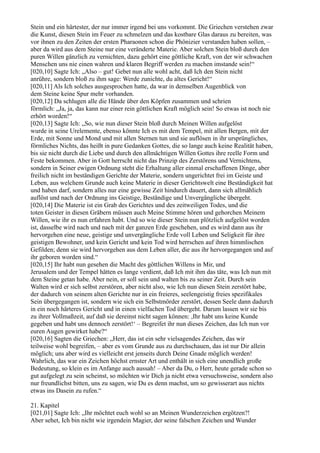 Stein und ein härtester, der nur immer irgend bei uns vorkommt. Die Griechen verstehen zwar
die Kunst, diesen Stein im Feuer zu schmelzen und das kostbare Glas daraus zu bereiten, was
vor ihnen zu den Zeiten der ersten Pharaonen schon die Phönizier verstanden haben sollen, –
aber da wird aus dem Steine nur eine veränderte Materie. Aber solchen Stein bloß durch den
puren Willen gänzlich zu vernichten, dazu gehört eine göttliche Kraft, von der wir schwachen
Menschen uns nie einen wahren und klaren Begriff werden zu machen imstande sein!“
[020,10] Sagte Ich: „Also – gut! Gebet nun alle wohl acht, daß Ich den Stein nicht
anrühre, sondern bloß zu ihm sage: Werde zunichte, du altes Gericht!“
[020,11] Als Ich solches ausgesprochen hatte, da war in demselben Augenblick von
dem Steine keine Spur mehr vorhanden.
[020,12] Da schlugen alle die Hände über den Köpfen zusammen und schrien
förmlich: „Ja, ja, das kann nur einer rein göttlichen Kraft möglich sein! So etwas ist noch nie
erhört worden!“
[020,13] Sagte Ich: „So, wie nun dieser Stein bloß durch Meinen Willen aufgelöst
wurde in seine Urelemente, ebenso könnte Ich es mit dem Tempel, mit allen Bergen, mit der
Erde, mit Sonne und Mond und mit allen Sternen tun und sie auflösen in ihr ursprüngliches,
förmliches Nichts, das heißt in pure Gedanken Gottes, die so lange auch keine Realität haben,
bis sie nicht durch die Liebe und durch den allmächtigen Willen Gottes ihre reelle Form und
Feste bekommen. Aber in Gott herrscht nicht das Prinzip des Zerstörens und Vernichtens,
sondern in Seiner ewigen Ordnung steht die Erhaltung aller einmal erschaffenen Dinge, aber
freilich nicht im beständigen Gerichte der Materie, sondern ungerichtet frei im Geiste und
Leben, aus welchem Grunde auch keine Materie in dieser Gerichtswelt eine Beständigkeit hat
und haben darf, sondern alles nur eine gewisse Zeit hindurch dauert, dann sich allmählich
auflöst und nach der Ordnung ins Geistige, Beständige und Unvergängliche übergeht.
[020,14] Die Materie ist ein Grab des Gerichtes und des zeitweiligen Todes, und die
toten Geister in diesen Gräbern müssen auch Meine Stimme hören und gehorchen Meinem
Willen, wie ihr es nun erfahren habt. Und so wie dieser Stein nun plötzlich aufgelöst worden
ist, dasselbe wird nach und nach mit der ganzen Erde geschehen, und es wird dann aus ihr
hervorgehen eine neue, geistige und unvergängliche Erde voll Leben und Seligkeit für ihre
geistigen Bewohner, und kein Gericht und kein Tod wird herrschen auf ihren himmlischen
Gefilden; denn sie wird hervorgehen aus dem Leben aller, die aus ihr hervorgegangen und auf
ihr geboren worden sind.“
[020,15] Ihr habt nun gesehen die Macht des göttlichen Willens in Mir, und
Jerusalem und der Tempel hätten es lange verdient, daß Ich mit ihm das täte, was Ich nun mit
dem Steine getan habe. Aber nein, er soll sein und walten bis zu seiner Zeit. Durch sein
Walten wird er sich selbst zerstören, aber nicht also, wie Ich nun diesen Stein zerstört habe,
der dadurch von seinem alten Gerichte nur in ein freieres, seelengeistig freies spezifikales
Sein übergegangen ist, sondern wie sich ein Selbstmörder zerstört, dessen Seele dann dadurch
in ein noch härteres Gericht und in einen vielfachen Tod übergeht. Darum lassen wir sie bis
zu ihrer Vollmaßzeit, auf daß sie dereinst nicht sagen können: ,Ihr habt uns keine Kunde
gegeben und habt uns dennoch zerstört!‘ – Begreifet ihr nun dieses Zeichen, das Ich nun vor
euren Augen gewirket habe?“
[020,16] Sagten die Griechen: „Herr, das ist ein sehr vielsagendes Zeichen, das wir
teilweise wohl begreifen, – aber es vom Grunde aus zu durchschauen, das ist nur Dir allein
möglich; uns aber wird es vielleicht erst jenseits durch Deine Gnade möglich werden!
Wahrlich, das war ein Zeichen höchst ernster Art und enthält in sich eine unendlich große
Bedeutung, so klein es im Anfange auch aussah! – Aber da Du, o Herr, heute gerade schon so
gut aufgelegt zu sein scheinst, so möchten wir Dich ja nicht etwa versuchsweise, sondern also
nur freundlichst bitten, uns zu sagen, wie Du es denn machst, um so gewisserart aus nichts
etwas ins Dasein zu rufen.“

21. Kapitel
[021,01] Sagte Ich: „Ihr möchtet euch wohl so an Meinen Wunderzeichen ergötzen?!
Aber sehet, Ich bin nicht wie irgendein Magier, der seine falschen Zeichen und Wunder
 