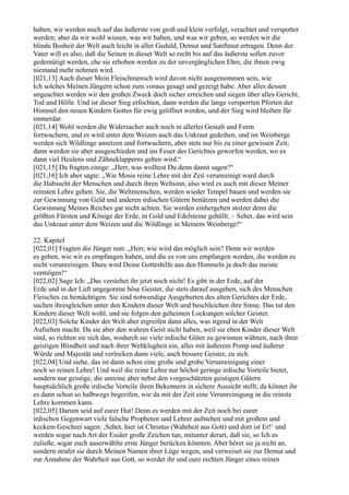 haben, wir werden noch auf das äußerste von groß und klein verfolgt, verachtet und verspottet
werden; aber da wir wohl wissen, was wir haben, und was wir geben, so werden wir die
blinde Bosheit der Welt auch leicht in aller Geduld, Demut und Sanftmut ertragen. Denn der
Vater will es also, daß die Seinen in dieser Welt so recht bis auf das äußerste sollen zuvor
gedemütigt werden, ehe sie erhoben werden zu der unvergänglichen Ehre, die ihnen ewig
niemand mehr nehmen wird.
[021,13] Auch dieser Mein Fleischmensch wird davon nicht ausgenommen sein, wie
Ich solches Meinen Jüngern schon zum voraus gesagt und gezeigt habe. Aber alles dessen
ungeachtet werden wir den großen Zweck doch sicher erreichen und siegen über alles Gericht,
Tod und Hölle. Und ist dieser Sieg erfochten, dann werden die lange versperrten Pforten der
Himmel den neuen Kindern Gottes für ewig geöffnet werden, und der Sieg wird bleiben für
immerdar.
[021,14] Wohl werden die Widersacher auch noch in allerlei Gestalt und Form
fortwuchern, und es wird unter dem Weizen auch das Unkraut gedeihen, und im Weinberge
werden sich Wildlinge ansetzen und fortwuchern, aber stets nur bis zu einer gewissen Zeit;
dann werden sie aber ausgeschieden und ins Feuer des Gerichtes geworfen werden, wo es
dann viel Heulens und Zähneklapperns geben wird.“
[021,15] Da fragten einige: „Herr, was wolltest Du denn damit sagen?“
[021,16] Ich aber sagte: „Wie Mosis reine Lehre mit der Zeit verunreinigt ward durch
die Habsucht der Menschen und durch ihren Weltsinn, also wird es auch mit dieser Meiner
reinsten Lehre gehen. Sie, die Weltmenschen, werden wieder Tempel bauen und werden sie
zur Gewinnung von Geld und anderen irdischen Gütern benützen und werden dabei die
Gewinnung Meines Reiches gar nicht achten. Sie werden einhergehen stolzer denn die
größten Fürsten und Könige der Erde, in Gold und Edelsteine gehüllt. – Sehet, das wird sein
das Unkraut unter dem Weizen und die Wildlinge in Meinem Weinberge!“

22. Kapitel
[022,01] Fragten die Jünger nun: „Herr, wie wird das möglich sein? Denn wir werden
es geben, wie wir es empfangen haben, und die es von uns empfangen werden, die werden es
nicht verunreinigen. Dazu wird Deine Gotteshilfe aus den Himmeln ja doch das meiste
vermögen!“
[022,02] Sage Ich: „Das verstehet ihr jetzt noch nicht! Es gibt in der Erde, auf der
Erde und in der Luft ungegorene böse Geister, die stets darauf ausgehen, sich des Menschen
Fleisches zu bemächtigen. Sie sind notwendige Ausgeburten des alten Gerichtes der Erde,
suchen ihresgleichen unter den Kindern dieser Welt und beschleichen ihre Sinne. Das tut den
Kindern dieser Welt wohl, und sie folgen den geheimen Lockungen solcher Geister.
[022,03] Solche Kinder der Welt aber ergreifen dann alles, was irgend in der Welt
Aufsehen macht. Da sie aber den wahren Geist nicht haben, weil sie eben Kinder dieser Welt
sind, so richten sie sich das, wodurch sie viele irdische Güter zu gewinnen wähnen, nach ihrer
geistigen Blindheit und nach ihrer Weltklugheit ein, alles mit äußerem Pomp und äußerer
Würde und Majestät und verlocken dann viele, auch bessere Geister, zu sich.
[022,04] Und siehe, das ist dann schon eine große und grobe Verunreinigung einer
noch so reinen Lehre! Und weil die reine Lehre nur höchst geringe irdische Vorteile bietet,
sondern nur geistige, die unreine aber nebst den vorgeschützten geistigen Gütern
hauptsächlich große irdische Vorteile ihren Bekennern in sichere Aussicht stellt, da könnet ihr
es dann schon so halbwegs begreifen, wie da mit der Zeit eine Verunreinigung in die reinste
Lehre kommen kann.
[022,05] Darum seid auf eurer Hut! Denn es werden mit der Zeit noch bei eurer
irdischen Gegenwart viele falsche Propheten und Lehrer aufstehen und mit großem und
keckem Geschrei sagen: ,Sehet, hier ist Christus (Wahrheit aus Gott) und dort ist Er!‘ und
werden sogar nach Art der Essäer große Zeichen tun, mitunter derart, daß sie, so Ich es
zuließe, sogar euch auserwählte erste Jünger berücken könnten. Aber höret sie ja nicht an,
sondern strafet sie durch Meinen Namen ihrer Lüge wegen, und verweiset sie zur Demut und
zur Annahme der Wahrheit aus Gott, so werdet ihr und eure rechten Jünger eines reinen
 