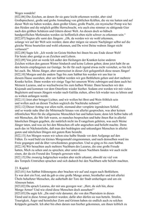 Weges wandeln!
[022,06] Die Zeichen, an denen ihr sie ganz leicht erkennen werdet, aber sind
Großsprecherei, große und grobe Anmaßung von göttlichen Kräften, die sie nie hatten und auf
dieser Welt nie haben werden, dann großer Glanz, große Pracht, ein mystischer Pomp wie bei
den Heiden und die möglich größte Herrschsucht, wie auch eine nimmer zu sättigende Gier
nach den größten Schätzen und Gütern dieser Welt. An diesen doch so hübsch
handgreiflichen Merkmalen werden sie hoffentlich eben nicht schwer zu erkennen sein.“
[022,07] Sagten alle samt den Jüngern: „Oh, da werden wir sie wohl erkennen,
solange wir auf der Welt sein werden; dann aber mögen sie unsere Nachjünger selbst auf die
gleiche Weise beurteilen und wohl erkennen, und Du wirst Deine wahren Jünger nicht
verlassen!“
[022,08] Sagte Ich: „Ich werde im Geiste bleiben bei ihnen bis ans Ende dieser Welt!
Für heute aber genügt es an Zeichen und Lehren.
[022,09] Von jetzt an werde Ich außer den Heilungen der Kranken keine anderen
Zeichen wirken den ganzen Winter hindurch und keine Lehren geben; denn jetzt habt ihr an
den bereits empfangenen zur Genüge. So ihr für euch irgend etwas nicht verstehet, so bin Ich
bei euch. Ihr, Meine Jünger, aber unterweiset in dieser Zeit gelegentlich diese neuen Jünger!
[022,10] Morgen und die andern Tage bis zum Sabbat hin werden wir uns hier in
diesem Hause ausruhen; aber am Sabbat werden wir gen Bethlehem gehen und dort mehrere
Kranke heilen. Dann werden wir einige Tage bei unserem Wirte zubringen und dann auch bei
Meinem Lazarus, und so wechselweise bis zum halben Winter. Dann besuchen wir den
Kisjonah und kommen vor dem Osterfeste wieder hierher. Sodann erst werden wir mit vielen
Begleitern und neuen Jüngern wieder nach Galiläa ziehen, allwo Ich wieder neu zu lehren und
zu wirken anfangen werde.
[022,11] Jetzt aber bringet Lichter, und wir wollen bei Brot und Wein fröhlich sein
und wollen auch an diesen Tischen sogleich die Nachtruhe nehmen!“
[022,12] Dieser Antrag war allen recht, niemand aber verspürte irgendeinen Schlaf,
und so wurde nahe über die Mitternacht hinaus von allerlei gesprochen, was aber keinen
öffentlichen Wert für die allgemeine Menschheit hat und haben kann; denn Ich Selbst habe oft
mit Menschen, die Mir lieb waren, so manches besprochen und habe ihnen Rat in allerlei
häuslichen Dingen gegeben, die natürlich nicht ins Evangelium gehören, was auch Meine
Jünger taten, und was sie bei den Menschen oft sehr angesehen und beliebt machte. Denn
auch das ist Nächstenliebe, daß man den bedrängten und unkundigen Menschen in allerlei
guten und nützlichen Dingen mit gutem Rate beisteht.
[022,13] Am Morgen waren wir schon eine halbe Stunde vor dem Aufgange auf den
Füßen. Es ward bald ein kleines Morgenmahl eingenommen, und nach demselben ward ins
Freie gegangen und da über verschiedenes gesprochen. Und so ging es bis zum Sabbat.
[022,14] Wir besuchten auch mehrere Nachbarn des Lazarus, die eine große Freude
hatten, Mich zu sehen und zu sprechen; aber unter diesen Nachbarn fanden wir auch nicht
einen, der da ein Freund des Tempels gewesen wäre.
[022,15] Die zwanzig Judgriechen wurden aber nicht erkannt, obwohl sie viel von
des Tempels Umtrieben sprachen und sich dadurch bei den Nachbarn sehr beliebt machten.

23. Kapitel
[023,01] Am Sabbat frühmorgens aber brachen wir auf und zogen nach Bethlehem.
Es war dort ein Fest, und da gab es eine große Menge armer, bresthafter und mit allerlei
Übeln behafteter Menschen, die außerhalb der Tore der Stadt umherlagen und um ein
Almosen baten.
[023,02] Da sprach Lazarus, der mit uns gezogen war: „Herr, da sieh hin, diese
Menge Armer! Und wie elend diese Menschen doch aussehen!“
[023,03] Da sagte Ich: „Da sind viele darunter, die von den Pharisäern in dieses
Elend und in diese Armut gestürzt wurden; dafür aber dürfen sie nun betteln. Strafen,
Traurigkeit, Ärger und heimlicher Zorn und Grimm haben sie endlich auch zu solchen
Krüppeln gemacht. Ich aber bin eben darum nun hierher gekommen, um ihnen leiblich zu
 