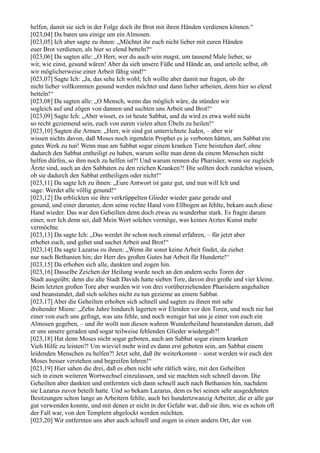 helfen, damit sie sich in der Folge doch ihr Brot mit ihren Händen verdienen können.“
[023,04] Da baten uns einige um ein Almosen.
[023,05] Ich aber sagte zu ihnen: „Möchtet ihr euch nicht lieber mit euren Händen
euer Brot verdienen, als hier so elend betteln?“
[023,06] Da sagten alle: „O Herr, wer du auch sein magst, um tausend Male lieber, so
wir, wie einst, gesund wären! Aber da sieh unsere Füße und Hände an, und urteile selbst, ob
wir möglicherweise einer Arbeit fähig sind!“
[023,07] Sagte Ich: „Ja, das sehe Ich wohl; Ich wollte aber damit nur fragen, ob ihr
nicht lieber vollkommen gesund werden möchtet und dann lieber arbeiten, denn hier so elend
betteln!“
[023,08] Da sagten alle: „O Mensch, wenn das möglich wäre, da stünden wir
sogleich auf und zögen von dannen und suchten uns Arbeit und Brot!“
[023,09] Sagte Ich: „Aber wisset, es ist heute Sabbat, und da wird es etwa wohl nicht
so recht geziemend sein, euch von euren vielen alten Übeln zu heilen!“
[023,10] Sagten die Armen: „Herr, wir sind gut unterrichtete Juden, – aber wir
wissen nichts davon, daß Moses noch irgendein Prophet es je verboten hätten, am Sabbat ein
gutes Werk zu tun! Wenn man am Sabbat sogar einem kranken Tiere beistehen darf, ohne
dadurch den Sabbat entheiligt zu haben, warum sollte man denn da einem Menschen nicht
helfen dürfen, so ihm noch zu helfen ist?! Und warum rennen die Pharisäer, wenn sie zugleich
Ärzte sind, auch an den Sabbaten zu den reichen Kranken?! Die sollten doch zunächst wissen,
ob sie dadurch den Sabbat entheiligen oder nicht!“
[023,11] Da sagte Ich zu ihnen: „Eure Antwort ist ganz gut, und nun will Ich und
sage: Werdet alle völlig gesund!“
[023,12] Da erblickten sie ihre verkrüppelten Glieder wieder ganz gerade und
gesund, und einer darunter, dem seine rechte Hand vom Ellbogen an fehlte, bekam auch diese
Hand wieder. Das war den Geheilten denn doch etwas zu wunderbar stark. Es fragte darum
einer, wer Ich denn sei, daß Mein Wort solches vermöge, was keines Arztes Kunst mehr
vermöchte.
[023,13] Da sagte Ich: „Das werdet ihr schon noch einmal erfahren, – für jetzt aber
erhebet euch, und gehet und suchet Arbeit und Brot!“
[023,14] Da sagte Lazarus zu ihnen: „Wenn ihr sonst keine Arbeit findet, da ziehet
nur nach Bethanien hin; der Herr des großen Gutes hat Arbeit für Hunderte!“
[023,15] Da erhoben sich alle, dankten und zogen hin.
[023,16] Dasselbe Zeichen der Heilung wurde noch an den andern sechs Toren der
Stadt ausgeübt; denn die alte Stadt Davids hatte sieben Tore, davon drei große und vier kleine.
Beim letzten großen Tore aber wurden wir von drei vorüberziehenden Pharisäern angehalten
und beanstandet, daß sich solches nicht zu tun gezieme an einem Sabbat.
[023,17] Aber die Geheilten erhoben sich schnell und sagten zu ihnen mit sehr
drohender Miene: „Zehn Jahre hindurch lagerten wir Elenden vor den Toren, und noch nie hat
einer von euch uns gefragt, was uns fehle, und noch weniger hat uns je einer von euch ein
Almosen gegeben, – und ihr wollt nun diesen wahren Wunderheiland beanstanden darum, daß
er uns unsere geraden und sogar teilweise fehlenden Glieder wiedergab?!
[023,18] Hat denn Moses nicht sogar geboten, auch am Sabbat sogar einem kranken
Vieh Hilfe zu leisten?! Um wieviel mehr wird es dann erst geboten sein, am Sabbat einem
leidenden Menschen zu helfen?! Jetzt seht, daß ihr weiterkommt – sonst werden wir euch den
Moses besser verstehen und begreifen lehren!“
[023,19] Hier sahen die drei, daß es eben nicht sehr rätlich wäre, mit den Geheilten
sich in einen weiteren Wortwechsel einzulassen, und sie machten sich schnell davon. Die
Geheilten aber dankten und entfernten sich dann schnell auch nach Bethanien hin, nachdem
sie Lazarus zuvor beteilt hatte. Und so bekam Lazarus, dem es bei seinen sehr ausgedehnten
Besitzungen schon lange an Arbeitern fehlte, auch bei hundertzwanzig Arbeiter, die er alle gar
gut verwenden konnte, und mit denen er nicht in der Gefahr war, daß sie ihm, wie es schon oft
der Fall war, von den Templern abgelockt werden möchten.
[023,20] Wir entfernten uns aber auch schnell und zogen in einen andern Ort, der von
 