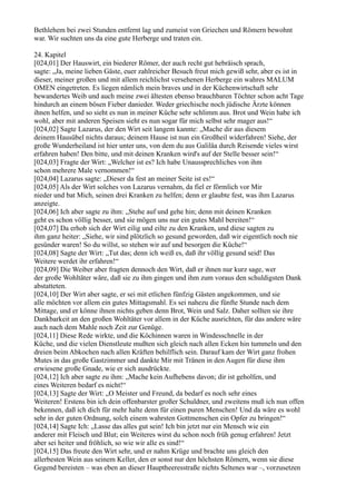 Bethlehem bei zwei Stunden entfernt lag und zumeist von Griechen und Römern bewohnt
war. Wir suchten uns da eine gute Herberge und traten ein.

24. Kapitel
[024,01] Der Hauswirt, ein biederer Römer, der auch recht gut hebräisch sprach,
sagte: „Ja, meine lieben Gäste, euer zahlreicher Besuch freut mich gewiß sehr, aber es ist in
dieser, meiner großen und mit allem reichlichst versehenen Herberge ein wahres MALUM
OMEN eingetreten. Es liegen nämlich mein braves und in der Küchenwirtschaft sehr
bewandertes Weib und auch meine zwei ältesten ebenso brauchbaren Töchter schon acht Tage
hindurch an einem bösen Fieber danieder. Weder griechische noch jüdische Ärzte können
ihnen helfen, und so sieht es nun in meiner Küche sehr schlimm aus. Brot und Wein habe ich
wohl, aber mit anderen Speisen sieht es nun sogar für mich selbst sehr mager aus!“
[024,02] Sagte Lazarus, der den Wirt seit langem kannte: „Mache dir aus diesem
deinem Hausübel nichts daraus; deinem Hause ist nun ein Großheil widerfahren! Siehe, der
große Wunderheiland ist hier unter uns, von dem du aus Galiläa durch Reisende vieles wirst
erfahren haben! Den bitte, und mit deinen Kranken wird's auf der Stelle besser sein!“
[024,03] Fragte der Wirt: „Welcher ist es? Ich habe Unaussprechliches von ihm
schon mehrere Male vernommen!“
[024,04] Lazarus sagte: „Dieser da fest an meiner Seite ist es!“
[024,05] Als der Wirt solches von Lazarus vernahm, da fiel er förmlich vor Mir
nieder und bat Mich, seinen drei Kranken zu helfen; denn er glaubte fest, was ihm Lazarus
anzeigte.
[024,06] Ich aber sagte zu ihm: „Stehe auf und gehe hin; denn mit deinen Kranken
geht es schon völlig besser, und sie mögen uns nur ein gutes Mahl bereiten!“
[024,07] Da erhob sich der Wirt eilig und eilte zu den Kranken, und diese sagten zu
ihm ganz heiter: „Siehe, wir sind plötzlich so gesund geworden, daß wir eigentlich noch nie
gesünder waren! So du willst, so stehen wir auf und besorgen die Küche!“
[024,08] Sagte der Wirt: „Tut das; denn ich weiß es, daß ihr völlig gesund seid! Das
Weitere werdet ihr erfahren!“
[024,09] Die Weiber aber fragten dennoch den Wirt, daß er ihnen nur kurz sage, wer
der große Wohltäter wäre, daß sie zu ihm gingen und ihm zum voraus den schuldigsten Dank
abstatteten.
[024,10] Der Wirt aber sagte, er sei mit etlichen fünfzig Gästen angekommen, und sie
alle möchten vor allem ein gutes Mittagsmahl. Es sei nahezu die fünfte Stunde nach dem
Mittage, und er könne ihnen nichts geben denn Brot, Wein und Salz. Daher sollten sie ihre
Dankbarkeit an den großen Wohltäter vor allem in der Küche ausrichten, für das andere wäre
auch nach dem Mahle noch Zeit zur Genüge.
[024,11] Diese Rede wirkte, und die Köchinnen waren in Windesschnelle in der
Küche, und die vielen Dienstleute mußten sich gleich nach allen Ecken hin tummeln und den
dreien beim Abkochen nach allen Kräften behilflich sein. Darauf kam der Wirt ganz frohen
Mutes in das große Gastzimmer und dankte Mir mit Tränen in den Augen für diese ihm
erwiesene große Gnade, wie er sich ausdrückte.
[024,12] Ich aber sagte zu ihm: „Mache kein Aufhebens davon; dir ist geholfen, und
eines Weiteren bedarf es nicht!“
[024,13] Sagte der Wirt: „O Meister und Freund, da bedarf es noch sehr eines
Weiteren! Erstens bin ich dein offenbarster großer Schuldner, und zweitens muß ich nun offen
bekennen, daß ich dich für mehr halte denn für einen puren Menschen! Und da wäre es wohl
sehr in der guten Ordnung, solch einem wahrsten Gottmenschen ein Opfer zu bringen!“
[024,14] Sagte Ich: „Lasse das alles gut sein! Ich bin jetzt nur ein Mensch wie ein
anderer mit Fleisch und Blut; ein Weiteres wirst du schon noch früh genug erfahren! Jetzt
aber sei heiter und fröhlich, so wie wir alle es sind!“
[024,15] Das freute den Wirt sehr, und er nahm Krüge und brachte uns gleich den
allerbesten Wein aus seinem Keller, den er sonst nur den höchsten Römern, wenn sie diese
Gegend bereisten – was eben an dieser Hauptheeresstraße nichts Seltenes war –, vorzusetzen
 