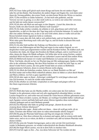 pflegte.
[024,16] Unser Judas griff gleich nach einem Kruge und leerte ihn mit starken Zügen
nahe bis auf den Boden. Das bemerkten die andern Jünger und fragten ihn, wem denn unter
ihnen der Vorrang gebühre, den ersten Trunk von dem besten Weine des Wirtes zu machen.
[024,17] Da erwiderte er (Judas Ischariot): „Es hat mich sehr gedürstet, und der
Vorwein war mir zu gering; so es aber nicht recht ist, so wird es mir schon Der verweisen,
und ihr habt mir nichts darum vorzuwerfen!“
[024,18] Ich aber sah Mich um und sagte zu den Jüngern: „Lasset ihn; denn den zu
bessern, hieße mit aller Gewalt einen Mohren weiß waschen!“
[024,19] Als Judas solches vernahm, da schämte er sich, ging hinaus und verlief sich
irgendwohin, so daß wir ihn dann drei Tage lang nicht zu Gesichte bekamen. Er suchte sich
aber eine andere Herberge aus, in der er um sein Geld zehrte; denn er wußte sich auf den
Reisen heimlich immer irgend ein Geld zu verdienen.
[024,20] Es waren aber alle froh, daß er sich entfernt hatte, und wir brachten bei dem
Wirte unter guter Bewirtung noch volle acht Tage zu, und Ich heilte in diesem Orte noch
mehrere Kranke.
[024,21] Als aber bald nachher der Zudrang von Menschen zu stark wurde, da
machten wir uns frühmorgens auf den Weg und zogen in eine andere Gegend, wo wir
desgleichen wieder gut aufgenommen wurden und die Kranken heilten. Da mußten auch, mit
Ausnahme des Judas, die Jünger den Kranken die Hände auflegen, und es ward besser mit
allen, denen die Jünger die Hände auflegten. Ich Selbst aber tat da wenig Zeichen, sondern
unterhielt Mich mit dem noch immer mit uns ziehenden Lazarus und mit dem andern Wirte.
[024,22] Mittlerweile kamen wir wieder nach Bethanien zu Lazarus und zu unserem
Wirte. Und beide, obwohl sie bei vier Wochen lang mit Mir umhergezogen, fanden zu Hause
alles in der schönsten Ordnung. Bei dem Wirte brachten wir wieder bei acht Tage zu, und
darauf wieder beim Lazarus, der eine große Freude hatte an seinen zu Bethlehem
aufgenommenen Arbeitern, denen in seinem Dienste nichts abging.
[024,23] Als Mich die Geheilten ersahen, fielen sie vor Dank förmlich vor Mir auf
die Knie nieder und wollten Mich ordentlich anbeten; denn sie hätten es schon durch Martha
und Maria erfahren, wer Ich so ganz eigentlich wäre.
[024,24] Ich aber sagte zu ihnen: „Schweiget vorderhand! Es wird jüngst schon noch
eine Zeit kommen, wo auch ihr werdet reden können!“
[024,25] Da erhoben sie sich bald, versprachen zu schweigen und gingen sofort an
ihre ihnen zugewiesenen Arbeiten.

25. Kapitel
[025,01] Wohl aber hatte uns die Martha erzählt, wie schon unter der Zeit mehrere
Templer zu ihr gekommen wären und sich sehr angelegentlich erkundigt hätten, wo denn
Lazarus hingereist sei, und woher nun auf einmal die vielen braven Arbeiter gekommen seien.
Da habe sie ihnen erwidert, Lazarus, der Bruder, sei wichtiger Geschäfte halber vielleicht gar
nach Ägypten verreist und habe bald nach seiner Abreise irgendwo diese notwendigen
Arbeiter gedungen und sie nach Bethania gesandt.
[025,02] Ein Pharisäer aber habe sie gefragt und gesagt: „Kannst du uns nicht
zwanzig dieser Arbeiter überlassen?“
[025,03] Martha aber sagte: „Redet selbst mit ihnen, – denn ich weiß gar nicht, ob sie
Juden, Griechen oder Römer sind; denn sie reden untereinander allerlei Zungen!“
[025,04] Da ging der Pharisäer bald hinaus und fing mit einigen der Arbeiter zu
unterhandeln an. Aber diese schienen ihn zu kennen und sagten, daß sie erstens nicht mehr
Juden seien, und so sie es wären, da dürfte er versichert sein, daß sie keinem Pharisäer mehr
dienen würden.
[025,05] Da seien die Templer heimgezogen, und es wäre seit der Zeit noch keiner
wieder in Bethanien gewesen; sie würden wahrscheinlich des Bruders Rückkunft abwarten.
[025,06] Da fragte Mich Lazarus, was da in dem Falle zu machen wäre.
[025,07] Und Ich sagte zu ihm: „Tue, was deine Schwester tat! Sie werden mit den
 