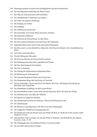 109. Meinungsaustausch zwischen dem Schriftgelehrten und dem Priesterweibe
110. Des Schriftgelehrten Rede über das Wesen Gottes
111. Der Weg zur Gotteserkenntnis und Gottesliebe
112. Der abergläubische Fischmeister am Euphrat
113. Die rechte Art religiöser Belehrung
114. Die Schlange als Vorbild
115. Die Floßdiebe
116. Die Floßbesitzer und der Herr
117. Die Geschichte vom reichen Mann und seinen Arbeitern
118. Die Schuld der Floßherren
119. Die Ehrfurcht der Priesterfrauen vor dem Herrn
120. Der Herr erklärt die Mondwelt und das Wesen der Mondsucht
121. Eigentümlichkeiten der auf der Erde inkarnierten Mondseelen
122. Der Herr warnt vor dem Rückfall ins Materielle. Das Wesen der Materie. Die Unendlichkeit des
     Herrn
123. Vom Gebet und Gottesdienst
124. Von der Bildung der Menschen
125. Der Geist des Mentors der Priesterweiber erscheint
126. Die Bedeutung des Judenvolkes gegenüber den Heiden
127. Der Herr überwindet die Stromräuber
128. Der Herr in Samosata
129. Die Heilung des fieberkranken Hauptmannssohnes
130. Die Bekehrung der Götzenpriester
131. Der römische Hauptmann findet seine Geschwister
132. Des Hauptmanns Klage über den Krieg im Tierreiche
133. Von der Seelenlehre. Wesen und Zweck der Materie. Die freie, selbsttätige Entwicklung des
     Menschen zum Gotteskinde
134. Des Hauptmanns Erzählung von dem weisen Illyrier
135. Die Persönlichkeit Gottes. Gottes Wille und des Menschen Wille. Die Kraft des Willens
136. Der Schönheitssinn, eine Blüte der Wahrheit
137. Der Besuch im Tempel der Weisheit
138. Das Wundermahl im Hause des Obersten. Wesen und Wirkung der Liebe
139. Die Schacherjuden
140. Die Rückreise nach Kapernaum. Der Riese und seine Judenpredigt
141. Der mißglückte Überfall des Synagogenobersten
142. Der Hauptmann wirbt den Riesen und seine Brüder für Rom an. Werke der Liebe sind das wahre
     Verdienst vor Gott
143. Amt und Ehre. Alles ist Gnade; nur der gute Wille ist Verdienst. Vom Bewußtsein des eigenen
     Unwertes. (Luk. 17,10)
144. Die Abhängigkeit des menschlichen Wirkens von Gottes Gnade
145. Die Vorwürfe und Zweifel der Jünger
 