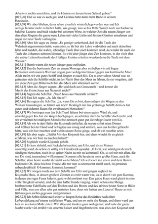 Arbeitern nichts ausrichten, und dir können sie darum keine Schuld geben.“
[025,08] Und so war es auch gut, und Lazarus hatte dann mehr Ruhe in seinem
Haushalte.
[025,09] Wir aber blieben, da es schon ziemlich winterlich geworden war und Ich
wenige Kranke mehr zu heilen hatte, wie gesagt, nun so bis Mitte Winter noch wechselweise
bald bei Lazarus und bald wieder bei unserem Wirte, in welcher Zeit die neuen Jünger von
den alten Jüngern die ganze neue Lehre mit vieler Liebe und festem Glauben annahmen und
sogar die neue Taufe verlangten.
[025,10] Aber Ich sagte zu ihnen: „Es genügt vorderhand, daß ihr die Taufe der
Wahrheit angenommen habt; wenn aber, so ihr bei der Lehre verbleibet und nach derselben
lebet und handelt, die wahre, lebendige Taufe über euch kommen wird, da werdet ihr auch die
Taufe des Johannes nehmen können. Es wird aber jüngst eine Zeit kommen, in der viele eher
die wahre Lebensfeuertaufe des Heiligen Geistes erhalten werden denn die Taufe mit dem
Wasser.“
[025,11] Damit waren die neuen Jünger ganz zufrieden.
[025,12] Um die bestimmte Zeit an einem Montage aber verließen wir mit Segen
Bethanien und unseren Wirt und zogen ganz wohlgemut hinauf gegen das Galiläische Meer.
Allda trafen wir ein gutes Schiff und dingten es nach Kis. Da es aber schon Abend war, so
getrauten sich die Schiffer nicht, in der Nacht über das Meer zu fahren, da sie vorgaben, daß
um diese Zeit gen Mitternacht hin das Meer sehr stürmisch werde.
[025,13] Aber die Jünger sagten: „Ihr seid doch aus Genezareth – und kennet die
Macht des Herrn Jesus aus Nazareth nicht?“
[025,14] Sagten die Schiffer: „Was? Jesus aus Nazareth ist hier?“
[025,15] Und Ich sagte: „Ja, Ich bin es!“
[025,16] Da sagten die Schiffer: „Ja, wenn Du es bist, dann mögen die Wogen zu den
Wolken hinansteigen, so fahren wir noch! Besteiget nur das geräumige Schiff; denn es hat
guten und sicheren Raum für zweihundert Menschen!“
[025,17] Wir bestiegen nun das Schiff und fuhren bei einem guten Wind ab, und
obwohl gegen Kis hin die Wogen hochgingen, so achteten ihrer die Schiffer doch nicht, und
wir erreichten bei mäßigem Mondlichte dennoch ganz gut die ruhige Bucht von Kis.
[025,18] Als wir in den Hafen des Kisjonah einliefen, da waren sofort seine Diener
und Zöllner bei der Hand und befragten uns emsig und amtlich, was uns hierher gebracht
hätte, was wir hier machten und wohin unsere Reise ginge, und ob wir mautbar seien.
[025,19] Ich aber sagte: „Heißet Mir den Kisjonah her, und dann werdet ihr es gleich
erfahren, was wir hier zu machen haben!“
[025,20] Sogleich wurde Kisjonah geholt.
[025,21] Er kam alsbald, mit Fackeln beleuchtet, ans Ufer, und als er Meiner
ansichtig ward, da schrie er völlig vor Freuden (Kisjonah): „O Herr, wie würdigest du mich
sündigen Menschen, noch in so später Nacht zu mir zu kommen?! Oh, so sei mir mit allen, die
mit Dir sind, tausendmal willkommen! Kommet alle herein in mein großes Haus, auch ihr
Schiffer; denn heute werdet ihr nicht weiterfahren! Ich will euch mit allem und dem Besten
bedienen! Oh, diese höchste Freude, die mir nun so unerwartet zuteil ward, ist geradezu
unbeschreiblich! O kommet, kommet, kommet!“
[025,22] Wir stiegen rasch aus dem Schiffe ans Ufer und gingen sogleich in
Kisjonahs Haus, in dessen großem Zimmer es recht warm war, da es durch vier gute Kamine,
in denen ein reges Feuer loderte, ganz wohl erwärmt war. Das ganze Haus ward gleich in eine
volle Tätigkeit versetzt, und ehe eine halbe Stunde verging, waren schon eine Menge
bestbereiteter Edelfische auf den Tischen und des Brotes und des Weines bester Sorte in Hülle
und Fülle, was uns allen sehr gut zustatten kam; denn wir hatten von Lazarus' Hause an seit
frühmorgens nichts gegessen und getrunken.
[025,23] Ich Selbst fühlte nach einer so langen Reise das Bedürfnis nach einer
Leibesstärkung auf einem natürlichen Wege, und um so mehr die Jünger, und diese ward uns
hier im reichsten Maße zuteil. Wir aßen und tranken ganz wohlgemut, und nahe die ganze
Nacht wurde viel erzählt von unseren Reisen und Begebenheiten, was alles den Kisjonah und
 