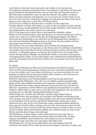 seine Familie im höchsten Grade interessierte, und worüber er sein Lob und seine
Verwunderung nicht genug aussprechen konnte. Nur bedauerte er, daß Maria, die nahezu den
ganzen Sommer bei ihm zugebracht hatte, nun auf einige Tage nach Nazareth verreist sei,
aber bald wieder zurückkehren werde. Sie habe aber dennoch vieles gehört von Meinen
Reisen und Taten und könne nicht begreifen, wie sie von Gott einer solchen Gnade wert sei.
Sie wisse wohl um alle die wunderbaren Vorgänge; aber daß denen das folgen würde, davon
konnte sie sich vorher keine so recht klare Vorstellung machen.
[025,24] Und so erzählte uns Kisjonah noch so manches aus dem Leben und
Verhalten Mariens in Meiner Abwesenheit, wie auch von den zwei Söhnen Josephs, nämlich
von Joel und Joses, die daheimblieben und das Werk Josephs fortführten. Allein solches alles
hier wiederzugeben, wäre nutzlos, und so sei es unterlassen.
[025,25] Wir gingen auch in dieser Nacht in kein eigentliches Ruhebett, sondern
blieben auf den weichen Kanapees sitzen und ruhten uns im warmen Gemache ganz wohl aus,
und das um so mehr, da wir unserer Ruhe über die Morgenstunde pflegten. Wir nahmen
darum auch kein Morgenmahl zu uns; dafür aber war das Mittagsmahl desto ergiebiger, zu
dem auch unser bekannter Philopold aus Kane an der Grenze Samarias geladen ward und
noch einige andere Freunde von Mir und von Kisjonah.
[025,26] Nun, auch das ist alles Nebensache; aber weil dabei eine Haupterörterung
über Gottes Geisturwesen im Gegensatze zu aller Kreatur, über Zeit und Raum, Unendlichkeit
und Ewigkeit, über Gottes Dasein und Sein und über das Dasein und Sein aller Kreatur in Zeit
und Raum, von Philopold angeregt, von Mir ganz klar erfolgte, die bis in die späte Nacht
dauerte und sogestaltig das Mittags- und Abendmahl vereinte, so kann diese Erörterung hier
wohl angeschlossen werden, weil sie jedem Denker einen vollkommenen Aufschluß über das
materielle und geistige Sein des Menschen und über das reinst-geistige Ursein Gottes gibt und
geben muß.

26. Kapitel
[026,01] Unser Philopold, der Mich auch mit Kisjonah beim alten Markus besuchte,
hatte zwar über diesen Gegenstand gar manches und vieles vernommen und glaubte auch, daß
es also sich verhalte; aber er war einmal ein Weltweiser, zwar bester und reinster Art, und
begnügte sich darum nicht mit dem puren Glauben allein, sondern er wollte das auch wie
einen mathematischen Grundsatz erwiesen haben.
[026,02] Er legte darum seine Erkenntnismängel an den Tag und sagte gleich nach
dem Mittagsmahle (Philopold): „Herr, alles, was ich erfahren, gesehen und gehört habe,
glaube ich fest; aber gründlich einzusehen und zu begreifen vermag ich bei aller Schärfe
meiner Denkkraft das wenigste, und das beklemmt oft gar sehr meine Seele! Ich habe mir
daher fest vorgenommen, mit Dir Selbst bei einer glücklichen Zusammenkunft, die soeben
erfolgt ist, darüber näher zu reden, und so es Dir eben nicht unangenehm wäre, da möchte ich
mich eben jetzt von Dir näher und begreiflicher belehren lassen.“
[026,03] Sagte Ich: „Ich habe euch wohl allen verheißen, jüngst Meinen Geist zu
senden und ihn über euch auszugießen, der euch dann in alle Wahrheit und Weisheit leiten
wird, und sagte auch, daß ihr euch bis dahin gedulden sollet; aber einem redlichen Bestreben
wie dem deinigen will Ich auch also mit Meinem Munde helfen, und das jetzt in dieser
Winterszeit um so eher, da Ich sie der Winterruhe wegen versprochenermaßen ohnehin bis
nahe gegen die Osterfeste allhier zubringen will und werde, und so kannst du deine Zweifel
schon auftischen, und was sich heute nicht alles erörtern lassen wird, dafür werden wir schon
der Zeit in Menge finden. Nach beendetem Mahle, da wir ohnehin wieder am Tische sitzen
bleiben, kannst du dein Anliegen schon anbringen.
[026,04] Morgen, so Meine Jünger es selbst wollen, können sie auf einige Tage zu
ihren Familien heimkehren; die aber keine Familie haben, die bleiben hier, vor allem
Johannes und Matthäus, denn die haben hier noch manches ins reine zu schreiben.“
[026,05] Hier fragte auch Judas, ob er auch gehen oder bleiben solle.
[026,06] Sagte Ich: „Du hast ja den größten Besitz unter allen Jüngern, hast Weib
und Kinder und mehrere Diener; daher hast du auch am nötigsten, nach Hause zu gehen, und
 