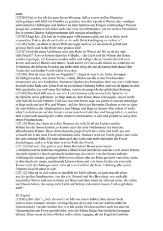 kann.
[027,04] Und so bin ich der ganz festen Meinung, daß es einem reellen Menschen
nicht genügen soll, bloß nur blindhin zu glauben, was ihm irgendein Weiser oder sonstiger
außerordentlich befähigter und faktisch in allen Sphären und Dingen wohlkundiger Mensch
gesagt hat, sondern er soll dabei auch, und zwar am allermeisten, um ein rechtes Verständnis
des in seinen Glauben Aufgenommenen sich emsigst erkundigen.“
[027,05] Sage Ich: „Da hast du wieder ganz vollkommen recht; nur hat es dabei noch
so manchen Haken, der da auch sehr in die volle Berücksichtigung zu ziehen ist!
[027,06] Siehe, zu allem in dieser Welt und sogar auch in der Geisterwelt gehört eine
gewisse Reife und zu der Reife eine gewisse Zeit!
[027,07] Sieh dir einen Apfelbaum oder eine Rebe im Winter an! Wo ist da die reife,
süße Frucht?! Aber es kommt dann das Frühjahr, – das Licht und die Wärme der Sonne
werden ergiebiger, die Knospen werden voller und saftiger, darauf merkst du bald zarte
Triebe und endlich Blätter und Blüten. Nach kurzer Zeit fallen die Blüten als weiterhin zur
Erreichung des höheren Zweckes gar nicht mehr nötig ab, und du kannst bald darauf den
Ansatz der werdenden Frucht schon bemerken.
[027,08] ,Was ist denn das für ein Vergleich?!‘, fragst du nun in dir. Siehe, Knospen,
ihr Saftigerwerden, ihre ersten Triebe, Blätter, Blüten und die ersten Fruchtansätze
entsprechen alle dem kindlichen, frommen Glauben des Menschen; aber von einer Reife kann
da noch keine Rede sein. Denn Gott ist die höchste Ordnung Selbst, und was da irgend in aller
Welt geschieht, das muß seine Zeit haben, welche da entspricht der göttlichen Ordnung.
[027,09] Das Kind lallt zuerst; aus dem Lallen kommt nach und nach die Sprache. Ist
die Sprache etwas gebildeter, so fängt man an, dem Kinde etwas vorzusagen, und es merkt
sich bald die kurzen Sprüche. Und was man ihm ferner sagt, das glaubt es nahezu unbedingt;
es fragt noch um kein Wie und Warum. Auf der Basis des frommen Glaubens erlernt es dann
bis zum Schlusse des Jünglingsalters eine Menge und fängt in diesem Alter schon oft recht
scharf zu denken an und den Grund von so manchem Gelernten und Innegehabten zu suchen;
aber es hat noch zuwenig der vollen inneren Lebenswärme in sich und gleicht da völlig dem
ersten Fruchtansatze.
[027,10] Wenn aber dann im vollen Sommer die volle Kraft des Lichtes und der
Wärme aus der Sonne kommt, so kommt auch der erste Fruchtansatz zur innerem,
allbelebenden Wärme. Diese dehnt dann die junge Frucht stets mehr und mehr aus und
verkocht die in die neue Frucht strömenden Säfte. Dadurch wird die Frucht größer und voller
der stets reineren Säfte. Da kann dann auch das Licht stets mehr und mehr die Frucht
durchdringen, und so erfolgt dann erst die Reife der Frucht.
[027,11] Und sieh, also geht es auch beim Menschen! Bevor seine innere
Liebelebenswärme nicht den möglichst vollsten Grad erreicht hat und das Licht dieser Wärme
ihn nicht ordentlich durch und durch durchdringt, da wird er trotz der besten äußeren
Erklärung die inneren, geistigen Wahrheiten schwer oder am Ende gar nicht verstehen; wenn
er aber durch die innere zunehmende Lebenswärme und von ihrem Lichte wie eine reife
Traube recht durchdrungen wird, dann ist er reif und hat die beste Erklärung aller seiner
früheren Zweifel schon in sich.
[027,12] Aber da du dich schon so ziemlich der Reife näherst, so kann man dir schon
aus der großen Gnadensonne, von der alle Himmel und ihre Bewohner, wie auch alle
materiellen Welten und was in ihnen, auf ihnen und über ihnen ist, lebt und atmet, ihr Leben
und Dasein haben, ein wenig mehr Licht und Wärme zukommen lassen. Und so gib denn
acht!“

28. Kapitel
[028,01] (Der Herr:) „Sieh, du warst von Mir vor einem halben Jahre deiner Seele
nach in einen Zustand versetzt, vermöge dessen du in eine von hier äußerst entfernte
Sonnenerdwelt versetzt worden bist, wie Ich solche Zeichen nachher auch bei anderen
Gelegenheiten und Orten gewirkt habe, was alle Meine Jünger hier treulichst bezeugen
können. Dann warst du beim Markus selbst schon zugegen, als der Engel die kostbare
 