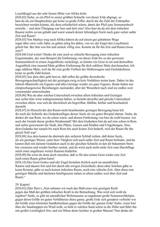 Leuchtkugel aus der sehr fernen Mitte von Afrika holte.
[028,02] Siehe, so ein Pfeil in seiner größten Schnelle von dieser Erde abginge, so
hast du als ein Hauptrechner gar keine so große Ziffer, durch die die Zahl der Erdenjahre
bezeichnet werden könnte, die dazu erforderlich wären, damit der Pfeil jene Sonnenerdwelt
erreicht, – und dein Übergang war hier und dort eins! Also hast du da mit dem irdischen
Raume nichts zu tun gehabt und warst sonach deiner lebendigen Seele nach ganz sicher außer
Zeit und Raum!
[028,03] Von Markus weg nach Afrika hättest du auf einem gut gebahnten Wege
sogar über zwei volle Jahre zu gehen nötig bis dahin, von wo der Engel den Leuchtstein
geholt hat. Bei ihm war hin und zurück völlig eins. Konnte da für ihn Zeit und Raum etwas
sein?!
[028,04] Und weiter! Denke dir eine noch so schnelle Bewegung eines irdischen
Gegenstandes, der zum Beispiel die Entfernung von dieser Erde bis zu der gewissen
Sonnenerdwelt in einem Augenblicke zurücklegt, so könnte ein Geist in ein und demselben
Augenblick eine tausend Male größere Entfernung für dich zahllose Male durchmachen; Ich
sage zahllose Male, weil du für eine große Vielheit des Hinbewegens und Zurückkehrens
keine so große Zahl kennst.
[028,05] Aus dem aber geht hervor, daß selbst die größte diesirdische
Bewegungsschnelligkeit mit der geistigen ewig in kein Verhältnis treten kann. Daher ist das
Irdisch-Materielle ein Eigenes und alles Geistige wieder ein ganz Eigenes. Beide haben nur
entsprechungsweise Beziehungen zueinander, aber der Wesenheit nach sind sie endlos weit
voneinander unterschieden.
[028,06] Wie du aber solchen Unterschied zwischen allem Irdischen und Geistigen
nun sicher klar wirst wahrgenommen haben, so besteht derselbe und gleiche Unterschied
zwischen allem, was sich dir diesirdisch als begreifbar, fühlbar, hörbar und beschaulich
darstellt.
[028,07] In Hinsicht der den Raum nicht beachtenden geistigen Bewegung kann Ich
dir noch die Schnelle des Gedankenfluges deiner Seele als ein gutes Beispiel dartun. Siehe, du
denkst dir nun Rom, wo du schon warst, und dessen Entfernung von hier du wohl kennst, wie
auch die Gestalt dieser großen Heidenstadt! Mit dem Gedanken bist du auf eins schon in Rom
und siehst gewisserart die Stadt, ihre Plätze, Gassen und Straßen und Umgebungen. Also,
dein Gedanke hat sonach bis nach Rom hin auch keiner Zeit bedurft, weil der Raum für ihn
gleich Null war!
[028,08] Aus dem kannst du abermals den sicheren Schluß ziehen, daß deine Seele,
als ein geistiges Wesen, samt ihrer Tätigkeit sich auch außer Zeit und Raum befindet, und du
kannst dich mit deinem Gedanken auch in der gleichen Schnelle in den dir bekannten Stern
hin versetzen und wieder hierher zurück, und du wirst auch nicht mehr Zeit zum Durchfluge
solch eines ungeheuer weiten Raumes bedürfen.
[028,09] Da wirst du denn doch einsehen, daß es für den reinen Geist weder eine Zeit
noch einen Raum geben kann!
[028,10] Der Geist Gottes und alle Engel bestehen freilich auch im unendlichen
Raume und dauern fort und fort durch alle ewigen Zeitenläufe; denn ohne Solchen gäbe es
keine Kreatur, gäbe es auch keinen irdischen Raum, noch eine irdische Zeit. Aber diese rein
geistigen Mächte und höchsten Intelligenzen stehen in allem endlos weit über Zeit und
Raum.“

29. Kapitel
[029,01] (Der Herr:) „Nun nehmen wir noch das Maß einer rein geistigen Kraft
gegen das Maß der größten irdischen Kraft in die Betrachtung. Was wird sich wohl da
ergeben? Siehe, es gibt im unendlichen Weltenraume so ungeheuer große Sonnenweltkörper,
gegen deren Größe im guten Verhältnisse diese ganze, große Erde sich geradeso verhielte wie
die Größe eines kleinsten Sandkörnchens gegen die Größe der ganzen Erde! Siehe, wenn hier
über die Sandsteppen ein Wind weht, so hebt er solchen Sand schon in die Höhe und führt ihn
mit großer Leichtigkeit fort, und ein Orkan desto leichter in großen Massen! Nun denke dir
 