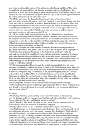 aber einen verhältnismäßig starken Wind auf jenem großen Sonnenweltkörper! Der würde
doch offenbar mit solchen Erden, wie diese da ist, ein ganz gleiches Spiel treiben! ,Ja‘,
würdest du in deiner Weltweisheit sagen, ,wenn dort so mächtige Winde wehen, da sollte man
davon ja bis zur Erde herab etwas verspüren!‘ Und Ich sage es dir, daß dies sogar nicht selten
der Fall ist, und auch noch um sehr vieles weiter!
[029,02] Du wirst schon die fliegenden Sterne gesehen haben. Manche von ihnen
sind nicht selten so groß, daß man sie eine kleine Erdenwelt nennen könnte. Das ist mehrfach
durch unterirdische Sturmausbrüche von den Sonnenweltkörpern in den weiten Ätherraum
hinausgewehter Weltenstaub, der nach und nach infolge der starken Anziehungskraft eines
solchen Sonnenweltkörpers wieder dahin zurückfällt, von wo er hinweggeweht worden ist,
wenn er nicht etwa einem andern Weltkörper zu nahe gekommen ist und von diesem
angezogen wurde, was jedoch seltener der Fall ist.
[029,03] Du ersiehst da die ungeheure Potenzierung der diesweltlichen, im endlosen
Raume waltenden sogenannten Naturkräfte; du kannst aber nun diese und noch andere dir
bekannten Naturkräfte ohne Aufhören noch tausend und tausendmal tausend Jahre hindurch
potenzieren, so wird die von dir gefundene letzthöchste Kraftpotenz gegen die göttliche
Allkraft dennoch stets in einem solchen Verhältnisse stehen wie ein bares Nichts zu etwas
Wirklichem oder wie eine Lüge zur Wahrheit.
[029,04] Wie aber jede noch so allerhöchst potenzierte Naturkraft zu der göttlichen in
gar keinem Verhältnisse steht, ebenso steht sie auch zu der Kraft jedes reinen Engelsgeistes.
[029,05] Da aber sonach im Raume und in der Zeit nimmer eine Kraft besteht, die
sich auch nur mit der Kraft eines Engels messen könnte, so muß sie als geistige Kraft auch
außer oder über allem Raum und über aller Zeit stehen, obschon als eigentümlich in sich
abgeschlossen selbständig im Raume und in der Zeit seiend, aber von den beiden überall frei
und unabhängig und mit diesen nur durch eine innere und lebendige Entsprechung alles
leitend in Verbindung stehend.
[029,06] Um das unendlich Überwiegende der göttlich-geistigen Kraft über alle noch
so großen Naturkräfte noch klarer zu zeigen, so brauche Ich dir bloß das zu sagen: Wenn alle
die größten diesirdischen Kräfte durch die weiten Schöpfungsräume wüteten Myriaden und
Äonen von Erdenjahren lang, so würden sie in der ganzen Schöpfung wider die Kraft des
Gotteswillens auch nicht ein Atom zu vernichten imstande sein; aber mit der göttlichen
Zulassung vermöchte das ein Engelsgeist in einem Augenblicke derart, daß er nur wollen
dürfte, so wäre schon der ganze endlose Raum aller materiellen Kreatur völlig bar, und keine
Sonne und keine Erde bestünde mehr im selben.
[029,07] Sage Mir, Philopold, ob du nun schon so ein wenig einzusehen anfängst,
wie Gott und alles Himmlische und Reingeistige völlig außer Zeit und Raum enthalten ist und
also für sich bestehend da ist und da sein muß, weil ohne das ewig keine materielle Kreatur
hätte entstehen können!“

30. Kapitel
[030,01] Sagt Philopold: „Herr, es fängt in mir nun wohl schon so zu dämmern an;
aber mir fängt es vor Deiner zu ungeheuren Weisheit auch schon ordentlich zu schwindeln an!
Dennoch bitte ich Dich aber, daß Du also fortfahren wollest!“
[030,02] Sage Ich: „Das werde Ich schon tun; aber nimm dich nur zusammen, daß du
es auch fassest und es dir ordentlich in deine Seele einprägst!
[030,03] Gehen wir nun auf das Licht über! Siehe das Licht dieser helleuchtenden,
reinen Naphthalampe an! Es beleuchtet dieses große Zimmer derart zur Genüge, daß wir alle
uns recht gut zu sehen und wohl zu erkennen vermögen. Was deucht dich: Würden hundert
solche hellbrennende Lampen nicht auch ein hundertfach stärkeres Licht im Zimmer
verbreiten? Du sagst: ,Allerdings; denn man kann sich davon bei großen Festbeleuchtungen
mehr denn zur Genüge überzeugen!‘ Gut, sage Ich; denke dir aber nun tausendmal tausend
solcher Lichter irgendwo auf einem freien Berge! Würden sie gemeinschaftlich nicht eine
recht große Gegend recht hell erleuchten? Ganz sicher! Aber obwohl sie eine Gegend weithin
erleuchten würden, so wären sie aber dennoch nicht im geringsten zu vergleichen mit dem
 