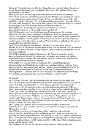 Lichte des Vollmondes, der, obwohl er dem Auge eben nicht zu groß erscheint, dennoch auf
einmal die halbe Erde noch ganz gut erleuchtet. Was ist aber das Licht des Mondes dann
gegen das Licht der Sonne?!
[030,04] Nun denke dir aber das ganze Firmament mit dem Sonnenlichte überzogen!
Würde da ein Sterblicher imstande sein, auch nur einen Moment so ein mächtigstes Licht zu
ertragen, augenblicklich gleich einem Tropfen Wassers auf glühendem Erze zerstört und
aufgelöst zu werden? Ich sage es dir: Die Wirkung des Lichtes und seiner unbeschreibbaren
Hitze wäre da schon so groß, daß es selbst dieser ganzen Erde in wenigen Augenblicken nicht
besser erginge, und vielen Hunderttausend solcher Erden auch nicht!
[030,05] Siehst du da den ungeheuer großen Unterschied zwischen diesem
Lampenlichte und einem so sehr ausgedehnten Sonnenlichte?!
[030,06] Aber es gibt im weiten Schöpfungsraume Urzentralsonnen, die Myriaden
Male größer sind denn unsere Tagessonne, obwohl unsere Sonne auch gut um tausendmal
tausend Male größer ist denn diese ganze Erde. Solche Urzentralsonnen haben im Verhältnis
dann auch ein ebenso vielfach größeres und stärkeres Licht, in dessen größerer Nähe dann
solche Sonnen, wie da die unsrige ist, auch dem Wassertropfen auf glühendstem Erze gleich
in einem Momente aufgelöst würden.
[030,07] Nun potenziere du diese irdische Lichtstärke, so weit du willst, nahe ins
Endlose hin, und du wirst mit all solchem potenzierten Lichte der Raumes- und Zeitsonnen im
Vergleiche mit dem Gotteslicht dasselbe Verhältnis finden, welches du gefunden hast bei der
Bewegung und Kraft.
[030,08] Und da das Gotteslicht im Raume und in der Zeit ewig nie erreicht werden
kann, so folgt daraus klar, daß das rein geistige Licht Gottes, so wie dessen nie meßbare
Liebelebenswärme, aus dem Lichte hervorgehend, nicht in Zeit und Raum, sondern außer
diesen zweien allein nur enthalten sein kann.
[030,09] Daß aber dennoch eine lebenswahre und stets wirkende Entsprechung
besteht zwischen dem Urlichte Gottes und dem nur partial geschaffenen Lichte der Sonne,
kannst du aus dem leicht ersehen, daß auch das Licht der Sonne die belebende Kraft für die
Kreatur auf den Weltkörpern und Erden hat, wovon dich jedes Frühjahr hinreichend
überzeugen kann. – Kennst du dich nun schon besser aus, wie und auf welche notwendige
Weise alles Reingeistige außer Zeit und Raum enthalten ist und sein muß?“

31. Kapitel
[031,01] Sagte Philopold: „Das Beispiel mit dem Lichte hat mir in dieser Sache sehr
viel Licht verschafft; aber es bleibt dennoch so manches im Hintergrunde noch stark umhüllt,
und zu dem stark Umhüllten gehört vor allem Deine jetzige allervollendetst göttliche
Gegenwart, von der ich augenscheinlichst nun nichts anderes sagen kann als: So Du vor
Deiner Menschwerdung irgendwo in einem höchsten, außerzeitlichen und außerräumlichen
Himmel mit Deinen reinen Engeln als Jehova gewohnt hast, so muß dieser Himmel nun
Deiner gewisserart menschlich-persönlichen Gegenwart ledig sein, indem Du nun ganz in Zeit
und Raum unter uns wohnst! Wie kannst Du nun in Zeit und Raum, aber als Gott auch
zugleich außer Zeit und Raum bestehen? Herr, das ist für meinen Verstand noch eine
ungeheure Kluft, über die ich mich selbst nicht hinüberzuschwingen vermag; darum bitte ich
Dich auch darüber um ein rechtes Licht!“
[031,02] Sagte Ich: „Dieweil du ein echter Weltweiser nach Plato, Sokrates und
Aristoteles bist, so muß Ich schon auch zum Teil nach ihrer Weise mit dir reden, damit du
Mich leichter verstehst.
[031,03] Sieh, zwischen ,von Ewigkeit her‘, ,früher‘ und ,jetzt‘ ist eigentlich in
Meinem Bestehen, wie in Meinem Sein und Dasein gar kein Unterschied, was Mein rein
göttliches Ich betrifft! Und wäre es nicht also, wahrlich, da hätte Ich in diesem Menschenleibe
keine Macht und Gewalt über die gesamte materielle Naturschöpfung; denn alle Kreatur samt
ihrer Zeit und ihrem Raume verhält sich nur subjektiv zu Mir, ihrem Objekte; da alles aus mir
ist und nicht Ich aus dem allem.
[031,04] Darum bin Ich stets das alleinige Vorangehende und Voranliegende, also
 