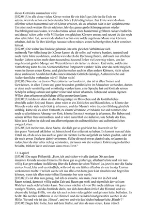 dieses Getreides ausmachen wird.
[032,04] Um alle diese vielen Körner weiter für ein künftiges Jahr in die Erde zu
setzen, wirst du schon ein bedeutendes Stück Feld nötig haben. Zur Ernte wirst du dann
offenbar schon hundertmal soviel Körner erhalten, als du erhalten hast in der Vorjahresernte.
Um aber noch weiters für ein nächstes Jahr das ganze große Körnerquantum wieder
fruchtbringend auszusäen, wirst du erstens schon eines hundertmal größeren Ackers bedürfen
und darauf schon zehn volle Milliarden von gleichen Körnern ernten; und setzest du das noch
also zehn Jahre fort, so wirst du dadurch schon eine solch ungeheure Masse von Körnern
erhalten, daß du für ihre künftige Aussaat schon nahezu einen halberdgroßen Acker vonnöten
hättest.
[032,05] Die weiter ins Endlose gehende, im stets gleichen Verhältnisse sich
mehrende Vervielfachung der Körner kannst du dir selbst auf weitere hundert, tausend und
noch mehr Jahre ausdehnen, und du wirst durch die Rechnung finden, daß nach nur etlichen
hundert Jahren schon mehr denn tausendmal tausend Erden viel zuwenig wären, um der
ungeheuerst großen Menge von Weizenkörnern als Acker zu dienen. Und siehe, solch eine
Vermehrung kann bis ins Allerunendlichste fortgesetzt werden! Wäre aber das wohl möglich,
wenn in diesem einen Korne, und gleichermaßen auch in allen andern Körnern, nicht schon
diese endloseste Anzahl durch das innewohnende Göttlich-Geistige, Außerzeitliche und
Außerräumliche vorhanden wäre?! Sicher nicht!
[032,06] Was aber in diesem Weizenkorne vorhanden ist, das ist in allen Samen und
Gewächsen, in allen Tieren und ganz besonders gottähnlichst im Menschen vorhanden, darum
er denn auch vernünftig und verständig werden kann, eine Sprache hat und Gott als seinen
Schöpfer anfangs ahnen und später reiner und reiner erkennen, lieben und seinen eigenen
Willen dem erkannten göttlichen völlig unterordnen kann.
[032,07] Und das ist dann als das Reingeistige im Menschen und als Gottähnliches
ebenfalls außer Zeit und Raum; denn wäre es ein Zeitliches und Räumliches, so könnte der
Mensch weder sich noch Gott je erkennen, und der Mensch wäre da jeder Bildung gänzlich
unfähig, käme nie zu einer Vernunft, zu einem Verstande, er bekäme nie und nimmer eine
noch so allerleiseste Ahnung von Gott, könnte Ihn noch weniger je erkennen, Ihn lieben und
seinen Willen Ihm unterordnen, und er wäre dann bloß die äußerste, tote Schale des Eies,
hätte kein Leben in sich und am allerwenigsten ein außerzeitliches und außerräumliches
ewiges Leben.
[032,08] Ich meine nun, diese Sache, die dich gar so gedrückt hat, insoweit sie für
den puren Verstand erklärbar ist, hinreichend klar erläutert zu haben. Es kommt nun auf dein
Urteil an, ob du alles das auch so ganz im rechten Lichte aufgefaßt zu haben glaubst, oder ob
dir noch etwas Unklares dabei vorkommt. Sollte dir noch etwas dunkel sein, so kannst du
reden; hast du aber alles richtig verstanden, da lassen wir die weiteren Erörterungen darüber
beiseite, trinken Wein und essen dazu etwas Brot.“

33. Kapitel
[033,01] Da sagte Philopold: „Herr, ich und sicher wir alle danken Dir aus dem
innersten Grunde unseres Herzens für diese gar so großartige, allerherrlichste und mir nun
völlig klar gewordene Aufklärung über die Lehren der alten Weisen! Ja, jetzt ist mir die Sache
einleuchtend, klar und verständlich, während sie mir früher offenbar als ein barster Unsinn
vorkommen mußte! Freilich werde ich das alles erst dann ganz klar einsehen und begreifen
können, wenn ich allen materiellen Elementes bar sein werde.
[033,02] Es ist aber nun genug, daß ich es einsehe, wie man, zwar mit in Zeit und
Raum seiend, dennoch völlig außer Zeit und Raum gar wohl und eigentlich der vollsten
Wahrheit nach sich befinden kann. Nur eines möchte ich von Dir noch erfahren mit ganz
wenigen Worten, und das bestünde darin, wo sich denn dann örtlich der Himmel und wo
ebenso die leidige Hölle, von der ich auch schon vieles gehört und gelesen habe, befinden. Es
heißt: Die werden auffahren in die Himmel, und die werden hinabgeworfen werden in die
Hölle. Wo und wie ist das ,Hinauf‘, und wo und wie das höchst bedauerliche ,Hinab‘?“
[033,03] Sagte Ich: Siehe, hier auf dem Stuhle, auf dem du nun sitzest, kann irdisch
 