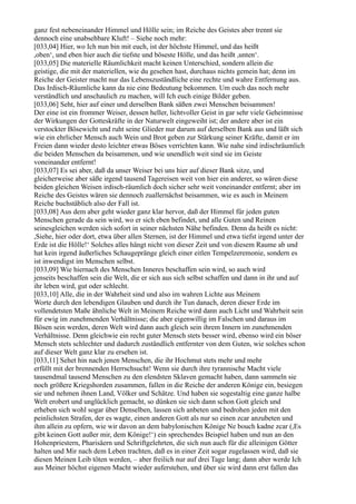 ganz fest nebeneinander Himmel und Hölle sein; im Reiche des Geistes aber trennt sie
dennoch eine unabsehbare Kluft! – Siehe noch mehr:
[033,04] Hier, wo Ich nun bin mit euch, ist der höchste Himmel, und das heißt
,oben‘, und eben hier auch die tiefste und böseste Hölle, und das heißt ,unten‘.
[033,05] Die materielle Räumlichkeit macht keinen Unterschied, sondern allein die
geistige, die mit der materiellen, wie du gesehen hast, durchaus nichts gemein hat; denn im
Reiche der Geister macht nur das Lebenszuständliche eine rechte und wahre Entfernung aus.
Das Irdisch-Räumliche kann da nie eine Bedeutung bekommen. Um euch das noch mehr
verständlich und anschaulich zu machen, will Ich euch einige Bilder geben.
[033,06] Seht, hier auf einer und derselben Bank säßen zwei Menschen beisammen!
Der eine ist ein frommer Weiser, dessen heller, lichtvoller Geist in gar sehr viele Geheimnisse
der Wirkungen der Gotteskräfte in der Naturwelt eingeweiht ist; der andere aber ist ein
verstockter Bösewicht und ruht seine Glieder nur darum auf derselben Bank aus und läßt sich
wie ein ehrlicher Mensch auch Wein und Brot geben zur Stärkung seiner Kräfte, damit er im
Freien dann wieder desto leichter etwas Böses verrichten kann. Wie nahe sind irdischräumlich
die beiden Menschen da beisammen, und wie unendlich weit sind sie im Geiste
voneinander entfernt!
[033,07] Es sei aber, daß da unser Weiser bei uns hier auf dieser Bank sitze, und
gleicherweise aber säße irgend tausend Tagereisen weit von hier ein anderer, so wären diese
beiden gleichen Weisen irdisch-räumlich doch sicher sehr weit voneinander entfernt; aber im
Reiche des Geistes wären sie dennoch zuallernächst beisammen, wie es auch in Meinem
Reiche buchstäblich also der Fall ist.
[033,08] Aus dem aber geht wieder ganz klar hervor, daß der Himmel für jeden guten
Menschen gerade da sein wird, wo er sich eben befindet, und alle Guten und Reinen
seinesgleichen werden sich sofort in seiner nächsten Nähe befinden. Denn da heißt es nicht:
,Siehe, hier oder dort, etwa über allen Sternen, ist der Himmel und etwa tiefst irgend unter der
Erde ist die Hölle!‘ Solches alles hängt nicht von dieser Zeit und von diesem Raume ab und
hat kein irgend äußerliches Schaugepränge gleich einer eitlen Tempelzeremonie, sondern es
ist inwendigst im Menschen selbst.
[033,09] Wie hiernach des Menschen Inneres beschaffen sein wird, so auch wird
jenseits beschaffen sein die Welt, die er sich aus sich selbst schaffen und dann in ihr und auf
ihr leben wird, gut oder schlecht.
[033,10] Alle, die in der Wahrheit sind und also im wahren Lichte aus Meinem
Worte durch den lebendigen Glauben und durch ihr Tun danach, deren dieser Erde im
vollendetsten Maße ähnliche Welt in Meinem Reiche wird dann auch Licht und Wahrheit sein
für ewig im zunehmenden Verhältnisse; die aber eigenwillig im Falschen und daraus im
Bösen sein werden, deren Welt wird dann auch gleich sein ihrem Innern im zunehmenden
Verhältnisse. Denn gleichwie ein recht guter Mensch stets besser wird, ebenso wird ein böser
Mensch stets schlechter und dadurch zuständlich entfernter von dem Guten, wie solches schon
auf dieser Welt ganz klar zu ersehen ist.
[033,11] Sehet hin nach jenen Menschen, die ihr Hochmut stets mehr und mehr
erfüllt mit der brennenden Herrschsucht! Wenn sie durch ihre tyrannische Macht viele
tausendmal tausend Menschen zu den elendsten Sklaven gemacht haben, dann sammeln sie
noch größere Kriegshorden zusammen, fallen in die Reiche der anderen Könige ein, besiegen
sie und nehmen ihnen Land, Völker und Schätze. Und haben sie sogestaltig eine ganze halbe
Welt erobert und unglücklich gemacht, so dünken sie sich dann schon Gott gleich und
erheben sich wohl sogar über Denselben, lassen sich anbeten und bedrohen jeden mit den
peinlichsten Strafen, der es wagte, einen anderen Gott als nur so einen zcar anzubeten und
ihm allein zu opfern, wie wir davon an dem babylonischen Könige Ne bouch kadne zcar (,Es
gibt keinen Gott außer mir, dem Könige!‘) ein sprechendes Beispiel haben und nun an den
Hohenpriestern, Pharisäern und Schriftgelehrten, die sich nun auch für die alleinigen Götter
halten und Mir nach dem Leben trachten, daß es in einer Zeit sogar zugelassen wird, daß sie
diesen Meinen Leib töten werden, – aber freilich nur auf drei Tage lang; dann aber werde Ich
aus Meiner höchst eigenen Macht wieder auferstehen, und über sie wird dann erst fallen das
 