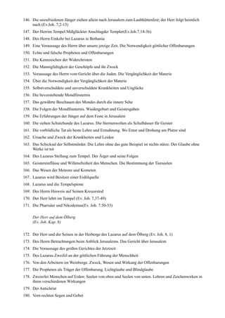 146. Die unzufriedenen Jünger ziehen allein nach Jerusalem zum Laubhüttenfest; der Herr folgt heimlich
     nach (Ev.Joh. 7,2-13)
147. Der Herrim Tempel.Mißglückter Anschlagder Templer(Ev.Joh.7,14-36)
148. Des Herrn Einkehr bei Lazarus in Bethania
149. Eine Voraussage des Herrn über unsere jetzige Zeit. Die Notwendigkeit göttlicher Offenbarungen
150. Echte und falsche Propheten und Offenbarungen
151. Die Kennzeichen der Widerchristen
152. Die Mannigfaltigkeit der Geschöpfe und ihr Zweck
153. Voraussage des Herrn vom Gericht über die Juden. Die Vergänglichkeit der Materie
154. Über die Notwendigkeit der Vergänglichkeit der Materie
155. Selbstverschuldete und unverschuldete Krankheiten und Unglücke
156. Die bevorstehende Mondfinsternis
157. Das gewährte Beschauen des Mondes durch die innere Sehe
158. Die Folgen der Mondfinsternis. Wiedergeburt und Geistesgaben
159. Die Erfahrungen der Jünger auf dem Feste in Jerusalem
160. Die sieben Schutzhunde des Lazarus. Die Sternenwelten als Schulhäuser für Geister
161. Die vorbildliche Tat als beste Lehre und Ermahnung. Wo Ernst und Drohung am Platze sind
162. Ursache und Zweck der Krankheiten und Leiden
163. Das Schicksal der Selbstmörder. Die Lehre ohne das gute Beispiel ist nichts nütze. Der Glaube ohne
     Werke ist tot
164. Des Lazarus Stellung zum Tempel. Der Ärger und seine Folgen
165. Geistereinflüsse und Willensfreiheit des Menschen. Die Bestimmung der Tierseelen
166. Das Wesen der Meteore und Kometen
167. Lazarus wird Besitzer einer Erdölquelle
168. Lazarus und die Tempelspione
169. Des Herrn Hinweis auf Seinen Kreuzestod
170. Der Herr lehrt im Tempel (Ev. Joh. 7,37-49)
171. Die Pharisäer und Nikodemus(Ev. Joh. 7.50-53)

     Der Herr auf dem Ölberg
     (Ev. Joh. Kap. 8)

172. Der Herr und die Seinen in der Herberge des Lazarus auf dem Ölberg (Ev. Joh. 8, 1)
173. Des Herrn Betrachtungen beim Anblick Jerusalems. Das Gericht über Jerusalem
174. Die Voraussage des großen Gerichtes der Jetztzeit
175. Des Lazarus Zweifel an der göttlichen Führung der Menschheit
176. Von den Arbeitern im Weinberge. Zweck, Wesen und Wirkung der Offenbarungen
177. Die Propheten als Träger der Offenbarung. Lichtglaube und Blindglaube
178. Zweierlei Menschen auf Erden: Seelen von oben und Seelen von unten. Lehren und Zeichenwirken in
     ihren verschiedenen Wirkungen
179. Der Antichrist
180. Vom rechten Segen und Gebet
 