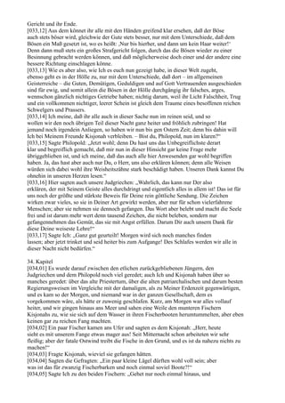 Gericht und ihr Ende.
[033,12] Aus dem könnet ihr alle mit den Händen greifend klar ersehen, daß der Böse
auch stets böser wird, gleichwie der Gute stets besser, nur mit dem Unterschiede, daß dem
Bösen ein Maß gesetzt ist, wo es heißt: ,Nur bis hierher, und dann um kein Haar weiter!‘
Denn dann muß stets ein großes Strafgericht folgen, durch das die Bösen wieder zu einer
Besinnung gebracht werden können, und daß möglicherweise doch einer und der andere eine
bessere Richtung einschlagen könne.
[033,13] Wie es aber also, wie Ich es euch nun gezeigt habe, in dieser Welt zugeht,
ebenso geht es in der Hölle zu, nur mit dem Unterschiede, daß dort – im allgemeinen
Geisterreiche – die Guten, Demütigen, Geduldigen und auf Gott Vertrauenden ausgeschieden
sind für ewig, und somit allein die Bösen in der Hölle durchgängig ihr falsches, arges,
wennschon gänzlich nichtiges Getriebe haben; nichtig darum, weil ihr Licht Falschheit, Trug
und ein vollkommen nichtiger, leerer Schein ist gleich dem Traume eines besoffenen reichen
Schwelgers und Prassers.
[033,14] Ich meine, daß ihr alle auch in dieser Sache nun im reinen seid, und so
wollen wir den noch übrigen Teil dieser Nacht ganz heiter und fröhlich zubringen! Hat
jemand noch irgendein Anliegen, so haben wir nun bis gen Ostern Zeit; denn bis dahin will
Ich bei Meinem Freunde Kisjonah verbleiben. – Bist du, Philopold, nun im klaren?“
[033,15] Sagte Philopold: „Jetzt wohl; denn Du hast uns das Unbegreiflichste derart
klar und begreiflich gemacht, daß mir nun in dieser Hinsicht gar keine Frage mehr
übriggeblieben ist, und ich meine, daß das auch alle hier Anwesenden gar wohl begriffen
haben. Ja, das hast aber auch nur Du, o Herr, uns also erklären können; denn alle Weisen
würden sich dabei wohl ihre Weisheitszähne stark beschädigt haben. Unseren Dank kannst Du
ohnehin in unseren Herzen lesen.“
[033,16] Hier sagten auch unsere Judgriechen: „Wahrlich, das kann nur Der also
erklären, der mit Seinem Geiste alles durchdringt und eigentlich alles in allem ist! Das ist für
uns noch der größte und stärkste Beweis für Deine rein göttliche Sendung. Die Zeichen
wirken zwar vieles, so sie in Deiner Art gewirkt werden, aber nur für schon vielerfahrene
Menschen; aber sie nehmen sie dennoch gefangen. Das Wort aber belebt und macht die Seele
frei und ist darum mehr wert denn tausend Zeichen, die nicht beleben, sondern nur
gefangennehmen das Gemüt, das sie mit Angst erfüllen. Darum Dir auch unsern Dank für
diese Deine weiseste Lehre!“
[033,17] Sagte Ich: „Ganz gut geurteilt! Morgen wird sich noch manches finden
lassen; aber jetzt trinket und seid heiter bis zum Aufgange! Des Schlafes werden wir alle in
dieser Nacht nicht bedürfen.“

34. Kapitel
[034,01] Es wurde darauf zwischen den etlichen zurückgebliebenen Jüngern, den
Judgriechen und dem Philopold noch viel geredet; auch Ich und Kisjonah haben über so
manches geredet: über das alte Priestertum, über die alten patriarchalischen und darum besten
Regierungsweisen im Vergleiche mit der damaligen, als zu Meiner Erdenzeit gegenwärtigen,
und es kam so der Morgen, und niemand war in der ganzen Gesellschaft, dem es
vorgekommen wäre, als hätte er zuwenig geschlafen. Kurz, am Morgen war alles vollauf
heiter, und wir gingen hinaus ans Meer und sahen eine Weile den munteren Fischern
Kisjonahs zu, wie sie sich auf dem Wasser in ihren Fischerbooten herumtummelten, aber eben
keinen gar zu reichen Fang machten.
[034,02] Ein paar Fischer kamen ans Ufer und sagten es dem Kisjonah: „Herr, heute
sieht es mit unserem Fange etwas mager aus! Seit Mitternacht schon arbeiteten wir sehr
fleißig; aber der fatale Ostwind treibt die Fische in den Grund, und es ist da nahezu nichts zu
machen!“
[034,03] Fragte Kisjonah, wieviel sie gefangen hätten.
[034,04] Sagten die Gefragten: „Ein paar kleine Lägel dürften wohl voll sein; aber
was ist das für zwanzig Fischerbarken und noch einmal soviel Boote?!“
[034,05] Sagte Ich zu den beiden Fischern: „Gehet nur noch einmal hinaus, und
 