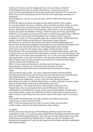 werfet eure Netze aus; denn bei aufgehender Sonne ist es am besten zu fischen!“
[034,06] Sagten die Fischer, da sie Mich nicht kannten: „Freund, das wissen wir
wohl; aber beim stark gehenden Ostwind sieht auch da nicht viel heraus! Es ist zwar jeder
Wind unserer Arbeit nicht günstig; aber der Ostwind ist der ungünstigste, besonders zur
Winterszeit.“
[034,07] Sagte Ich: „Tut nur, was Ich euch sagte, und ihr werdet einen reichen Fang
machen!“
[034,08] Da ruderten sie hinaus und sagten das den andern Fischern. Diese zuckten
zwar mit den Achseln; aber da sie vernahmen, daß es Kisjonah also haben wollte, so warfen
sie dennoch die Netze aus und fingen eine solche Menge von den besten und edelsten
Fischen, daß beinahe die Netze zu reißen anfingen, und sie hatten zu tun, die große Menge der
Fische in die großen Fischbehälter zu bringen. Natürlich fingen die Fischer, sich darüber
höchlichst zu verwundern an, da sie noch nie einen so reichen Fang gemacht hätten. Späterhin
wurde es ihnen vom Kisjonah wohl beigebracht, Wer an diesem reichen Fange die
wunderbare Ursache war. Und sie glaubten dann alle an Meinen Namen, obwohl Mich dann
mehrere von den Fischern als den Sohn des Zimmermanns Joseph erkannten.
[034,09] Und so verstrich der halbe Winter unter allerlei nützlichen Belehrungen und
kleinen Taten, die besonders anzuführen für niemand von einer erheblichen Wichtigkeit wäre,
weil sich das alles mehr um das Wohl des irdisch-bürgerlichen Lebens handelte.
[034,10] So hat auch die nach einigen Tagen erfolgte Ankunft der Maria als der
Mutter Meines Leibes wenig derartiges, das sich für eine Aufzeichnung eignete, außer, daß
sie überaus froh war, Mich persönlich wiederzusehen, und daß sie sich von den Jüngern vieles
erzählen ließ, was Ich alles getan und gelehrt hatte, was sie alles tief in ihrem Herzen behielt
und danach dachte, wollte und auch handelte. Auch die beiden ältesten Brüder, respektive
Söhne Josephs, kamen nach Kis und hatten da einen Bau, bei welchem Ich Selbst ihnen
natürlich mit Rat und Tat behilflich war.
[034,11] Und so kamen die Osterfeste in die Nähe, und viele fingen an, die
Vorbereitungen zu machen, um zu den Festen nach Jerusalem zu ziehen.
[034,12] Kisjonah fragte Mich auch, ob Ich Selbst hinauf nach Jerusalem ziehen
würde.
[034,13] Und Ich sagte zu ihm: „Ich werde versprochenermaßen wohl hinaufziehen,
aber Mich diesmal beim Feste und im Tempel schon gar nicht sehen lassen und bald wieder
nach Galiläa kommen, wo Ich dann Mein Amt von neuem beginnen werde.“
[034,14] Sagten die Judgriechen: „So Du, o Herr, Dich aber dennoch im Tempel
sehen ließest und wieder eine ähnliche Rede hieltest, so würden vielleicht von neuem wieder
mehrere Templer stutzig werden und an Dich glauben gleich uns?“
[034,15] Sagte Ich: „Oh, sorget euch darum nicht, denn Ich werde noch oft im
Tempel lehren; aber von den nunmehr darin seienden Pharisäern, Ältesten und
Schriftgelehrten wird darob keiner stutzig werden und sich danach kehren, auf daß auch er
selig werden möchte, sondern sie werden alle nur dahin trachten, Mich zu ergreifen und zu
töten! Und dazu ist jetzt Meine Zeit noch nicht da; darum weiß Ich gar wohl, was Ich zu tun
habe.“
[034,16] Mit diesem Bescheide waren alle zufrieden und richteten darum keine
weitere Frage in solcher Hinsicht an Mich.
[034,17] Nur eine Episode kann hier noch vor unserer Abreise nach Jerusalem
erwähnt werden, und das ist die Wiederankunft des Judas Ischariot.

35. Kapitel
[035,01] Alle waren schon der ganz frohen Meinung, daß dieser Jünger nicht mehr
wiederkehren werde, weil er sich den ganzen halben Winter hindurch gar nirgends hatte sehen
lassen, das heißt bei jemand Bekanntem. Aber siehe da, auf einmal überraschte er uns gerade
während eines recht fröhlichen Mittagsmahles. Er grüßte uns alle sehr freundlich, und
Kisjonah lud ihn sogleich zu Tische, was der Jünger mit allem Danke und aller Freundlichkeit
auch sogleich annahm.
 