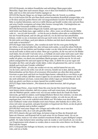 [035,02] Kisjonah, ein äußerst freundlicher und aufrichtiger Mann gegen jeden
Menschen, fragte denn auch unseren Jünger, was er diese Zeit hindurch zu Hause gemacht
habe, und wie es ihm und seiner Familie ergangen sei.
[035,03] Da fing der Jünger an, ein langes und breites über die Vorteile zu erzählen,
die er in der kurzen Zeit für sein Haus durch seinen besonderen Kunstfleiß errungen hätte, wie
er für diese und jene großen Herren sehr viel ausgezeichnetes Geschirr für Küche und Tisch
hätte zu machen bekommen, und wie er dafür überaus gut bezahlt worden wäre und sein Haus
und seine Familie wenigstens auf einige Jahre bestens versorgt habe. Und dergleichen ans
Unglaubliche Grenzende erzählte er noch mehreres.
[035,04] Da brach den andern Jüngern die Geduld, und sogar unser Petrus, der sonst
nicht leicht zum Reden kam, sagte endlich zu ihm: „Höre, wenn von all dem nur die Hälfte
wahr ist – was ich sehr bezweifle –, so bist du nun ja ohnehin schon nahe so wohlhabend wie
hier der Freund Kisjonah, und ich sehe gar nicht ein, wie du dich nun hast entschließen
können, wieder zu uns zu kommen und etwa gar noch weiter mit uns zu ziehen! Wäre es denn
für dich nicht weit klüger, auch jetzt daheim zu bleiben und dich durch deinen Kunstfleiß
noch mehr zu bereichern?“
[035,05] Sagte Judas Ischariot: „Das verstehst du nicht! Ich bin zwar gerne fleißig bei
der Arbeit, so ich einmal dabei bin; aber ich kann nicht umhin, so mich bei allem Fleiße die
Erinnerung an all das Gehörte und Gesehene wieder von der Arbeit treibt und zu euch führt,
um da noch mehr zu hören und zu sehen. Denn gar so geistlos, als für was und wie ihr Brüder
mich haltet, bin ich nicht! Und wäre ich es, so befände ich mich sicher nicht unter euch! Aber
mich gelüstete schon sehr nach euch, und natürlich am meisten nach unserem Herrn, und so
mußte ich gehen, wie durch eine unsichtbare Macht gezogen, und bin nun da. So ich euch
jedoch unangenehm bin und euch irgend im Wege stehe, so dürfet ihr es ja nur sagen und
besonders der Herr, und ich gehe wieder dahin, woher ich gekommen bin, und wir werden
deshalb auch noch gute Freunde verbleiben!“
[035,06] Sagte Petrus: „O nein, das werden wir nie tun, und du kannst bei uns sein,
wie du warst, und wie du willst; was ich dir verweise, besteht nur in dem, daß du ohne alle
Rücksichtnahme auf des Herrn oft erwiesenste Allwissenheit uns allen über deine großen
Gewinste so ganz keck und frech ins Gesicht lügen kannst, während du es vom Herrn so gut
wie wir wissen solltest, daß über unsere Lippen nie ein unwahres Wort kommen soll. So dir
das nicht unbekannt sein kann, warum denn dann solche Lügen aus deinem Munde, da du
doch uns gleich vom Herrn zu einem Apostel bist erwählt worden?“
[035,07] Sagte Judas Ischariot: „Wie kannst du mir denn beweisen, daß ich gelogen
habe?“
[035,08] Sagte Petrus: „Ganz leicht! Denn fürs erste hat der Herr durch Seine Gnade
mein Inneres derart erleuchtet, daß ich es genau weiß und wissen kann, ob da jemand lügt
oder die Wahrheit spricht; zudem wird, was ich nun soeben durch die Gnade des Herrn
innewerde, gar bald ein anderer, noch handgreiflicherer Beweis hier eintreten, von dem alle,
die dich nun angehört haben, es nur zu klar erfahren werden, wie sehr du uns alle nun
angelogen hast, was von dir wahrlich nicht löblich war! Wir haben zwar durch deine ganz
leere Großtuerei weder einen Schaden noch einen Nutzen; aber bedenke du es selbst, ob so
etwas sich unter uns geziemt, und ganz besonders in Gegenwart des Herrn, an den du gleich
uns allen zu glauben und zu hoffen vorgabst!“
[035,09] Hier ward unser Jünger sehr verlegen und wußte nicht, was er nun dem
Petrus erwidern sollte, da er sich sehr getroffen fühlte.
[035,10] Es dauerte aber gar nicht lange, da kamen einige ins Haus des Kisjonah und
baten um Almosen, und Kisjonah ließ sie nach seiner Art ins Zimmer treten. Als sie ins
Zimmer traten, waren es vier schon ziemlich erwachsene Kinder, in ganz dürftigste Lumpen
gehüllt. Als Judas Ischariot derer ansichtig ward, da wandte er sein Gesicht ab, um von den
vier Eingetretenen nicht erkannt zu werden; denn es waren dies seine älteren vier Kinder, eine
Maid und drei Jungen.
[035,11] Kisjonah aber befragte sie beiseits, wer und woher sie wären, wer ihr Vater
wäre, und wie er heiße.
 