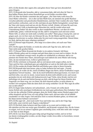 [035,12] Die Kinder aber sagten alles und gaben ihrem Vater gar kein absonderlich
gutes Zeugnis.
[035,13] Kisjonah aber bemerkte, daß er vernommen habe, daß sich eben ihr Vater in
dem halben Winter durch seinen Kunstfleiß gar soviel Geldes erworben hätte.
[035,14] Aber die Kinder verneinten das und sagten: „Der Vater hatte wohl etwas für
einen Markt vorbereitet, – als er aber auf den Markt kam, da entstand eine große Rauferei
zwischen jüdischen und griechischen Handelsleuten, und dem Vater wurden alle seine Töpfe
und Geschirre zerbrochen, und wir alle sind dann als pure Bettler heimgekehrt, worauf dann
der Vater sehr traurig ward und uns mit den Worten verließ: ,Kinder, ich kann für euch nun
nichts mehr tun! Geht zu barmherzigen Menschen hin, und ihr werdet schon noch
Unterstützung finden! Ich aber werde zu dem wunderbaren Meister, von dem ich vieles
erzählt habe, gehen; vielleicht bewege ich Ihn, daß Er wenigstens euch und eurer armen
Mutter hilft, so schon mir nicht mehr zu helfen sein sollte!‘ Dann ging er traurig fort, und wir
gingen auch, wie wir hier sind, ein Almosen für uns, für die Mutter und für unsere noch
jüngeren Geschwister zu suchen, haben aber bis jetzt noch wenig ausgerichtet. Darum bitten
wir dich, daß du dich unser erbarmen möchtest!“
[035,15] Hierauf sagte Kisjonah: „Wie lange ist es denn schon, seit euch euer Vater
verließ?“
[035,16] Da sagten die Kinder, es werde das schon acht Tage her sein, daß sie den
Vater nicht mehr gesehen hätten.
[035,17] Hierauf führte Kisjonah die Kinder in ein anderes Gemach, ließ ihnen
andere Kleider geben und sie reinigen und gab ihnen dann zu essen und zu trinken. Als die
vier also vorderhand versorgt waren, da gaben sie sichtbarlich zu erkennen, daß es sie
jammere des Elends ihres Vaters, dessentwegen auch daheim die arme Mutter sehr traurig
wäre, da nun niemand wisse, wohin er gekommen sei.
[035,18] Da vertröstete sie Kisjonah, daß sie sich darum nicht sorgen sollten, da ihr
Vater auch bei ihm vorderhand ganz gut aufgehoben sei und sie ihn bald sehen würden.
[035,19] Da wurden die Kinder überfroh und blieben ganz ruhig in ihrem Gemache.
[035,20] Kisjonah aber kam heraus, ging zu Judas Ischariot hin und sagte: „Freund,
weit entfernt, als wollte ich dir, einem erwählten Jünger des Herrn, deiner Großrederei wegen
irgendeinen Vorwurf machen, – aber da du mich hoffentlich ebensogut kennst, wie mich weit
und breit alles, was arm ist, kennt, warum kamst du denn nicht alsbald zu mir, und warum
gestandest du mir nicht deine sehr bedauernswerte Lage? Siehe, deine Kinder sind da weit
aufrichtiger als du und sind höchst besorgt um dich, und du bogst bei ihrem Eintritte dein
Angesicht von ihnen weg, um von ihnen, die dich trauernd suchen, ja nicht erkannt zu
werden! Ich wenigstens finde das denn doch ein wenig sonderbar von dir! Was sagst du selbst
nun zu dem allem?“
[035,21] Sagte Judas Ischariot, tief aufseufzend: „Ach, Freund, ich wollte durch
meine freilich sehr unzeitigen Großredereien nur mein ganz gebrochenes Herz betäuben! Aber
es hat mir das schlechte Früchte getragen; denn die Strafe folgte meiner Bosheit gegen mich
selbst alsogleich auf der Ferse wie eine giftige Natter nach, und nun stehe ich da enthüllt
zuschanden vor aller Augen. Geh und lasse mich zu meinen Kindern gehen, sie trösten und
bei ihnen meinen Schmerz ausweinen!“
[035,22] Da sagte Ich: „Jetzt noch nicht! Esse und trinke nun, und in der Folge lüge
nicht mehr, sonst wird dir noch Ärgeres widerfahren!“
[035,23] Da blieb Judas Ischariot und fing wieder an zu essen und zu trinken, und
alle sprachen mit ihm nun weiter ganz freundlich, und Kisjonah versprach ihm, für die Armen
zu sorgen, weil sie an seinem Unglücke ganz unschuldig seien, wohl aber mehr oder weniger
er als Vater an dem ihrigen.
[035,24] So war diese Episode ganz ruhig und gut beigelegt worden, und sie ist hier
nur darum wiedergegeben worden, um den Jünger wieder etwas näher zu bezeichnen, wessen
Geistes Kind er war.

36. Kapitel
 