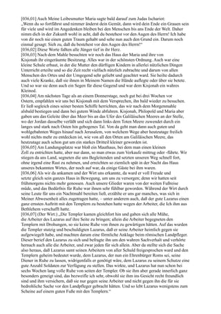 [036,01] Auch Meine Leibesmutter Maria sagte bald darauf zum Judas Ischariot:
„Wenn du so fortfährst und nimmer änderst dein Gemüt, dann wird dein Ende ein Grauen sein
für viele und wird im Angedenken bleiben bei den Menschen bis ans Ende der Welt. Daher
nimm dich in der Zukunft wohl in acht, daß du bestehest vor den Augen des Herrn! Ich habe
von dir noch nie einen guten Traum gehabt und sehe nun auch den Grund ein. Darum noch
einmal gesagt: Sieh zu, daß du bestehest vor den Augen des Herrn!“
[036,02] Diese Worte faßten alle Jünger tief in ihr Herz.
[036,03] Nach dem Mahle besuchten wir noch das Haus der Maria und ihre von
Kisjonah ihr eingeräumte Besitzung. Alles war in der schönsten Ordnung. Auch war eine
kleine Schule erbaut, in der die Mutter den dürftigen Kindern in allerlei nützlichen Dingen
Unterricht erteilte und so die Zeit recht vielfach nützlich zubrachte und darum von allen
Menschen des Ortes und der Umgegend sehr geliebt und geachtet ward. Sie heilte dadurch
auch viele Kranke, daß sie ihnen in Meinem Namen die Hände auflegte oder über sie betete.
Und so war sie denn auch ein Segen für diese Gegend und war dem Kisjonah ein wahres
Kleinod.
[036,04] Am nächsten Tage als an einem Donnerstage, noch gut bei drei Wochen vor
Ostern, empfahlen wir uns bei Kisjonah mit dem Versprechen, ihn bald wieder zu besuchen.
Er ließ sogleich eines seiner besten Schiffe herrichten, das wir nach dem Morgenmahle
alsbald bestiegen und dann bei gutem Winde abfuhren. Kisjonah, Philopold und Maria aber
gaben uns das Geleite über das Meer bis an das Ufer des Galiläischen Meeres an der Stelle,
wo der Jordan dasselbe verläßt und sich dann links dem Toten Meere zuwendet durch ein
langes und stark nach Osten hin gebogenes Tal. Von da geht man dann auch guten und
wohlgebahnten Weges hinauf nach Jerusalem, von welchem Wege aber heutzutage freilich
wohl nichts mehr zu entdecken ist, wie von all den Orten am Galiläischen Meere, das
heutzutage auch schon gut um ein starkes Dritteil kleiner geworden ist.
[036,05] Am Landungsplatze war bloß ein Mauthaus, bei dem man einen kleinen
Zoll zu entrichten hatte, aber nur dann, so man etwas zum Verkaufe mittrug oder -führte. Wir
stiegen da ans Land, segneten die uns Begleitenden und setzten unseren Weg schnell fort,
ohne irgend eine Rast zu nehmen, und erreichten so ziemlich spät in der Nacht das Haus
unseres bekannten Wirtes, der noch auf war, da einige Gäste bei ihm waren.
[036,06] Als wir da ankamen und der Wirt uns erkannte, da ward er voll Freude und
setzte gleich sein ganzes Haus in Bewegung, um uns zu versorgen; denn wir hatten seit
frühmorgens nichts mehr genossen. Auch unsere Glieder waren von der weiten Fußreise
müde, und das Bedürfnis für Ruhe war ihnen sehr fühlbar geworden. Während der Wirt durch
seine Leute für uns ein Nachtmahl bereiten ließ, erzählte er uns gar manches, was sich in
Meiner Abwesenheit alles zugetragen hatte, – unter anderem auch, daß der gute Lazarus einen
ganz ernsten Auftritt mit den Templern zu bestehen hatte wegen der Arbeiter, die Ich ihm aus
Bethlehem verschafft hatte.
[036,07] (Der Wirt:) „Die Templer kamen gleichfort hin und gaben sich alle Mühe,
die Arbeiter des Lazarus auf ihre Seite zu bringen; allein die Arbeiter begegneten den
Templern mit Drohungen, so sie keine Ruhe von ihnen zu gewärtigen hätten. Auf das wurden
die Templer stutzig und beschuldigten Lazarus, daß er seine Arbeiter heimlich gegen sie
aufgewiegelt habe, und machten darum eine förmliche Anklage beim römischen Landpfleger.
Dieser berief den Lazarus zu sich und befragte ihn um den wahren Sachverhalt und verhörte
hernach auch alle die Arbeiter, und zwar jeden für sich allein. Aber da stellte sich die Sache
also heraus, daß Lazarus samt seinen Arbeitern von aller Schuld freigesprochen ward und den
Templern geheim bedeutet wurde, dem Lazarus, der nun ein Ehrenbürger Roms sei, seine
Diener in Ruhe zu lassen, widrigenfalls er genötigt wäre, dem Lazarus zu seinem Schutze eine
gute Anzahl Soldaten zur Verfügung zu stellen. Das wirkte, und Lazarus hat nun schon bei
sechs Wochen lang volle Ruhe von seiten der Templer. Ob sie ihm aber gerade innerlich ganz
besonders geneigt sind, das bezweifle ich sehr, obwohl sie ihm ins Gesicht recht freundlich
sind und ihm versichern, daß sie nur gegen seine Arbeiter und nicht gegen ihn die für sie
bedrohliche Sache vor den Landpfleger gebracht hätten. Und so lebt Lazarus wenigstens zum
Scheine auf einem guten Fuße mit den Templern.“
 