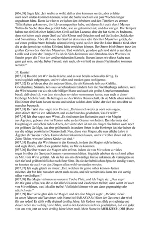 [036,08] Sagte Ich: „Ich wußte es wohl, daß es also kommen werde; aber es hätte
auch noch anders kommen können, wenn die Sache noch um ein paar Wochen länger
angedauert hätte. Denn da wäre es zwischen den Arbeitern und den Templern zu ernsten
Tätlichkeiten gekommen, die Ich vorausgesehen habe, und darum Ich auch durch Meinen
Willen die Sache eben also geleitet habe, wie sie gekommen ist, und das war gut. Die Templer
haben nun freilich einen heimlichen Groll auf den Lazarus; aber der hat nichts zu bedeuten,
denn sie haben auch einen Groll auf alle Römer und Griechen und auf die Essäer, Sadduzäer
und Samaritaner. Aber all dieser ihr Groll ist dem eines sehr törichten Menschen gleich, der
auf einen großen Strom beinahe wütend zornig ward, weil er über ihn keine Brücke fand, über
die er das jenseitige, schöne Uferland hätte erreichen können. Der Strom blieb Strom trotz des
großen Zornes des törichten Menschen. Und wahrlich, geradeso geht und steht es mit dem
Grolle und Zorne der Templer! Es ist ein Sich-Krümmen und -Sträuben eines Wurmes im
Staube gegen die Tritte der vorüberziehenden Kamele. Darum lassen wir diese Sache nun
ganz gut sein, und du, lieber Freund, sieh nach, ob wir bald zu einem Nachtmahle kommen
werden!“

37. Kapitel
[037,01] Da eilte der Wirt in die Küche, und es war bereits schon alles fertig. Es
ward sogleich aufgetragen, und wir aßen und tranken ganz wohlgemut.
[037,02] Es erfuhren aber die anderen Gäste, die als Reisende teils aus Galiläa,
Griechenland, Samaria, teils aus verschiedenen Ländern hier die Nachtherberge nahmen, weil
der Wirt bekannt war als ein sehr billiger Mann und auch ein großes Unterkommenshaus
besaß, daß eben Ich, von dem sie schon so vieles vernommen hatten, nun auch in dieser
Herberge Mich befinde. Da befragten sie des Wirtes Dienerschaft, ob sie Mich sehen könnten.
Ein Diener aber kam darum zu uns und steckte solches dem Wirte, der sich mit uns über so
manches besprach.
[037,03] Der Wirt aber sagte dem Diener: „Da kann ich weder ja noch nein sagen;
denn dieser Herr ist ein Alleinherr, und es darf nur das geschehen, was Er will!“
[037,04] Ich aber sagte zum Wirte: „Es sind unter den Reisenden auch vier Magier
aus Ägypten, geboren aber in Persien nahe an der Grenze von Indien. Drei darunter sind
Hauptmagier und schon hohen Alters, der vierte aber ist nur ein Jünger. Sie haben wohl noch
ein größeres Gefolge, das aber größtenteils in andern Orten in der Herberge ist; hier haben sie
nur die nötige persönliche Dienerschaft. Nun, diese vier Magier, die nun etliche Jahre in
Ägypten ihr Wesen trieben, kannst du hereinkommen lassen, und wir wollen ihnen auf den
Zahn fühlen, wessen Geistes Kinder sie sind.“
[037,05] Da ging der Wirt hinaus in das Gemach, in dem die Magier sich befanden,
und sagte ihnen, daß Ich es gestattet habe, zu Mir zu kommen.
[037,06] Darüber waren die Magier sehr erfreut, indem sie von Mir schon so vieles
sogar bis über die Grenzen Kanaans vernommen hätten. Sogleich erhoben sie sich und eilten
zu Mir, vom Wirte geleitet. Als sie bei uns als ehrwürdige Greise ankamen, da verneigten sie
sich tief und grüßten höflichst nach ihrer Sitte. Da sie der hebräischen Sprache kundig waren,
so konnten sie auch von den Jüngern allen wohl verstanden werden.
[037,07] Ich sagte gleich zu ihnen: „Der, welchen ihr gerne näher kennen- lernen
möchtet, der bin Ich; nun aber setzet euch zu uns, und wir werden uns dann erst ein wenig
näher verständigen!“
[037,08] Die Magier nahmen an unserem Tische Platz, und Ich fragte sie: „Nun saget
ihr Mir ganz offen, was ihr so für allerlei Künste und Zaubereien treibet; dann sollet ihr auch
von Mir erfahren, was Ich alles treibe! Vielleicht können wir uns dann gegenseitig sehr
nützlich sein!“
[037,09] Hier verneigten sich die Magier, und der eine Magier sagte: „Meister, dieser
ist unser Ältester und Weisester, sein Name ist HAHASVAR (Hüter der Gestirne), der wird
für uns reden! Er zählt volle dreimal dreißig Jahre. Ich Redner nun zähle erst achtzig und
dieser neben mir siebzig volle Jahre, und in den Gestirnen steht es geschrieben, daß ein jeder
von uns von jetzt an noch dreißig Jahre leben muß. Mein Name ist MEILIZECHIORI (Habe
 