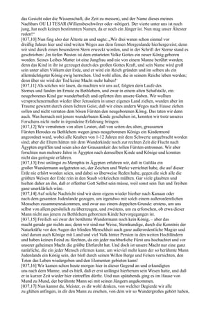 das Gesicht oder die Wissenschaft, die Zeit zu messen), und der Name dieses meines
Nachbars OU LI TESAR (Willensbeschwörer oder -nötiger). Der vierte unter uns ist noch
jung, hat noch keinen bestimmten Namen, da er noch ein Jünger ist. Nun mag unser Ältester
reden!“
[037,10] Nun fing also der Älteste an und sagte: „Wir drei waren schon einmal vor
dreißig Jahren hier und sind weiten Weges aus dem fernen Morgenlande hierhergereist; denn
wir sind durch einen besonderen Stern erweckt worden, und in der Schrift der Sterne stand es
geschrieben: ,Im tiefen Westen ist dem entarteten Volke Gottes ein neuer König geboren
worden. Seines Leibes Mutter ist eine Jungfrau und nie von einem Manne berührt worden;
denn das Kind in ihr ist gezeuget durch des großen Gottes Kraft, und sein Name wird groß
sein unter allen Völkern der Erde, und er wird ein Reich gründen und im selben als ein
allermächtigster König ewig herrschen. Und wohl allen, die in seinem Reiche leben werden;
denn über sie wird der Tod keine Macht mehr haben!‘
[037,11] Als solches wir lasen, da machten wir uns auf, folgten dem Laufe des
Sternes und fanden im Ernste zu Bethlehem, und zwar in einem alten Schafstalle, ein
neugeborenes Kind gar wunderbarlich und opferten ihm unsere Gaben. Wir wollten
versprochenermaßen wieder über Jerusalem in unser eigenes Land ziehen, wurden aber im
Traume gewarnt durch einen lichten Geist, daß wir eines andern Weges nach Hause ziehen
sollen und nicht verraten dem bösen Fürsten den neugeborenen König. Das taten wir denn
auch. Was hernach mit jenem wunderbaren Kinde geschehen ist, konnten wir trotz unseres
Forschens nicht mehr in irgendeine Erfahrung bringen.
[037,12] Wir vernahmen von alten Leuten, daß von seiten des alten, grausamen
Fürsten Herodes zu Bethlehem wegen jenes neugeborenen Königs ein Kindermord
angeordnet ward, wobei alle Knaben von 1-12 Jahren mit dem Schwerte umgebracht worden
sind; aber die Eltern hätten mit dem Wunderkinde noch zur rechten Zeit die Flucht nach
Ägypten ergriffen und seien also der Grausamkeit des tollen Fürsten entronnen. Wir aber
forschten nun mehrere Jahre in Ägypten nach demselben Kinde und Könige und konnten
nicht das geringste erfahren.
[037,13] Erst unlängst zu Memphis in Ägypten erfuhren wir, daß in Galiläa ein
großer Wundermann aufgetreten sei, der Zeichen und Werke verrichtet habe, die auf dieser
Erde nie erhört worden seien, und dabei so überweise Reden halte, gegen die sich alle die
größten Weisen der Erde rein in den Staub verkriechen müßten. Gar viele glaubten und
hielten daher an ihn, daß er offenbar Gott Selbst sein müsse, weil sonst sein Tun und Treiben
ganz unerklärlich wäre.
[037,14] Auf solche Nachricht sind wir denn eigens wieder hierher nach Kanaan oder
nach dem gesamten Judenlande gezogen, um irgendwo mit solch einem außerordentlichen
Menschen zusammenzukommen, und zwar aus einem doppelten Grunde: erstens, um uns
selbst von allem persönlich zu überzeugen, und zweitens, um zu erforschen, ob etwa dieser
Mann nicht aus jenem zu Bethlehem geborenen Kinde hervorgegangen ist.
[037,15] Freilich sei zwar der berühmte Wundermann noch kein König, – aber das
macht gerade gar nichts aus; denn wir sind nur Weise, Sternkundige, durch die Kenntnis der
Naturkräfte vor den Augen der blinden Menschheit auch ganz außerordentliche Magier und
sind darum auch Könige mit Land und viel Volk hinter Persien in den weiten Hochländern
und haben keinen Feind zu fürchten, da ein jeder nachbarliche Fürst uns hochachtet und vor
unserer geheimen Macht die größte Ehrfurcht hat. Und doch ist unsere Macht nur eine ganz
natürliche, die ein jeder Mensch erlernen kann; um wieviel mehr kann der so berühmte Mann
Judenlands ein König sein, der bloß durch seinen Willen Berge und Felsen vernichten, den
Toten das Leben wiedergeben und den Elementen gebieten kann!
[037,16] Wir kamen schon heute morgen hier in dieser Gegend an und erkundigten
uns nach dem Manne, und es hieß, daß er erst unlängst hierherum sein Wesen hatte, und daß
er in kurzer Zeit wieder hier eintreffen dürfte. Und nun spätabends ging es im Hause von
Mund zu Mund, der berühmte Mann sei mit seinen Jüngern angekommen.
[037,17] Nun kannst du, Meister, es dir wohl denken, von welcher Begierde wir alle
zu glühen anfingen, in dir den Mann zu ersehen, von dem wir so Wundergroßes gehört haben,
 