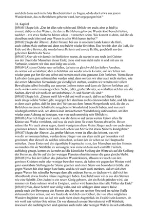 und dich dann auch in tiefster Bescheidenheit zu fragen, ob du doch etwa aus jenem
Wunderkinde, das zu Bethlehem geboren ward, hervorgegangen bist.“

38. Kapitel
[038,01] Sagte Ich: „Das ist alles sehr schön und löblich von euch; aber es hieß ja
einmal, daß jene drei Weisen, die das zu Bethlehem geborene Wunderkind besucht haben,
nachher – vor etwa fünfzehn Jahren schon – verstorben seien. Wie kommt es denn, daß ihr als
dieselben noch lebet und euer Wesen in aller Welt herum treibet?“
[038,02] Sagte der Älteste: „Edler Freund, bei uns in unserem Lande kannst du fünf-,
auch sieben Male sterben und dann neu belebt wieder fortleben. Das bewirkt dort die Luft, die
Erde und ihre Geister, die wunderbaren Kräuter und unsere Kräfte, geschöpft aus den
geheimen Kräften der Natur.
[038,03] Aber als wir damals in Bethlehem waren, da waren in uns noch drei Geister
aus der Urzeit der Menschen dieser Erde; diese sind nun nicht mehr in und mit uns im
Verbande, sondern wir sind nun ledig und allein.
[038,04] Als jene Geister uns verließen, da hatte es gleichwohl das äußere Ansehen,
als wären wir verstorben; aber es belebten uns wieder unsere Geister, und wir leben nun
wieder ganz gut fort für uns selbst und werden noch eine geraume Zeit fortleben. Wenn dieser
Leib aber dann ganz unbrauchbar werden wird, dann werden wir aber auch nicht sterben, wie
die armen Menschen hierzulande gar elendiglich sterben, sondern wir werden mit vollem
Bewußtsein selbst freiwillig aus unseren Leibern treten und dann als Geister fortleben und
auch -wirken unter unseresgleichen. Siehe, edler, großer Meister, so verhalten sich bei uns die
Sachen, dieweil wir noch ein unverdorbenes Ur- und Naturvolk sind.“
[038,05] Sagte Ich: „Darum weiß Ich wohl und weiß es auch, daß es auf dieser Erde
noch einige solche Völker gibt, wogegen Ich durchaus nichts einzuwenden habe, und Ich lasse
es denn auch gelten, daß ihr jene drei Weisen aus dem fernen Morgenlande seid, die das zu
Bethlehem in einem Schafstalle neugeborene Wunderkind besucht haben, und nun auch
wiedergekommen seid, den dem Kinde entwachsenen Wunderkönig aufzusuchen, um ihm
wieder eure Achtung zu bezeigen, was von euch unstreitig sehr löblich ist.
[038,06] Aber Ich fragte euch auch, was ihr denn so auf euren weiten Reisen alles für
Künste und Werke verrichtet, und was sie euch denn für einen Nutzen abwerfen. Davon
müsset ihr Mir auch etwas sagen, damit wenigstens diese Meine Jünger auch von euch etwas
gewinnen können. Dann werde Ich euch schon von Mir Selbst etwas Näheres kundgeben.“
[038,07] Sagte der Älteste: „Ja, großer Meister, wenn du alles das leistest, was wir
von dir vernommen haben, werden deine Jünger von uns eben nicht gar besonders viel
gewinnen; aber dieweil du solches wünschest, so kann ich dir schon so die Hauptsache
mitteilen. Unser Erstes und die eigentliche Hauptsache ist es, den Menschen aus den Sternen
so manches für sie Nützliche zu weissagen, was zumeist dann auch eintrifft. Freilich,
aufrichtig gesagt, kommt es da mehr auf die künstliche Stellung der Worte als auf die Stellung
der Sterne an, die bis auf die der wenigen Planeten ohnehin immer die ganz gleiche bleibt.
[038,08] Nur bei der Geburt des jüdischen Wunderkindes, allwann wir noch von den
gewissen Geistern mehr oder weniger bewohnt waren, da haben wir gegen den Westen wohl
ganz sonderbare Stellungen der Sterne gesehen und einen Stern von besonderer Größe, der
gegen Westen hin eine lange Rute hatte, und da wir auch wohl merkten, daß er sich eben
gegen Westen hin schneller bewegte denn die anderen Sterne, so dachten wir, daß sich im
Abendlande etwas Großes müsse zugetragen haben. Und bald lasen wir es aus den Sternen
wie eine Schrift: ,Den Juden ist ein neuer König geboren, der ein Reich gründen wird, das
nimmer ein Ende nehmen wird in Ewigkeit, und er wird herrschen über alle Völker der Erde!‘
[038,09] Nun, diese Schrift war völlig wahr, und wir schlugen dann unsere Reise
gerade nach der Bewegung des Sternes ein, der uns am rechten Orte und an rechter Stelle
stehenzubleiben schien, und wir fanden da wirklich eine Geburt, die von allen möglichen
Wundern begleitet war, so daß wir auch nicht einen Augenblick im Zweifel sein konnten, ob
wir wohl am rechten Orte wären. Da war demnach unsere Sterndeuterei voll Wahrheit;
inwieweit die nachträglichen und späteren auch mehr oder weniger Wahres in sich enthielten,
 
