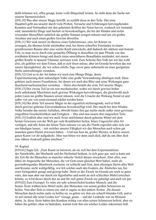 dafür könnten wir, offen gesagt, keine volle Bürgschaft leisten. So steht denn die Sache mit
unserer Sternenweisheit.
[038,10] Was aber unsere Magie betrifft, so zerfällt diese in drei Teile. Der erste
Hauptteil geht aus unserer durch viele Proben, Versuche und Erfahrungen hervorgehenden
Kenntnis und Vertrautheit mit den geheimen Kräften der Natur hervor, wodurch wir imstande
sind, tausenderlei Dinge und Sachen zu bewerkstelligen, die bei der blinden und nichts
wissenden Menschheit natürlich das größte Staunen erregen müssen und uns ein großes
Ansehen und auch einen großen Gewinn abwerfen.
[038,11] Wir sind zurzeit im Besitze eines Geheimnisses, eine Art Körner zu
erzeugen, die überaus leicht entzündbar sind, bei ihrem schnellen Entzünden in einem
geschlossenen Raume aber eine solche Kraft entwickeln, daß dadurch der stärkste und festeste
Fels, so man zuvor durch eine gemachte Öffnung in denselben ein paar Pfunde von den
erwähnten Körnern bringt und durch einen unsichtbaren Brandfaden entzündet, mit einem
großen Knalle in tausend Trümmer zerrissen wird. Zum Scheine fürs Volk tun wir das wohl
also, als geböten wir dem Felsen, daß er sich lösen müsse; aber im Grunde bewirken das nur
unsere Sprengkörner, die wir schon etliche Tage zuvor ganz unbemerkt an einer geeigneten
Stelle unterzubringen verstehen.
[038,12] Und so in der Art haben wir noch eine Menge Dinge, deren
Experimentierung dem unkundigen Volke eine große Verwunderung abnötigen muß. Dazu
gehören auch unsere Feuerkünste, bei denen wir auch den Blitz und seine Wirkungen ganz
täuschend nachzumachen verstehen. – Darin also besteht der erste Teil unserer Magie.
[038,13] Der zweite Teil ist ein rein mechanischer, wobei wir durch gewisse bisher
noch unbekannte Maschinen auch gewisse Wirkungen hervorbringen, die gleichwohl auch
jeden Laien ins größte Staunen setzen müssen, weil die Ursache der Wirkung fremd ist und
außer von uns von sonst niemand erklärt werden kann.
[038,14] Der dritte Teil unserer Magie ist der eigentlich nichtssagende, weil er bloß
durch gewisse geheime Einverständnisse bewerkstelligt wird. Der macht bei dem blinden
Volke beinahe das meiste Aufsehen, obwohl hinter ihm gar nichts steckt außer einer gewissen
eingeübten Geschicklichkeit und Fertigkeit. – Das sind nun unsere drei magischen Teile.
[038,15] Endlich aber sind wir auch Ärzte und können durch geheime Mittel mit dem
besten Gewissen von der Welt gar viele Krankheiten heilen, böses Ungeziefer aller Art
vertilgen, und alle Arten der bösen Tiere müssen vor uns die Flucht ergreifen oder sich von
uns bändigen lassen, – mit welcher unserer Fähigkeit wir den Menschen auch schon gar
manchen guten Dienst erwiesen haben. – Und nun hast du, großer Meister, in Kürze unsere
ganze Kunst vor dir aufgedeckt. Aber nun bitten wir denn auch dich, daß du uns über dich
eine nähere Auskunft geben möchtest.“

39. Kapitel
[039,01] Sagte Ich: „Eure Kunst ist insoweit, als sie sich bei dem Experimentieren
der Naturkräfte, der Mechanik und der Heilmittel bedient, in sich ganz gut, und es kann mit
der Zeit für die Menschen so mancher irdische Vorteil daraus erwachsen. Aber alles, was
dabei im Angesichte der Menschen, die vor Gott einen gleichen Wert haben, mehr als
gewinnbringendes Blendwerk erscheint, ist schlecht und Gott, dem alleinigen Herrn aller Welt
und Kreatur, nicht wohlgefällig, wie Ich solches auch den Essäern, die Ähnliches tun, bei
einer Gelegenheit gesagt und gezeigt habe. Denn so der Zweck im Grunde ein noch so guter
wäre, den man aber nur durch ein lügenhaftes und somit an sich schlechtes Mittel erreichen
könnte, so wird dieses durch den an und für sich guten Zweck nie geheiligt und auch nie gut.
[039,02] Zum Exempel: Es wäre ein sehr schmerzlichst kranker Mensch, und die
besten Ärzte wüßten kein Mittel mehr, den Menschen von seinen großen Schmerzen zu
heilen. Nun aber fiele es einem ein, und er sagete zu den andern Ärzten: ,Da diesem
Menschen durch nichts mehr zu helfen ist, so geben wir ihm ein schnell tötendes Gift, und er
ist auf einmal alle seine Leiden los!‘ Gesagt, getan, – und der Leidende war im Moment
dahin. Ja, diese Ärzte haben den Kranken richtig von allen seinen Schmerzen befreit; aber sie
haben ihn getötet, ohne zu bedenken, warum Gott ihm ein solches Leiden zukommen ließ,
 