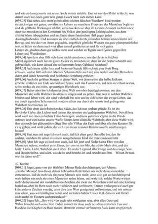 und wie es dann jenseits mit seiner Seele stehen möchte. Und so war das Mittel schlecht, was
darum auch nie einen ganz rein guten Zweck nach sich ziehen kann.
[039,03] Und sehet, also steht es mit allen solchen falschen Wundern! Und werden
sie auch sogar mit guten, moralischen Lehren zu manchem Frommen der Menschen begleitet
und als göttliche Wirkungen erklärt, so bezwecken sie aber im Grunde dennoch nichts Gutes;
denn sie erwecken in den Gemütern des Volkes den genötigten Leichtglauben, aus dem
allerlei bösen Aberglauben und am Ende einen fanatischen Haß gegen jeden
Andersglaubenden. Und kommen sie aber endlich durch jemanden hellen Geistes hinter den
Betrug, und wie das von ihnen geglaubte, angeblich göttliche Wunder ein ganz plumpnatürliches
war, so fallen sie denn auch von allen darauf gestützten an und für sich guten
Lehren ab, glauben dann gar nichts mehr und werden zu Tigern und Hyänen gegen ihre
Lehrer und Wundertäter.
[039,04] Aus dem aber läßt sich dann leicht entnehmen, wie durch ein schlechtes
Mittel eigentlich auch nie ein guter Zweck zu erreichen ist; denn ist die Stütze schlecht und
gebrechlich, wie kann darauf ein vollkommen festes Gebäude bestehen?!
[039,05] Auf einem schlechten und lockeren Grunde läßt sich nie eine feste Burg
erbauen, und so läßt sich mit falschen Scheinmitteln auch nie eine wahre und den Menschen
durch und durch bessernde und belebende Erziehung erzielen.
[039,06] Auch die größten Staaten in dieser Welt, vor denen einst der halbe Erdkreis
erbebte, zerfielen am Ende wie lockere Spreu, weil das Fundament, auf dem sie erbaut waren,
selbst nichts als ein eitles, spreuartiges Blendwerk war.
[039,07] Daher aber bin Ich denn in diese Welt von oben herabgekommen, um den
Menschen die volle Wahrheit in allem zu zeigen und zu geben. Und wer in solcher Wahrheit
bleiben und leben wird, der wird wahrhaft frei sein und in sich haben das ewige Leben, das
nie durch irgendein Scheinmittel, sondern allein nur durch die reinste und gediegenste
Wahrheit zu erreichen ist.
[039,08] Und eben darin bestehet das Reich, das Ich nun soeben gründe. Es ist ein
Reich der Liebe, des Lichtes und daraus der reinsten und gediegensten Wahrheit. Sein König
wird wohl nie einen irdischen Thron besteigen, und kein goldenes Zepter in die Hände
nehmen und wird keine andere Waffe führen denn allein die Wahrheit; aber diese Waffe wird
ihm dennoch den glänzendsten Sieg über alle Völker der Erde und über alle ihre Kreatur für
ewig geben, und wohl jedem, der sich von dieser reinsten Himmelswaffe wird besiegen
lassen!
[039,09] Und nun erst sage Ich euch auch, daß Ich eben ganz Derselbe bin, den ihr
suchtet, und dem ihr schon als einem neugeborenen Kind die Ehre erwiesen habt.
[039,10] Aber Ich sage es euch nun auch, daß Ich jetzt und fürder keine Ehre von den
Menschen nehme, sondern es ist Einer, der eins ist mit Mir, der allein Mich ehrt, und der
heißt: Liebe, Licht, Wahrheit und Leben. Er ist der Urgrund aller Dinge und das ewige Sein
und Dasein Selbst, und alles, was da ist und besteht, ist und besteht aus Ihm. – Wisset ihr nun,
wie ihr daran seid?“

40. Kapitel
[040,01] Sagte, ganz von der Wahrheit Meiner Rede durchdrungen, der Älteste:
„Großer Meister! Aus dieser deiner lichtvollen Rede haben wir mehr denn sonnenklar
entnommen, daß du mehr als ein purer Mensch sein mußt; denn also gar so durchdringend
wahr haben wir noch nie einen Menschen reden hören, und wahrlich, solche Worte wirken
mehr denn tausend der wunderbarsten Zeichen, die zwar die Menschen wohl auf eine Zeitlang
berücken, aber ihr Herz noch mehr verhärten und verfinstern! Darum verlangen wir auch gar
kein anderes Zeichen von dir; denn dies dein Wort genügt uns vollkommen, und wir wissen
nun schon, was wir künftighin zu tun und zu halten haben. Unser Volk daheim soll fürder
nicht mehr im Finstern umherwandeln!“
[040,02] Sagte Ich: „Das wird von euch sehr wohlgetan sein; aber alles Gute und
Wahre braucht auch seine Zeit. Daher müsset ihr denn auch bei allem redlichen Tun und
Handeln die Klugheit zu Rate ziehen. Denn ein einmal verfinstertes Volk kann ein plötzlich
 
