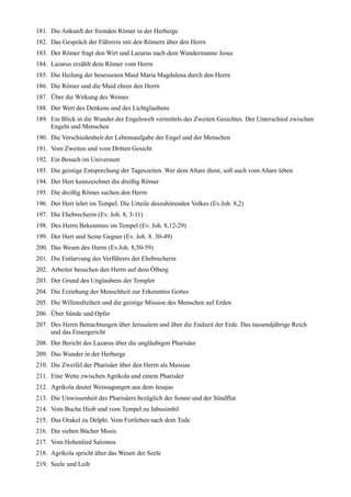 181. Die Ankunft der fremden Römer in der Herberge
182. Das Gespräch der Führerin mit den Römern über den Herrn
183. Der Römer fragt den Wirt und Lazarus nach dem Wundermanne Jesus
184. Lazarus erzählt dem Römer vom Herrn
185. Die Heilung der besessenen Maid Maria Magdalena durch den Herrn
186. Die Römer und die Maid ehren den Herrn
187. Über die Wirkung des Weines
188. Der Wert des Denkens und des Lichtglaubens
189. Ein Blick in die Wunder der Engelswelt vermittels des Zweiten Gesichtes. Der Unterschied zwischen
     Engeln und Menschen
190. Die Verschiedenheit der Lebensaufgabe der Engel und der Menschen
191. Vom Zweiten und vom Dritten Gesicht
192. Ein Besuch im Universum
193. Die geistige Entsprechung der Tageszeiten. Wer dem Altare dient, soll auch vom Altare leben
194. Der Herr kennzeichnet die dreißig Römer
195. Die dreißig Römer suchen den Herrn
196. Der Herr lehrt im Tempel. Die Urteile deszuhörenden Volkes (Ev.Joh. 8,2)
197. Die Ehebrecherin (Ev. Joh. 8, 3-11)
198. Des Herrn Bekenntnis im Tempel (Ev. Joh. 8,12-29)
199. Der Herr und Seine Gegner (Ev. Joh. 8. 30-49)
200. Das Wesen des Herrn (Ev.Joh. 8,50-59)
201. Die Entlarvung des Verführers der Ehebrecherin
202. Arbeiter besuchen den Herrn auf dem Ölberg
203. Der Grund des Unglaubens der Templer
204. Die Erziehung der Menschheit zur Erkenntnis Gottes
205. Die Willensfreiheit und die geistige Mission des Menschen auf Erden
206. Über Sünde und Opfer
207. Des Herrn Betrachtungen über Jerusalem und über die Endzeit der Erde. Das tausendjährige Reich
     und das Feuergericht
208. Der Bericht des Lazarus über die ungläubigen Pharisäer
209. Das Wunder in der Herberge
210. Die Zweifel der Pharisäer über den Herrn als Messias
211. Eine Wette zwischen Agrikola und einem Pharisäer
212. Agrikola deutet Weissagungen aus dem Jesajas
213. Die Unwissenheit des Pharisäers bezüglich der Sonne und der Sündflut
214. Vom Buche Hiob und vom Tempel zu Jabusimbil
215. Das Orakel zu Delphi. Vom Fortleben nach dem Tode
216. Die sieben Bücher Mosis
217. Vom Hohenlied Salomos
218. Agrikola spricht über das Wesen der Seele
219. Seele und Leib
 