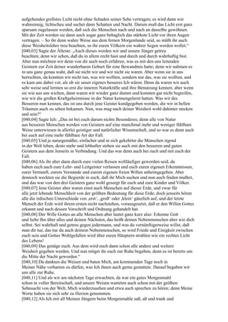 aufgehendes grellstes Licht nicht ohne Schaden seiner Sehe vertragen; es wird dann wie
wahnsinnig, lichtscheu und suchet dann Schatten und Nacht. Darum muß das Licht erst ganz
sparsam zugelassen werden, daß sich die Menschen nach und nach an dasselbe gewöhnen.
Mit der Zeit werden sie dann auch sogar ganz behaglich das stärkste Licht vor ihren Augen
vertragen. – So ihr denn wahre Weise aus dem fernen Morgenlande seid, so müßt ihr auch
diese Weisheitslehre treu beachten, so ihr euren Völkern ein wahrer Segen werden wollet.“
[040,03] Sagte der Älteste: „Auch dieses werden wir und unsere Jünger getreu
beachten; denn wir sehen, daß du in allem recht hast und durch und durch wahrhaftig bist.
Aber nun möchten wir denn von dir auch noch erfahren, was es mit den uns leitenden
Geistern zur Zeit deiner wunderbaren Geburt für eine Bewandtnis hatte; denn wir nahmen es
in uns ganz genau wahr, daß sie nicht wir und wir nicht sie waren. Aber wenn sie in uns
herrschten, da konnten wir nicht tun, was wir wollten, sondern nur das, was sie wollten, und
es kam uns dabei vor, als ob sie unser eigenes besseres Ich wären. Denn da waren wir auch
sehr weise und lernten so erst die inneren Naturkräfte und ihre Benutzung kennen; aber wenn
sie wie aus uns wichen, dann waren wir wieder ganz dumm und konnten gar nicht begreifen,
wie wir die großen Kraftgeheimnisse in der Natur kennengelernt hatten. Was wir des
Besseren nun kennen, das ist uns durch jene Geister kundgegeben worden, die wir in hellen
Träumen auch zu sehen bekamen. Nun, was mag nach deiner Weisheit wohl dahinter stecken
und sein?“
[040,04] Sagte Ich: „Das ist bei euch darum nichts Besonderes; denn alle von Natur
aus besseren Menschen werden von Geistern auf eine manchmal mehr und weniger fühlbare
Weise unterwiesen in allerlei geistiger und natürlicher Wissenschaft, und so war es denn auch
bei euch auf eine mehr fühlbare Art der Fall.
[040,05] Und je naturgemäßer, einfacher und in sich gekehrter die Menschen irgend
in der Welt leben, desto mehr und lebhafter stehen sie auch mit den besseren und guten
Geistern aus dem Jenseits in Verbindung. Und das war denn auch bei euch und mit euch der
Fall.
[040,06] Als ihr aber dann durch eure vielen Reisen weltläufiger geworden seid, da
haben euch auch eure Lehr- und Leitgeister verlassen und euch euren eigenen Erkenntnissen,
eurer Vernunft, eurem Verstande und eurem eigenen freien Willen anheimgegeben. Aber
dennoch weckten sie die Begierde in euch, daß ihr Mich suchen und nun auch finden mußtet,
und das war von den drei Geistern ganz wohl gesorgt für euch und eure Kinder und Völker.
[040,07] Jene Geister aber waren einst auch Menschen auf dieser Erde, und zwar für
alle jetzt lebende Menschheit von der größten Bedeutung für diese Erde; doch jenseits hören
alle die irdischen Unterschiede von ,erst‘, ,groß‘ oder ,klein‘ gänzlich auf, und der letzte
Mensch der Erde wird ihrem ersten nicht nachstehen, vorausgesetzt, daß er den Willen Gottes
erkannt und nach dessen Vorschrift und Ordnung gehandelt hat.
[040,08] Der Wille Gottes an alle Menschen aber lautet ganz kurz also: Erkenne Gott
und liebe Ihn über alles und deinen Nächsten, das heißt deinen Nebenmenschen aber wie dich
selbst. Sei wahrhaft und getreu gegen jedermann, und was du vernünftigerweise willst, daß
man dir tue, das tue du auch deinem Nebenmenschen, so wird Friede und Einigkeit zwischen
euch sein und Gottes Wohlgefallen wird über euren Häuptern strahlen wie ein rechtes Licht
des Lebens!
[040,09] Das genüge euch. Aus dem wird euch dann schon alle andere und weitere
Weisheit gegeben werden. Und nun möget ihr euch zur Ruhe begeben, denn es ist bereits um
die Mitte der Nacht geworden.“
[040,10] Da dankten die Weisen und baten Mich, am kommenden Tage noch in
Meiner Nähe verharren zu dürfen, was Ich ihnen auch gerne gestattete. Darauf begaben wir
uns alle zur Ruhe.
[040,11] Und als wir am nächsten Tage erwachten, da war ein gutes Morgenmahl
schon in voller Bereitschaft, und unsere Weisen warteten auch schon mit der größten
Sehnsucht von der Welt, Mich wiederzusehen und etwa auch sprechen zu hören; denn Meine
Worte haben sie sich sehr zu Herzen genommen.
[040,12] Als Ich mit all Meinen Jüngern beim Morgenmahle saß, aß und trank und
 