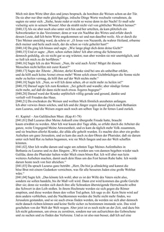 Mich mit dem Wirte über dies und jenes besprach, da horchten die Weisen schon an der Tür.
Da sie aber nur über mehr gleichgültige, irdische Dinge Worte wechseln vernahmen, da
sagten sie unter sich: „Siehe, heute redet er nicht so weise denn in der Nacht! Er muß sehr
vielseitig sein in seinem Wissen! Aber da strahlt nicht viel von göttlicher Weisheit heraus!“
[040,13] Als sie aber noch also unter sich hin und her urteilten, da kam plötzlich ein
Schwerkranker in das Vorzimmer; denn er war ein Nachbar des Wirtes und erfuhr durch
dessen Leute, daß Ich beim Wirte angekommen sei und nun daselbst weile. Als er durch die
Türe Meiner ansichtig ward, da schrie er: „O Jesus von Nazareth, du wahrer Heiland, erbarme
dich meiner und heile auch mich, der du schon so viele geheilet hast!“
[040,14] Da ging Ich hinaus und sagte: „Wie lange plagt dich denn deine Gicht?“
[040,15] Und er sagte: „Herr, schon sieben Jahre! Ich aber ertrug die Schmerzen
dennoch geduldig, als sie nicht gar so arg wüteten; nun aber werden sie mir unerträglich, und
so ließ ich mich zu dir herführen.“
[040,16] Sagte Ich zu den Weisen: „Nun, ihr seid auch Ärzte! Möget ihr diesem
Menschen nicht helfen mit eurer Kunst?“
[040,17] Sagte der Älteste: „Meister, derlei Kranke sind bei uns als unheilbar erklärt,
und da hilft auch keine Arznei etwas mehr! Wenn solch einen Gichtbrüchigen die Sonne nicht
mehr zu heilen vermag, da hilft ihm auf der Welt nichts mehr.“
[040,18] Sagte Ich: „Nun, so will Ich denn sehen, ob er nicht mehr zu heilen ist!“
[040,19] Darauf sagte Ich zum Kranken: „Sei geheilt und wandle; aber sündige fortan
nicht mehr, auf daß dir dann nicht noch etwas Ärgeres begegne!“
[040,20] Darauf ward der Kranke urplötzlich völlig gerade und gesund, dankte und
verließ voll Freuden das Haus.
[040,21] Da erschraken die Weisen und wollten Mich förmlich anzubeten anfangen.
Ich aber verwies ihnen solches, und Ich und die Jünger zogen darauf gleich nach Bethanien
zum Lazarus, und die Weisen zogen auch noch am selben Tage in ihr fernes Land zurück.

41. Kapitel – Am Galiläischen Meer. (Kap.41-78)
[041,01] Daß Lazarus über Meine Ankunft eine übergroße Freude hatte, braucht
kaum erwähnt zu werden. Aber Ich war kaum drei Tage allda, so erfuhr durch die Arbeiter die
ganze, weite Umgegend Meine Anwesenheit, und es kam da täglich mehr Volk zusammen,
und sie brachten allerlei Kranke, die allda alle geheilt wurden. Es machte dies aber ein großes
Aufsehen um ganz Jerusalem, und es kam das auch zu den Ohren der Pharisäer, daß sie darum
unter sich bald Rat zu halten begannen, wie sie Mich fangen und aus der Welt schaffen
könnten.
[041,02] Aber Ich wußte darum und sagte am zehnten Tage Meines Aufenthaltes in
Bethania zu Lazarus und zu den Jüngern: „Wir werden uns von dannen begeben wieder nach
Galiläa; denn die Pharisäer halten wider Mich einen bösen Rat. Ich will aber nun kein
weiteres Aufsehen machen, damit auch dein Haus um das Fest herum Ruhe habe. Ich werde
darum heute noch von hier abziehen.“
[041,03] Da sprach Lazarus ganz betrübt: „Herr, Du bist ja allmächtig und kannst die
böse Brut mit einem Gedanken vernichten, was für alle besseren Juden eine große Wohltat
wäre.“
[041,04] Sagte Ich: „Das könnte Ich wohl; aber es ist der Wille des Vaters nicht also,
sondern sie sollen handeln, bis ihr Maß voll wird. Dann erst wird kommen das große Gericht
über sie; denn sie werden sich durch ihre alle Schranken übersteigende Herrschsucht selbst
das Schwert in den Leib stoßen. In ihrem Hochmute werden sie sich gegen die Römer
empören, und diese werden ihnen den vollen Tod geben. Ich sage es dir: Kein Stein wird auf
dem andern verbleiben, und die Nachkommen werden die Stelle nicht mehr finden, wo
Jerusalem gestanden, und so sie auch etwas finden werden, da werden sie sich aber dennoch
nicht danach richten können und keine Stelle sicher zu bestimmen imstande sein. Das wird
geschehen von der Welt der Welt wegen. Aber jetzt ist es noch nicht an der Zeit, und dazu bin
Ich nicht gekommen, um etwas zu zerstören, sondern nur um aufzurichten das Gebrochene
und zu suchen und zu finden das Verlorene. Und es ist also nun besser, daß Ich auf eine
 