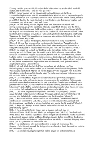 Zeitlang von hier gehe, auf daß Ich und du Ruhe haben; denn sie werden Mich hier bald
suchen, aber nicht finden, – und das wird gut sein.“
[041,05] Darauf nahmen wir ein Morgenmahl und machten uns auf die Reise.
Lazarus aber begleitete uns nahe bis an das Galiläische Meer hin, und es zog uns eine große
Menge Volkes nach. Am Meere aber, dahin wir schon ziemlich spät abends kamen, hielt Ich
an und blieb daselbst die Nacht hindurch in einer Herberge. Am Tage darauf empfahl sich
Lazarus und ging mit seinen Leuten nach Hause.
[041,06] Ich aber bestieg mit den Jüngern, deren Zahl nun schon von neuem über
siebzig ausmachte, ein großes Schiff und fuhr nahe an der Stadt Tiberias über das Meer.
(Joh.6,1) Da das Volk aber sah, daß Ich abfuhr, mietete es gleich auch eine Menge Schiffe
und zog Mir also unaufhaltsam nach, weil es die Zeichen sah, die Ich an den vielen Kranken
tat. (Joh.6,2) Wir landeten aber, mit den vielen uns begleitenden Schiffen etwa eine Stunde
Weges von der Stadt Tiberias entfernt, an einer ganz unbewohnten Stelle, hinter der sich
sogleich ein hoher Berg erhob.
[041,07] Ich aber sagte zu den Jüngern: „Gehen wir auf diesen Berg! In der halben
Höhe will Ich eine Rast nehmen, ohne von den aus der Stadt dieses Weges Ziehenden
bemerkt zu werden; denn die Menschen dieser Stadt haben wenig guten Sinn und noch
weniger Glauben; denn es ist das ein Handelsvolk, und sein Sinn ist Geld und Gewinn.“
[041,08] Da gingen wir sogleich auf den Berg an die bezeichnete Stelle, wo es sehr
anmutig war und viel Grases gab, das uns für unsere Ruhe sehr wohl zustatten kam. Allda
setzte Ich Mich mit den Jüngern nieder. (Joh.6,3) Aber auch die vielen Menschen, die uns
begleitet hatten, zogen uns mit ihren mitgenommenen Brotkörben nach und lagerten sich um
uns. Denn es war nun schon nahe an die Ostern, das Hauptfest der Juden (Joh.6,4), und da war
es Sitte, in den Körben neues, ungesäuertes Brot mitzunehmen, auch gebratene Fische,
desgleichen Eier und Lämmerfleisch.
[041,09] Ich hielt Mich aber bei fünf Tage hier auf und wir alle hatten vier Tage
hindurch genug zu essen und zu trinken, da an unserer Ruhestelle auch eine gute und frische
Wasserquelle sich befand. Aber als am fünften Tage der Vorrat aufgezehrt war, da machte
Mich Petrus aufmerksam auf die beinahe jeden Tag mehr angewachsene Volksmenge, und
daß sie nichts mehr zu essen habe.
[041,10] Da hob Ich Meine Augen auf und überschaute die große Volksmenge und
sah, daß da eine große Volksmenge zu mir gekommen war. Da sagte Ich zu Philippus, der
gewöhnlich unser Zechmeister und als ein Jude gewordener Grieche manchmal noch etwas
glaubensschwach war: „Ja, wo kaufen wir nun Brot für so viele, daß sie alle etwas zu essen
bekommen?“ (Joh.6,5) Das sagte Ich aber nur, um den glaubensschwachen Jünger ein wenig
zu versuchen, da Ich ohnehin wohl wußte, was Ich tun wollte. (Joh.6,6)
[041,11] Und unser Jünger saß richtig auf und antwortete Mir (Philippus): „Unsere
ganze Barschaft besteht nun in zweihundert Pfennigen, und um diesen Wert Brotes wird
zuwenig sein, daß ein jeder von ihnen nur ein wenig für sich nehme.“ (Joh.6,7)
[041,12] Spricht ein anderer, eben auch nicht ein allerstärkster Glaubensheld, obwohl
ein Bruder des Simon Petrus (Joh.6,8): „Herr, es ist wohl ein Knabe hier, der noch fünf
Gerstenbrote und zwei Fische in seinem Korbe hat; aber was ist das für so viele?“ (Joh.6,9)
[041,13] Sagte Ich: „Bringet Mir den Knaben, und schaffet, daß sich das Volk in
guter Ordnung lagere!“
[041,14] Da an dieser Stelle viel Grases war, so lagerten sich auch bald bei
fünftausend Mann, die Weiber und Kinder gar nicht gerechnet. (Joh.6,10) Da nahm Ich die
Brote, dankte dem Vater und segnete sie. Darauf übergab Ich die Brote und Fische auszuteilen
an die, die sich gelagert hatten, und bemerkte allen Jüngern, daß sie sowohl von den Broten
als auch von den Fischen jedem so viel geben sollten, als wieviel er zu seiner Sättigung haben
wolle. (Joh.6,11) Da aßen alle und wurden satt.
[041,15] Da sie aber nicht alles aufessen konnten, so sagte Ich abermals zu den
Jüngern: „Gehet hin und sammelt die übriggebliebenen Brocken, damit davon nichts verderbe
und umkomme!“ (Joh.6,12)
[041,16] Da nahmen die Jünger die größten Körbe, gingen hin und sammelten die
 