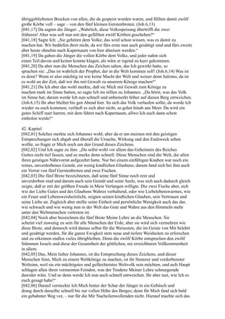 übriggebliebenen Brocken von allen, die da gespeist worden waren, und füllten damit zwölf
große Körbe voll – sage – von den fünf kleinen Gerstenbroten. (Joh.6,13)
[041,17] Da sagten die Jünger: „Wahrlich, diese Volksspeisung übertrifft die zwei
früheren! Aber was soll nun mit den gefüllten zwölf Körben geschehen?“
[041,18] Sagte Ich: „Sie gehören dem Volke; das wird schon wissen, was es damit zu
machen hat. Wir bedürfen ihrer nicht, da wir fürs erste nun auch gesättigt sind und fürs zweite
aber heute ohnehin nach Kapernaum von hier abreisen werden.“
[041,19] Da gaben die Jünger die vollen Körbe dem Volke, und jeder nahm sich
einen Teil davon und keiner konnte klagen, als wäre er irgend zu kurz gekommen.
[041,20] Da aber nun die Menschen das Zeichen sahen, das Ich gewirkt hatte, so
sprachen sie: „Das ist wahrlich der Prophet, der in die Welt kommen soll! (Joh.6,14) Was ist
es denn? Wenn er also mächtig ist wie keine Macht der Welt und weiser denn Salomo, da ist
es wohl an der Zeit, daß wir ihn mit Gewalt zu unserem Könige machen!“
[041,21] Da Ich aber das wohl merkte, daß sie Mich mit Gewalt zum Könige zu
machen stark im Sinne hatten, so sagte Ich im stillen zu Johannes: „Du hörst, was das Volk
im Sinne hat; darum werde Ich nun schnell und unbemerkt höher auf diesen Berg entweichen.
(Joh.6,15) Ihr aber bleibet bis gen Abend hier. So sich das Volk verlaufen sollte, da werde Ich
wieder zu euch kommen; verläuft es sich aber nicht, so gehet hinab ans Meer. Da wird ein
gutes Schiff euer harren; mit dem fahret nach Kapernaum, allwo Ich euch dann schon
einholen werde!“

42. Kapitel
[042,01] Solches merkte sich Johannes wohl; aber da er am meisten mit den geistigen
Entsprechungen sich abgab und überall die Ursache, Wirkung und den Endzweck sehen
wollte, so fragte er Mich noch um den Grund dieses Zeichens.
[042,02] Und Ich sagte zu ihm: „Du sollst wohl vor allem das Geheimnis des Reiches
Gottes recht tief fassen, und so merke denn schnell: Diese Menschen sind die Welt, die allen
ihren geistigen Nährvorrat aufgezehrt hatte. Nur bei einem einfältigen Knaben war noch ein
reines, unverdorbenes Gemüt, ein wenig kindlichen Glaubens; darum fand sich bei ihm auch
ein Vorrat von fünf Gerstenbroten und zwei Fischen.
[042,03] Die fünf Brote bezeichneten, daß seine fünf Sinne noch rein und
unverdorben sind und darum auch sein Gemüt und seine Seele, was sich auch dadurch gleich
zeigte, daß er mit der größten Freude in Mein Verlangen willigte. Die zwei Fische aber, sich
wie der Liebe Gutes und des Glaubens Wahres verhaltend, oder wie Liebelebenswarmes, wie
ein Feuer und Lebensweisheitslicht, zeigten seinen kindlichen Glauben, sein Vertrauen und
seine Liebe an. Zugleich aber stellte seine Einheit und persönliche Wenigkeit auch das dar,
wie schwach und wie wenig nun in der Welt das Gute und Wahre aus den Himmeln mehr
unter den Weltmenschen vertreten ist.
[042,04] Noch aber bezeichnen die fünf Brote Meine Lehre an die Menschen. Sie
scheint viel zuwenig zu sein für alle Menschen der Erde; aber sie wird sich vermehren wie
diese Brote, und dennoch wird daraus selbst für die Weisesten, die im Geiste von Mir belehrt
und gesättigt werden, für die ganze Ewigkeit stets neue und tiefere Weisheiten zu erforschen
und zu erkennen endlos vieles übrigbleiben. Denn die zwölf Körbe entsprechen den zwölf
Stämmen Israels und diese der Gesamtheit der göttlichen, nie erreichbaren Vollkommenheit
in allem.
[042,05] Das, Mein lieber Johannes, ist die Entsprechung dieses Zeichens, und dieser
Menschen Sinn, Mich zu einem Weltkönige zu machen, ist ihr finsterer und verdorbenster
Weltsinn, weil sie ein mächtigstes und gefürchtetstes Weltvolk sein möchten, und aufs Haupt
schlagen allen ihren vermeinten Feinden, was der Tendenz Meiner Lehre schnurgerade
dawider wäre. Und so denn werde Ich nun auch schnell entweichen. Ihr aber tuet, wie Ich es
euch gesagt habe!“
[042,06] Darauf versteckte Ich Mich hinter der Schar der Jünger in ein Gebüsch und
drang durch dasselbe schnell bis zur vollen Höhe des Berges; denn für Mich fand sich bald
ein gebahnter Weg vor, – nur für die Mir Nacheilenwollenden nicht. Hierauf machte sich das
 