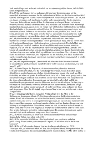 Volk an die Jünger und wollte sie ordentlich zur Verantwortung ziehen darum, daß sie Mich
hätten fortgehen lassen.
[042,07] Da trat Johannes hervor und sagte: „Ihr seid euer doch mehr, denn wir da
unser sind! Warum mochtet denn ihr Ihn nicht aufhalten? Haltet auf den Sturm und den Blitz!
Gebietet den Wogen des Meeres, wenn sie empört euch zu verschlingen drohen! Und ich, nur
ein Jünger, vermag es euch kundzutun: Leichter und wirksamer möget ihr den empörten
Elementen Ruhe gebieten als den Willen des Gottmenschen beugen! Lasset euch darum
belehren, und seid nicht so törichten Sinnes! Wie wollet ihr Den zu einem eitlen Weltkönige
machen über die Juden, dessen Geist ein ewiger Herr ist über alles im Himmel und auf Erden!
Solches habet ihr ja doch aus den vielen Zeichen, die Er vor euren Augen verrichtete, klar
entnehmen können. Er braucht nur zu wollen, und es ist und geschieht, was Er will. Aber
Seine Allsehe und Sein Wille reicht noch bis her, wie auch endlos weiter; daher seid nicht
unsinnig, und begebet euch zur Ruhe, damit euch nicht etwas Unangenehmes begegne!“
[042,08] Auf diese Rede des Johannes begaben sich viele zur Ruhe; aber einige
murrten und wollten Mich um jeden Preis suchen gehen auf den Berg. Aber sie stießen bald
auf derartige unübersteigbare Hindernisse, die zu besiegen die reinste Unmöglichkeit war,
kamen bald ganz erschöpft von ihrer fruchtlosen Mühe zurück und konnten nun nicht
begreifen, wie Ich über die fürchterlichsten Felswände emporgeklettert sei. Abwärts aber
könnte Ich nirgends entwichen sein, da die möglichen Abgänge von diesem Rasenplatze alle
von ihnen besetzt waren und sie Mich irgend hätten ersehen müssen. Kurz, sie sahen, daß sie
nichts auszurichten vermochten, und fingen dann an, Rat zu halten, was da zu machen sein
werde. Einige fragten die Jünger, was sie nun ohne den Meister tun werden, oder ob er wieder
zurückkommen werde.
[042,09] Die Jünger aber sagten: „Was werden wir nun sonst wohl machen als ziehen
in unsere Heimat gen Kapernaum! Daselbst wird Er wohl wieder zu uns kommen, wie und
wann Er will.“
[042,10] Darauf fingen die Ärgsten an, sich davonzumachen; aber viele warteten
noch und wollten erst sehen, was die vielen Jünger tun würden. Als es aber schon gegen
Abend hin zu werden begann, da erhoben sich die Jünger und gingen eilig hinab ans Meer
(Joh.6,16), wo schon ein großes Schiff ihrer harrte – wie Ich es ihnen zuvor gesagt hatte –, das
sie schnell bestiegen und noch eher abfuhren, als die vielen Menschen vom Berge herab an
das Meer gelangen konnten; denn der Abweg war ziemlich beschwerlich und für die
ungeübten Bergsteiger nur mit mancher Mühe und Vorsicht zurückzulegen. Da aber ging es
nun nach der Stadt Tiberias, und viele mieteten da auch Schiffe nach Kapernaum. Einige
fuhren gleich ab, andere wieder harrten, ob Ich nicht vom Berge käme und dann mit ihnen
nach Kapernaum führe. Da Ich jedoch nirgends zum Vorscheine kam, so fuhren sie erst am
Morgen dahin.
[042,11] Die Jünger aber fuhren mit gutem Winde schnell über das Meer in der
Richtung gen Kapernaum. (Joh.6,17) Die Jünger aber meinten, daß Ich ihnen mit einem
andern Schiffe nachfahren und sie leicht einholen werde; denn die Fahrstrecke war eine
ziemlich weite, und so war es schon ganz finster geworden, als sie noch eine ziemlich weite
Strecke nach Kapernaum zu segeln und zu rudern hatten, weil sie da einen Gegenwind eine
zeitlang zu bekämpfen hatten. Sie schauten immer um sich, ob und von woher Ich etwa zu
ihnen käme; aber Ich war noch nirgends zu ersehen und wahrzunehmen und war somit trotz
ihrer großen Sehnsucht noch nicht zu ihnen gekommen. Da wurden sie traurig und sagten
unter sich, Ich werde sicher erst morgens zu ihnen kommen.
[042,12] Als sie so dachten, da erhob sich plötzlich ein starker Wind, und das Meer
fing an, hohe Wellen zu werfen. (Joh.6,18)
[042,13] Da sagten die Schiffsleute: „Die Segel schnell ganz einziehen, und alles
greife kräftig zu den Rudern, sonst haben wir Unglück, so wir nicht bald in den Hafen
kommen!“
[042,14] Da griff alles zu den Rudern. Und als sie also gerudert hatten bei 25-30
Feldweges weit, da ersahen sie Mich auf dem stark wogenden Meere dahergehen bis an ihr
Schiff; aber trotzdem sie das schon einmal bei einem ähnlichen Falle von Mir erlebt hatten, so
 