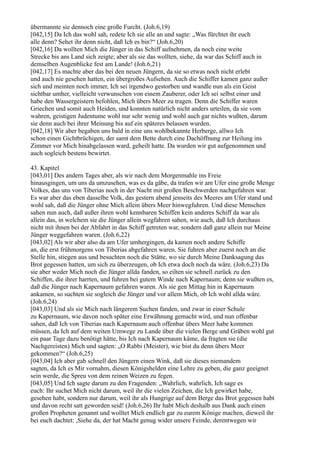 übermannte sie dennoch eine große Furcht. (Joh.6,19)
[042,15] Da Ich das wohl sah, redete Ich sie alle an und sagte: „Was fürchtet ihr euch
alle denn? Sehet ihr denn nicht, daß Ich es bin?“ (Joh.6,20)
[042,16] Da wollten Mich die Jünger in das Schiff aufnehmen, da noch eine weite
Strecke bis ans Land sich zeigte; aber als sie das wollten, siehe, da war das Schiff auch in
demselben Augenblicke fest am Lande! (Joh.6,21)
[042,17] Es machte aber das bei den neuen Jüngern, da sie so etwas noch nicht erlebt
und auch nie gesehen hatten, ein übergroßes Aufsehen. Auch die Schiffer kamen ganz außer
sich und meinten noch immer, Ich sei irgendwo gestorben und wandle nun als ein Geist
sichtbar umher, vielleicht verwunschen von einem Zauberer, oder Ich sei selbst einer und
habe den Wassergeistern befohlen, Mich übers Meer zu tragen. Denn die Schiffer waren
Griechen und somit auch Heiden, und konnten natürlich nicht anders urteilen, da sie vom
wahren, geistigen Judentume wohl nur sehr wenig und wohl auch gar nichts wußten, darum
sie denn auch bei ihrer Meinung bis auf ein späteres belassen wurden.
[042,18] Wir aber begaben uns bald in eine uns wohlbekannte Herberge, allwo Ich
schon einen Gichtbrüchigen, der samt dem Bette durch eine Dachöffnung zur Heilung ins
Zimmer vor Mich hinabgelassen ward, geheilt hatte. Da wurden wir gut aufgenommen und
auch sogleich bestens bewirtet.

43. Kapitel
[043,01] Des andern Tages aber, als wir nach dem Morgenmahle ins Freie
hinausgingen, um uns da umzusehen, was es da gäbe, da trafen wir am Ufer eine große Menge
Volkes, das uns von Tiberias noch in der Nacht mit großen Beschwerden nachgefahren war.
Es war aber das eben dasselbe Volk, das gestern abend jenseits des Meeres am Ufer stand und
wohl sah, daß die Jünger ohne Mich allein übers Meer hinwegfuhren. Und diese Menschen
sahen nun auch, daß außer ihren wohl kennbaren Schiffen kein anderes Schiff da war als
allein das, in welchem sie die Jünger allein wegfahren sahen, wie auch, daß Ich durchaus
nicht mit ihnen bei der Abfahrt in das Schiff getreten war, sondern daß ganz allein nur Meine
Jünger weggefahren waren. (Joh.6,22)
[043,02] Als wir aber also da am Ufer umhergingen, da kamen noch andere Schiffe
an, die erst frühmorgens von Tiberias abgefahren waren. Sie fuhren aber zuerst noch an die
Stelle hin, stiegen aus und besuchten noch die Stätte, wo sie durch Meine Danksagung das
Brot gegessen hatten, um sich zu überzeugen, ob Ich etwa doch noch da wäre. (Joh.6,23) Da
sie aber weder Mich noch die Jünger allda fanden, so eilten sie schnell zurück zu den
Schiffen, die ihrer harrten, und fuhren bei gutem Winde nach Kapernaum; denn sie wußten es,
daß die Jünger nach Kapernaum gefahren waren. Als sie gen Mittag hin in Kapernaum
ankamen, so suchten sie sogleich die Jünger und vor allem Mich, ob Ich wohl allda wäre.
(Joh.6,24)
[043,03] Und als sie Mich nach längerem Suchen fanden, und zwar in einer Schule
zu Kapernaum, wie davon noch später eine Erwähnung gemacht wird, und nun offenbar
sahen, daß Ich von Tiberias nach Kapernaum auch offenbar übers Meer habe kommen
müssen, da Ich auf dem weiten Umwege zu Lande über die vielen Berge und Gräben wohl gut
ein paar Tage dazu benötigt hätte, bis Ich nach Kapernaum käme, da fragten sie (die
Nachgereisten) Mich und sagten: „O Rabbi (Meister), wie bist du denn übers Meer
gekommen?“ (Joh.6,25)
[043,04] Ich aber gab schnell den Jüngern einen Wink, daß sie dieses niemandem
sagten, da Ich es Mir vornahm, diesen Königshelden eine Lehre zu geben, die ganz geeignet
sein werde, die Spreu von dem reinen Weizen zu fegen.
[043,05] Und Ich sagte darum zu den Fragenden: „Wahrlich, wahrlich, Ich sage es
euch: Ihr suchet Mich nicht darum, weil ihr die vielen Zeichen, die Ich gewirket habe,
gesehen habt, sondern nur darum, weil ihr als Hungrige auf dem Berge das Brot gegessen habt
und davon recht satt geworden seid! (Joh.6,26) Ihr habt Mich deshalb aus Dank auch einen
großen Propheten genannt und wolltet Mich endlich gar zu eurem Könige machen, dieweil ihr
bei euch dachtet: ,Siehe da, der hat Macht genug wider unsere Feinde, derentwegen wir
 