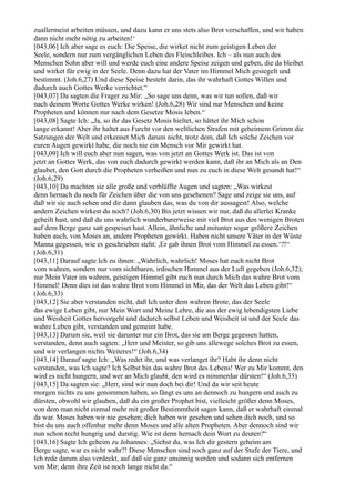 zuallermeist arbeiten müssen, und dazu kann er uns stets also Brot verschaffen, und wir haben
dann nicht mehr nötig zu arbeiten!‘
[043,06] Ich aber sage es euch: Die Speise, die wirket nicht zum geistigen Leben der
Seele, sondern nur zum vergänglichen Leben des Fleischleibes. Ich – als nun auch des
Menschen Sohn aber will und werde euch eine andere Speise zeigen und geben, die da bleibet
und wirket für ewig in der Seele. Denn dazu hat der Vater im Himmel Mich gesiegelt und
bestimmt. (Joh.6,27) Und diese Speise besteht darin, das ihr wahrhaft Gottes Willen und
dadurch auch Gottes Werke verrichtet.“
[043,07] Da sagten die Frager zu Mir: „So sage uns denn, was wir tun sollen, daß wir
nach deinem Worte Gottes Werke wirken! (Joh.6,28) Wir sind nur Menschen und keine
Propheten und können nur nach dem Gesetze Mosis leben.“
[043,08] Sagte Ich: „Ja, so ihr das Gesetz Mosis hieltet, so hättet ihr Mich schon
lange erkannt! Aber ihr haltet aus Furcht vor den weltlichen Strafen mit geheimem Grimm die
Satzungen der Welt und erkennet Mich darum nicht, trotz dem, daß Ich solche Zeichen vor
euren Augen gewirkt habe, die noch nie ein Mensch vor Mir gewirkt hat.
[043,09] Ich will euch aber nun sagen, was von jetzt an Gottes Werk ist. Das ist von
jetzt an Gottes Werk, das von euch dadurch gewirkt werden kann, daß ihr an Mich als an Den
glaubet, den Gott durch die Propheten verheißen und nun zu euch in diese Welt gesandt hat!“
(Joh.6,29)
[043,10] Da machten sie alle große und verblüffte Augen und sagten: „Was wirkest
denn hernach du noch für Zeichen über die von uns gesehenen? Sage und zeige sie uns, auf
daß wir sie auch sehen und dir dann glauben das, was du von dir aussagest! Also, welche
andern Zeichen wirkest du noch? (Joh.6,30) Bis jetzt wissen wir nur, daß du allerlei Kranke
geheilt hast, und daß du uns wahrlich wunderbarerweise mit viel Brot aus den wenigen Broten
auf dem Berge ganz satt gespeiset hast. Allein, ähnliche und mitunter sogar größere Zeichen
haben auch, von Moses an, andere Propheten gewirkt. Haben nicht unsere Väter in der Wüste
Manna gegessen, wie es geschrieben steht: ,Er gab ihnen Brot vom Himmel zu essen.‘?!“
(Joh.6,31)
[043,11] Darauf sagte Ich zu ihnen: „Wahrlich, wahrlich! Moses hat euch nicht Brot
vom wahren, sondern nur vom sichtbaren, irdischen Himmel aus der Luft gegeben (Joh.6,32);
nur Mein Vater im wahren, geistigen Himmel gibt euch nun durch Mich das wahre Brot vom
Himmel! Denn dies ist das wahre Brot vom Himmel in Mir, das der Welt das Leben gibt!“
(Joh.6,33)
[043,12] Sie aber verstanden nicht, daß Ich unter dem wahren Brote, das der Seele
das ewige Leben gibt, nur Mein Wort und Meine Lehre, die aus der ewig lebendigsten Liebe
und Weisheit Gottes hervorgeht und dadurch selbst Leben und Weisheit ist und der Seele das
wahre Leben gibt, verstanden und gemeint habe.
[043,13] Darum sie, weil sie darunter nur ein Brot, das sie am Berge gegessen hatten,
verstanden, denn auch sagten: „Herr und Meister, so gib uns allewege solches Brot zu essen,
und wir verlangen nichts Weiteres!“ (Joh.6,34)
[043,14] Darauf sagte Ich: „Was redet ihr, und was verlanget ihr? Habt ihr denn nicht
verstanden, was Ich sagte? Ich Selbst bin das wahre Brot des Lebens! Wer zu Mir kommt, den
wird es nicht hungern, und wer an Mich glaubt, den wird es nimmerdar dürsten!“ (Joh.6,35)
[043,15] Da sagten sie: „Herr, sind wir nun doch bei dir! Und da wir seit heute
morgen nichts zu uns genommen haben, so fängt es uns an dennoch zu hungern und auch zu
dürsten, obwohl wir glauben, daß du ein großer Prophet bist, vielleicht größer denn Moses,
von dem man nicht einmal mehr mit großer Bestimmtheit sagen kann, daß er wahrhaft einmal
da war. Moses haben wir nie gesehen; dich haben wir gesehen und sehen dich noch, und so
bist du uns auch offenbar mehr denn Moses und alle alten Propheten. Aber dennoch sind wir
nun schon recht hungrig und durstig. Wie ist denn hernach dein Wort zu deuten?“
[043,16] Sagte Ich geheim zu Johannes: „Siehst du, was Ich dir gestern geheim am
Berge sagte, war es nicht wahr?! Diese Menschen sind noch ganz auf der Stufe der Tiere, und
Ich rede darum also verdeckt, auf daß sie ganz unsinnig werden und sodann sich entfernen
von Mir; denn ihre Zeit ist noch lange nicht da.“
 