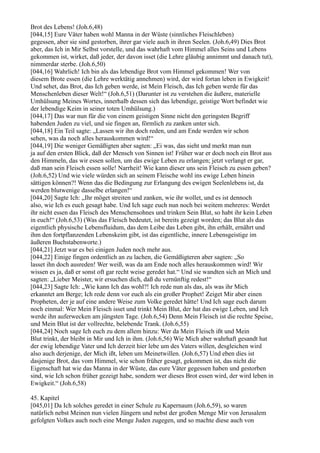 Brot des Lebens! (Joh.6,48)
[044,15] Eure Väter haben wohl Manna in der Wüste (sinnliches Fleischleben)
gegessen, aber sie sind gestorben, ihrer gar viele auch in ihren Seelen. (Joh.6,49) Dies Brot
aber, das Ich in Mir Selbst vorstelle, und das wahrhaft vom Himmel alles Seins und Lebens
gekommen ist, wirket, daß jeder, der davon isset (die Lehre gläubig annimmt und danach tut),
nimmerdar sterbe. (Joh.6,50)
[044,16] Wahrlich! Ich bin als das lebendige Brot vom Himmel gekommen! Wer von
diesem Brote essen (die Lehre werktätig annehmen) wird, der wird fortan leben in Ewigkeit!
Und sehet, das Brot, das Ich geben werde, ist Mein Fleisch, das Ich geben werde für das
Menschenleben dieser Welt!“ (Joh.6,51) (Darunter ist zu verstehen die äußere, materielle
Umhülsung Meines Wortes, innerhalb dessen sich das lebendige, geistige Wort befindet wie
der lebendige Keim in seiner toten Umhülsung.)
[044,17] Das war nun für die von einem geistigen Sinne nicht den geringsten Begriff
habenden Juden zu viel, und sie fingen an, förmlich zu zanken unter sich.
[044,18] Ein Teil sagte: „Lassen wir ihn doch reden, und am Ende werden wir schon
sehen, was da noch alles herauskommen wird!“
[044,19] Die weniger Gemäßigten aber sagten: „Ei was, das sieht und merkt man nun
ja auf den ersten Blick, daß der Mensch von Sinnen ist! Früher war er doch noch ein Brot aus
den Himmeln, das wir essen sollen, um das ewige Leben zu erlangen; jetzt verlangt er gar,
daß man sein Fleisch essen solle! Narrheit! Wie kann dieser uns sein Fleisch zu essen geben?
(Joh.6,52) Und wie viele würden sich an seinem Fleische wohl ins ewige Leben hinein
sättigen können?! Wenn das die Bedingung zur Erlangung des ewigen Seelenlebens ist, da
werden blutwenige dasselbe erlangen!“
[044,20] Sagte Ich: „Ihr möget streiten und zanken, wie ihr wollet, und es ist dennoch
also, wie Ich es euch gesagt habe. Und Ich sage euch nun noch bei weitem mehreres: Werdet
ihr nicht essen das Fleisch des Menschensohnes und trinken Sein Blut, so habt ihr kein Leben
in euch!“ (Joh.6,53) (Was das Fleisch bedeutet, ist bereits gezeigt worden; das Blut als das
eigentlich physische Lebensfluidum, das dem Leibe das Leben gibt, ihn erhält, ernährt und
ihm den fortpflanzenden Lebenskeim gibt, ist das eigentliche, innere Lebensgeistige im
äußeren Buchstabenworte.)
[044,21] Jetzt war es bei einigen Juden noch mehr aus.
[044,22] Einige fingen ordentlich an zu lachen, die Gemäßigteren aber sagten: „So
lasset ihn doch ausreden! Wer weiß, was da am Ende noch alles herauskommen wird! Wir
wissen es ja, daß er sonst oft gar recht weise geredet hat.“ Und sie wandten sich an Mich und
sagten: „Lieber Meister, wir ersuchen dich, daß du vernünftig redest!“
[044,23] Sagte Ich: „Wie kann Ich das wohl?! Ich rede nun als das, als was ihr Mich
erkanntet am Berge; Ich rede denn vor euch als ein großer Prophet! Zeiget Mir aber einen
Propheten, der je auf eine andere Weise zum Volke geredet hätte! Und Ich sage euch darum
noch einmal: Wer Mein Fleisch isset und trinkt Mein Blut, der hat das ewige Leben, und Ich
werde ihn auferwecken am jüngsten Tage. (Joh.6,54) Denn Mein Fleisch ist die rechte Speise,
und Mein Blut ist der vollrechte, belebende Trank. (Joh.6,55)
[044,24] Noch sage Ich euch zu dem allem hinzu: Wer da Mein Fleisch ißt und Mein
Blut trinkt, der bleibt in Mir und Ich in ihm. (Joh.6,56) Wie Mich aber wahrhaft gesandt hat
der ewig lebendige Vater und Ich derzeit hier lebe um des Vaters willen, desgleichen wird
also auch derjenige, der Mich ißt, leben um Meinetwillen. (Joh.6,57) Und eben dies ist
dasjenige Brot, das vom Himmel, wie schon früher gesagt, gekommen ist, das nicht die
Eigenschaft hat wie das Manna in der Wüste, das eure Väter gegessen haben und gestorben
sind, wie Ich schon früher gezeigt habe, sondern wer dieses Brot essen wird, der wird leben in
Ewigkeit.“ (Joh.6,58)

45. Kapitel
[045,01] Da Ich solches geredet in einer Schule zu Kapernaum (Joh.6,59), so waren
natürlich nebst Meinen nun vielen Jüngern und nebst der großen Menge Mir von Jerusalem
gefolgten Volkes auch noch eine Menge Juden zugegen, und so machte diese auch von
 