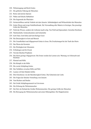 220. Weltentsagung und Reich Gottes
221. Die göttliche Führung der Menschen
222. Reine und unreine Speisen
223. Wahre und falsche Sabbatfeier
224. Die Gegenrede des Pharisäers
225. Geistereinflüsse und der Verkehr mit dem Jenseits. Selbständigkeit und Willensfreiheit des Menschen
226. Gottes Wesen und ewige Schaffensfreude. Die Verwandlung aller Materie in Geistiges. Das jenseitige
     Leben des Menschen
227. Nicht das Wissen, sondern die Liebestat macht selig. Von Fleiß und Sparsamkeit. Gerechter Reichtum
228. Nächstenliebe. Gotteserkenntnis und Gottesliebe
229. Gott-Vater, Gott-Sohn und Gott-Heiliger Geist
230. Die Dreieinigkeit in Gott und Mensch
231. Die Unendlichkeit und Allgegenwart Gottes in Jesus. Die Erscheinungen bei der Taufe des Herrn
232. Das Wesen der Kometen
233. Die Wichtigkeit der Erkenntnis
234. Erfindungen und ihr Zweck
235. Von den falschen Propheten
236. Des Herrn geistige Allgegenwart. Die Ersten werden die Letzten sein. Warnung vor Eifersucht und
     Hochmut
237. Himmel und Hölle
238. Die Kämpfe in der Hölle
239. Die zweite Schöpfung Gottes
240. Das Verhältnis zwischen Hölle und Welt
241. Lazarus will den Sündern helfen
242. Drei Gleichnisse von der Barmherzigkeit Gottes. Das Geheimnis der Liebe
243. Die Folgen der falschen Vorstellung vom Jenseits
244. Vom Richten und Strafen
245. Der Große Schöpfungsmensch im Universum
246. Die Erlösung des Weltenmenschen
247. Der Herr als Heiland des Großen Weltenmenschen. Die geistige Größe des Menschen
248. Die Bewegung des Weltenmenschen und seiner Hülsengloben. Die Doppelsonrien
 