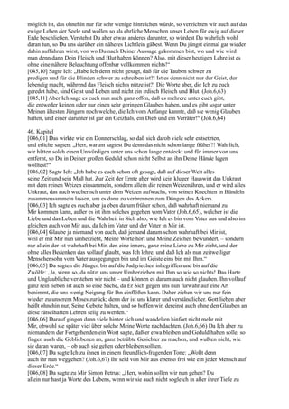 möglich ist, das ohnehin nur für sehr wenige hinreichen würde, so verzichten wir auch auf das
ewige Leben der Seele und wollen so als ehrliche Menschen unser Leben für ewig auf dieser
Erde beschließen. Verstehst Du aber etwas anderes darunter, so würdest Du wahrlich wohl
daran tun, so Du uns darüber ein näheres Lichtlein gäbest. Wenn Du jüngst einmal gar wieder
dahin auffahren wirst, von wo Du nach Deiner Aussage gekommen bist, wo und wie wird
man denn dann Dein Fleisch und Blut haben können? Also, mit dieser heutigen Lehre ist es
ohne eine nähere Beleuchtung offenbar vollkommen nichts!“
[045,10] Sagte Ich: „Habe Ich denn nicht gesagt, daß für die Tauben schwer zu
predigen und für die Blinden schwer zu schreiben ist?! Ist es denn nicht nur der Geist, der
lebendig macht, während das Fleisch nichts nütze ist?! Die Worte aber, die Ich zu euch
geredet habe, sind Geist und Leben und nicht ein irdisch Fleisch und Blut. (Joh.6,63)
[045,11] Aber Ich sage es euch nun auch ganz offen, daß es mehrere unter euch gibt,
die entweder keinen oder nur einen sehr geringen Glauben haben, und es gibt sogar unter
Meinen ältesten Jüngern noch welche, die Ich vom Anfange kannte, daß sie wenig Glauben
hatten, und einer darunter ist gar ein Geizhals, ein Dieb und ein Verräter!“ (Joh.6,64)

46. Kapitel
[046,01] Das wirkte wie ein Donnerschlag, so daß sich darob viele sehr entsetzten,
und etliche sagten: „Herr, warum sagtest Du denn das nicht schon lange früher?! Wahrlich,
wir hätten solch einen Unwürdigen unter uns schon lange entdeckt und für immer von uns
entfernt, so Du in Deiner großen Geduld schon nicht Selbst an ihn Deine Hände legen
wolltest!“
[046,02] Sagte Ich: „Ich habe es euch schon oft gesagt, daß auf dieser Welt alles
seine Zeit und sein Maß hat. Zur Zeit der Ernte aber wird kein kluger Hauswirt das Unkraut
mit dem reinen Weizen einsammeln, sondern allein die reinen Weizenähren, und er wird alles
Unkraut, das auch wucherisch unter dem Weizen aufwuchs, von seinen Knechten in Bündeln
zusammensammeln lassen, um es dann zu verbrennen zum Düngen des Ackers.
[046,03] Ich sagte es euch aber ja eben darum früher schon, daß wahrhaft niemand zu
Mir kommen kann, außer es ist ihm solches gegeben vom Vater (Joh.6,65), welcher ist die
Liebe und das Leben und die Wahrheit in Sich also, wie Ich es bin vom Vater aus und also im
gleichen auch von Mir aus, da Ich im Vater und der Vater in Mir ist.
[046,04] Glaube ja niemand von euch, daß jemand darum schon wahrhaft bei Mir ist,
weil er mit Mir nun umherzieht, Meine Worte hört und Meine Zeichen bewundert, – sondern
nur allein der ist wahrhaft bei Mir, den eine innere, ganz reine Liebe zu Mir zieht, und der
ohne alles Bedenken das vollauf glaubt, was Ich lehre, und daß Ich als nun zeitweiliger
Menschensohn vom Vater ausgegangen bin und im Geiste eins bin mit Ihm.“
[046,05] Da sagten die Jünger, bis auf die Judgriechen inbegriffen und bis auf die
Zwölfe: „Ja, wenn so, da nützt uns unser Umherziehen mit Ihm so wie so nichts! Das Harte
und Unglaubliche verstehen wir nicht – und können es darum auch nicht glauben. Ihn vollauf
ganz rein lieben ist auch so eine Sache, da Er Sich gegen uns nun fürwahr auf eine Art
benimmt, die uns wenig Neigung für Ihn einflößen kann. Daher ziehen wir uns nur fein
wieder zu unserem Moses zurück; denn der ist uns klarer und verständlicher. Gott lieben aber
heißt ohnehin nur, Seine Gebote halten, und so hoffen wir, dereinst auch ohne den Glauben an
diese rätselhaften Lehren selig zu werden.“
[046,06] Darauf gingen dann viele hinter sich und wandelten hinfort nicht mehr mit
Mir, obwohl sie später viel über solche Meine Worte nachdachten. (Joh.6,66) Da Ich aber zu
niemandem der Fortgehenden ein Wort sagte, daß er etwa bleiben und Geduld haben solle, so
fingen auch die Gebliebenen an, ganz betrübte Gesichter zu machen, und wußten nicht, wie
sie daran waren, – ob auch sie gehen oder bleiben sollten.
[046,07] Da sagte Ich zu ihnen in einem freundlich-fragenden Tone: „Wollt denn
auch ihr nun weggehen? (Joh.6,67) Ihr seid von Mir aus ebenso frei wie ein jeder Mensch auf
dieser Erde.“
[046,08] Da sagte zu Mir Simon Petrus: „Herr, wohin sollen wir nun gehen? Du
allein nur hast ja Worte des Lebens, wenn wir sie auch nicht sogleich in aller ihrer Tiefe zu
 