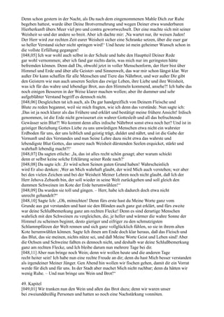 Denn schon gestern in der Nacht, als Du nach dem eingenommenen Mahle Dich zur Ruhe
begeben hattest, wurde über Deine Brotvermehrung und wegen Deiner etwa wunderbaren
Hierherkunft übers Meer viel pro und contra gewortwechselt. Der eine machte sich mit seiner
Weisheit so und der andere so breit. Aber ich dachte mir: ,Na wartet nur, ihr weisen Juden!
Der Herr wird zur rechten Zeit eurer Weisheit sicher eine Schranke setzen, über die euer gar
so heller Verstand sicher nicht springen wird!‘ Und heute ist mein geheimer Wunsch schon in
die vollste Erfüllung gegangen!
[048,05] Ich war wohl auch selbst in der Schule und habe den Hauptteil Deiner Rede
gar wohl vernommen; aber ich fand gar nichts darin, was mich nur im geringsten hätte
befremden können. Denn daß Du, obwohl jetzt in voller Menschenform, der Herr bist über
Himmel und Erde und über alle Geister- und Sinnenwelt, das war mir schon längst klar. Wer
außer Dir kann schaffen für alle Menschen und Tiere das Nährbrot, und wer außer Dir gibt
den Geistern wie nun auch unseren Seelen das ewige Leben, ihre Liebe und ihre Weisheit,
was ich für das wahre und lebendige Brot, aus den Himmeln kommend, ansehe?! Ich habe das
noch einigen Besseren in der Weise klarer machen wollen; aber ihr dummer und sehr
aufgeblähter Verstand begriff es dennoch nicht.
[048,06] Desgleichen tat ich auch, als Du gar handgreiflich von Deinem Fleische und
Blute zu reden begannst, weil sie mich fragten, wie ich denn das verstünde. Nun sagte ich:
,Das ist ja noch klarer als das Frühere und erklärt und bestätigt meine frühere Ansicht! Irdisch
genommen, ist die Erde nicht gewisserart ein wahrer Gottesleib und all das befruchtende
Gewässer sein Blut?! Wo kommt denn alles irdische Nährbrot sonst etwa noch her? Und ist in
geistiger Beziehung Gottes Liebe zu uns unwürdigen Menschen etwa nicht ein wahrster
Erdboden für uns, der uns leiblich und geistig trägt, duldet und nährt, und ist die Gabe der
Vernunft und des Verstandes und nun Seine Lehre dazu nicht etwa das wahrste und
lebendigste Blut Gottes, das unsere nach Weisheit dürstenden Seelen erquicket, stärkt und
wahrhaft lebendig macht?!‘
[048,07] Da sagten etliche: ,Ja, das ist alles recht schön gesagt; aber warum schickt
denn er selbst keine solche Erklärung seiner Rede nach?‘
[048,08] Da sagte ich: ,Er wird schon Seinen guten Grund haben! Wahrscheinlich
wird Er also denken: ,Wer an Mich wahrhaft glaubt, der wird Mich auch verstehen; wer aber
bei den vielen Zeichen und bei der Weisheit Meiner Lehren noch nicht glaubt, daß Ich der
Herr Jehova Zebaoth bin, der soll wieder in seine Welt zurückgehen und soll gleich den
dummen Schweinen im Kote der Erde herumwühlen!‘‘
[048,09] Da wurden sie toll und gingen. – Herr, habe ich dadurch doch etwa nicht
unrecht gehandelt?“
[048,10] Sagte Ich: „Oh, mitnichten! Denn fürs erste hast du Meine Worte ganz vom
Grunde aus gut verstanden und hast sie den Blinden auch ganz gut erklärt, und fürs zweite
war deine Schlußbemerkung ganz am rechten Flecke! Denn es sind derartige Menschen
wahrlich mit den Schweinen zu vergleichen, die, je heller und wärmer die wahre Sonne der
Himmel zu scheinen beginnt, desto gieriger und eifriger zu den schmutzigsten
Schlammpfützen der Welt rennen und sich ganz vollglücklich fühlen, so sie in ihrem alten
Kote herumwühlen können. Sagte Ich ihnen am Ende doch klar heraus, daß das Fleisch und
das Blut, das sie meinen, nichts nütze sei, und daß Meine Worte Geist und Leben sind! Aber
die Ochsen und Schweine faßten es dennoch nicht, und deshalb war deine Schlußbemerkung
ganz am rechten Flecke, und Ich bleibe darum nun mehrere Tage bei dir.
[048,11] Aber nun bringe noch Wein; denn wir wollen heute und die anderen Tage
recht heiter sein! Ich habe nun eine rechte Freude an dir; denn du hast Mich besser verstanden
als irgendeiner Meiner Jünger. Gen Abend hin wollen wir fischen gehen, damit dir ein Vorrat
werde für dich und für uns. In der Stadt aber machet Mich nicht ruchbar; denn da hätten wir
wenig Ruhe. – Und nun bringe uns Wein und Brot!“

49. Kapitel
[049,01] Wir tranken nun den Wein und aßen das Brot dazu; denn wir waren unser
bei zweiunddreißig Personen und hatten so noch eine Nachstärkung vonnöten.
 