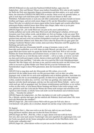 [049,02] Während wir also noch den Nachtisch fröhlich hielten, sagte einer der
Judgriechen: „Herr und Meister! Dieser unser äußerst freundlicher Wirt wäre ja sehr tauglich,
die Stelle des Dich stets ärgernden Jüngers einzunehmen und dem andern, so er auch wieder
käme, das römische CONSILIUM ABEUNDI zu erteilen. Denn soviel wir gemerkt haben, so
geht er noch ärger aufs Geld denn jeder Templer, und all sein Sinnen ist Welt- und
Wohlleben. Nebstdem besitzt er noch eine sehr üble Leidenschaft, und diese besteht im leeren
Großtun und Lügen, und mit solch einem Jünger ist Dir und der Menschheit wenig gedient.
Dieser Wirt aber ist wahrlich mit einem eigens hellen Geiste begabt und versteht selbst Deine
geheimsten Reden wahrlich besser denn Deine alten Jünger; daher wäre er ja ein ganz
vortrefflicher Stellvertreter für den Abwesenden.“
[049,03] Sagte Ich: „Ich werde Mich nun von jetzt an bis zum Laubrüstfeste in
Galiläa aufhalten und werde selbst dann Mich noch sehr überlegend verhalten, ob Ich nach
Jerusalem zum Feste ziehen werde, und da haben wir Zeit zur Genüge, in der uns unser Wirt
Matthias (Mai oder Moi diaz = ,mein Arbeiter‘, auch ,mein Knecht‘ oder ,Diener‘) überallhin
geleiten kann und auch wird, bei welcher Gelegenheit er noch gar vieles für Ohr und Aug und
für Herz und Seele erfahren wird. Dann aber wird er eben für diesen Ort ein ganz guter und
tüchtiger Ausbreiter Meiner Lehre werden; denn auch diese Menschen sind Mir gegeben zur
Belebung und nicht zum Tode.
[049,04] Was aber den Abwesenden betrifft, so mag er kommen, wenn er will, –
kann aber auch ausbleiben, so er will; denn ein jeder Mensch, gut oder böse, verhält sich
gegen Mich dem Geiste nach wie gegen die Sonne dem Leibe nach. Will er sich von den
Strahlen der Sonne beleuchten und erwärmen lassen, so kann er es tun – ob er ein guter oder
ein böser Mensch ist, so wird ihm das nicht verwehrt –; will er es nicht, so wird er von Gott
aus dazu auch nicht gezwungen werden, darum es denn auch heißt: ,Gott läßt Seine Sonne
scheinen über Gute und Böse.‘ Und sehet, also ist es auch bei Mir in der lebendig-geistigen
Hinsicht! Wer Mir folgen will, der kann es tun, und Ich werde ihn nicht von Mir weisen, und
sollte er ein noch so großer Sünder sein! Denn Ich bin ja nur der Verlorenen und
Seelenkranken wegen in diese Welt gekommen; denn die Gesunden bedürfen des Arztes
nicht.
[049,05] Und so mag denn auch der Abwesende mit Mir ziehen, wie er will,
gleichwie Ich die Judäer heute nicht von Mir gewiesen habe; weil sie aber von selbst
gegangen sind, so habe Ich sie auch nicht aufgehalten und zu bleiben geheißen. Auch habe Ich
nicht darum also für sie unverständlich geredet, als hätte Ich sie dadurch von Mir entfernen
wollen, sondern Ich redete also, weil Ich, vom Vater aus genötigt, also reden mußte. Sie
ärgerten sich aber darob und gingen, und das war ihre und nicht Meine Schuld, – und es war
somit auch gut, daß sie gegangen sind. Sie können wiederkommen und bleiben, so sie wollen;
wollen sie aber nicht, so wird darum Meine Sendung und Meine Lehre nicht weniger wahr
sein, gleichwie auch das Licht und die Wärme der Sonne nicht weniger und schwächer wird
irgend aus dem Grunde, so etliche Toren sich nicht von ihr bescheinen und erwärmen lassen
wollen. – Verstehet ihr solches?“
[049,06] Sagten die Judgriechen: „Ja, Herr, das haben wir sehr wohl verstanden! Was
Du, o Meister, sprichst und sagst, das hat wahrlich alle Wahrheit, Kraft und Leben! Oh, wenn
doch alle Menschen das einsähen!“
[049,07] Sagte Ich: „Das wird in dieser Welt wohl nie ganz der Fall sein; aber es
wird dennoch viele geben, die es einsehen, danach tun und das ewige Leben ernten werden.“

50. Kapitel
[050,01] (Der Herr:) „Aber nun wird es an der Zeit sein, daß wir uns zum Fischen
fertig und bereit machen; denn nun ist eben die beste Zeit dazu.“
[050,02] Sagte der Wirt: „Weil Du, o Herr, es sagst, darum wird nun wohl die beste
Zeit sein; aber sonst nach unserer Fischerregel wäre jetzt eigentlich die ungünstigste Zeit, weil
die Fische nun gleich mit der Sonne untergehen und sonach auf der Oberfläche nicht viele
Fische mehr vorhanden sind.“
[050,03] Sagte Ich: „Eben darum wollen wir jetzt uns an das Fischen machen, und es
 
