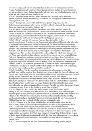 soll sich da zeigen, daß wir uns auf das Fischen auch besser verstehen denn die andern
Fischer. Am Tage und auf windlosem Meere kann jedermann fischen; aber am Abende und
bei sehr unruhigem Meere fischen, kann außer Mir jetzt wohl gar kein Fischer mehr. Und so
gehen wir und richten uns unser Fischzeug zu!“
[050,04] Darauf verließen wir das Zimmer, nahmen das Fischzeug, das in mehreren
großen Zugnetzen bestand, machten die Fischerboote los, bestiegen sie und fuhren bei drei
Feldweges weit vom Ufer.
[050,05] Da sagte Ich: „Nun werfet die Netze aus, spannet sie gut aus, und die
Ruderer steuern gemach dem Ufer zu, und am Ufer wird sich zeigen, ob die untergehende
Sonne uns zu unserer Arbeit ein Hindernis war!“
[050,06] Solches geschah nach Meiner Anordnung, und als wir ans Ufer kamen, da
waren die Netze so voll von den edelsten Fischen, daß sie beinahe zu reißen anfingen. Als die
Fischer anfingen, die Fische aus den Netzen in die Fischbehälter zu klauben, da hatten sie
nicht Raum genug, um alle aufzunehmen; beinahe ein gutes Dritteil mußte in den Netzen
eingebündelt, also im Wasser zwischen den Booten hängend, verbleiben.
[050,07] „Nein“, sagte der Wirt, „so ein Fang um diese Zeit gehört zu den
unerhörtesten Dingen! O Meister, wenn Du mit noch zehnmal soviel Jüngern volle zehn Jahre
in meinem Hause wohntest und zehrtest, so könnte ich Dir dadurch nicht vergüten diesen
Gewinn, den Du mir heute durch diesen Fischzug bereitet hast! Siehe, mein großes und gut
gebautes Haus samt den vielen und zweckmäßigen Wirtschaftsgebäuden und samt allem, was
darin ist – auch mit allen Äckern, Wiesen, Waldungen, Hutweiden und Weinbergen –, hat
lange nicht den Wert wie diese beinahe zahllos vielen und großen Edelfische, die sonst nur
zur Winterszeit selten hie und da gefangen werden. Wenn man da nur etwa im glücklichsten
Falle zehn fangen kann, so ist man ohnehin schon ein reicher Mann; denn Fische dieser
Gattung werden fürs Stück um hundert Silbergroschen von den Römern und Griechen reißend
aufgekauft, eingesalzen und an die Höfe der Könige sicher um dreihundert Silbergroschen
verkauft. Wenn es Dir, o Meister, genehm wäre, so würde ich meine Knechte mit einigen
Stücken in die Stadt zu den Römern und Griechen senden, und ihr werdet euch überzeugen,
mit wieviel Geld beladen sie ehest heimkehren werden!“
[050,08] Sagte Ich: „Tue das immerhin; aber nur das sage allen deinen Leuten, daß
sie Mich nicht ruchbar machen; denn da würden wir in kurzer Zeit alle die großen Römer und
Griechen am Halse haben! Aber für unser Abendmahl werde auch mit diesen edelsten Fischen
gesorgt, und du selbst mußt wacker mitessen; denn bis jetzt hast du von dem
Wohlgeschmacke dieser Art Fische nur reden hören, selbst jedoch nie einen verkostet. Wenn
du nun erst selbst einen verkosten wirst, dann wirst du auch erst selbst erfahren, warum man
diese Fische so teuer bezahlt. Und nun magst du deine Knechte mit den Fischen schon
aussenden; aber sie sollen die aus den Netzen nehmen. Auch für uns sollen die aus den Netzen
genommen werden; denen in den Behältern werde Ruhe gegeben!“
[050,09] Da ging der Wirt, machte die Sache mit den vielen Knechten ab, und bei
fünfzig an der Zahl nahm ein jeder zwei Fische, da er einen dritten nicht mehr zu tragen
imstande gewesen wäre, und trug sie gemeinschaftlich in die Stadt. Die Knechte begaben sich
schnell zu den Römern und Griechen, und als diese der bekannten Edelfische ansichtig
wurden, da entstand eine förmliche Verkaufsversteigerung derart, daß ein Fisch von nur 40-
50 Pfund Gewicht um zweihundert Silbergroschen aufgekauft wurde.
[050,10] Es fragten wohl die Römer und Griechen, wie etliche reiche Juden, wie sie
denn in dieser für derlei Edelfische ganz ungewöhnlichen Zeit zu ihnen gekommen seien.
[050,11] Aber die Knechte sagten, sie seien durch einen fremden Fischer auf ein
Geheimnis gekommen, derlei Fische auch außer der Winterszeit zu bekommen, und die
Fische seien die sichersten Zeugen, daß sich das Geheimnis bewähre. Da wurden sie nicht
weiter befragt und brachten dem Wirte bald eine große Menge Geld als Erlös für die Fische,
so daß er kaum Behälter zur Genüge fand, um all das Geld unterzubringen und zu verwahren.
[050,12] Mittlerweile wurde auch unser Nachtmahl fertig, und wir setzten uns zum
großen Tische.
[050,13] Als die Judgriechen der wohl zubereiteten Fische ansichtig wurden, sagten
 