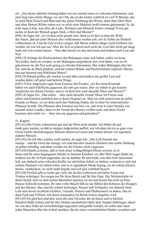 sie: „Von dieser edelsten Gattung haben wir nur einmal einen zu verkosten bekommen, und
jetzt liegt eine solche Menge vor uns! Oh, das ist des Guten wahrlich zu viel! O Meister, das
ist auch Dein Fleisch und Blut nach der guten Erklärung des Wirtes; denn ohne Dein Wort
und ohne Deinen Willen wären wir zu solch einer Mahlzeit wohl nimmer gekommen! Ja, da
sieht man es klar, was alles die Liebe, Weisheit und Allmacht Gottes vermag! O wie gar
nichts ist doch der Mensch gegen Dich, o Herr und Meister!“
[050,14] Sagte Ich: „Es ist dem nicht gerade also; denn es ist dies ja eben der Wille
des Vaters, daß ein jeder Mensch also vollkommen werden soll, wie Er Selbst im Himmel
vollkommen ist. Und die Zeit wird es zeigen, daß Meine wahren Jünger noch Größeres tun
werden, als wie Ich nun tue! Aber die Zeit ist jedoch noch nicht da, wird aber nicht gar lange
mehr auf sich warten lassen. – Nun aber lassen wir das und essen und trinken nach Lust und
Not!
[050,15] Solange die Hochzeitsleute den Bräutigam unter sich haben, sollen sie keine
Not leiden; denn sie werden, so der Bräutigam aufgefahren sein wird dahin, von wo Er
gekommen ist, der Not noch genug zu erleiden bekommen. Der wahre Bräutigam aber bin
Ich, und die an Mich glauben, sind die wahren Bräute und Hochzeitsleute zugleich. Darum
nun nur heiteren und fröhlichen Mutes!“
[050,16] Darauf griffen alle wacker zu und aßen und tranken mit großer Lust und
wurden dabei voll guter und heiterer Dinge.
[050,17] Ein Judgrieche sagte beim Genusse des Fisches: „Zu Kis beim Kisjonah
haben wir auch Edelfische gegessen, die sehr gut waren; aber sie stehen in gar keinem
Vergleiche mit diesen Fischen, und es ist doch hier auch dasselbe Meer und Wasser?!“
[050,18] Sagte Ich: „Das sicher, – aber nicht derselbe Grund! Diese Art Fische sind
selten und kommen natürlich nur in dieser Gegend vor. Aber sie sind zumeist nur im tiefen
Grunde zu Hause, wo sie denn auch ihre Nahrung finden, die in einer Art unterseeischer
Pflanzen besteht. Die Pflanzen aber kommen nur hier vor, und zwar in einer Strecke von
tausend Acker Landes; dann ist der Grund des Meeres weithin taub, und diese Fische
kommen dort nicht vor. – Aber nun nur gegessen und getrunken!“

51. Kapitel
[051,01] Die Fische schmeckten gut und der Wein nicht minder. Ich Selbst aß und
trank ganz wacker, so daß es einigen Judgriechen auffiel, wie Ich denn als ein so ganz vom
Geiste Gottes durchdrungener Mensch ebensoviel essen und trinken könnte wie irgendein
anderer Mensch.
[051,02] Als Ich aber solches wohl merkte, da sagte Ich: „Der Leib braucht das
seinige – und der Geist das seinige; wir sind nun aber unseren Gliedern eine rechte Stärkung
zu geben schuldig, und dann werden wir des Geistes nicht vergessen.
[051,03] Glaube ja keiner, daß er Gott einen wohlgefälligen Dienst erweist, so er
fastet und für seine begangenen Sünden in härenen Kleidern vor aller Welt Augen Buße tut, –
sondern nur der ist Gott angenehm, der da dankbar ißt und trinkt, was ihm Gott zukommen
ließ, um dadurch seine irdischen Kräfte zur nützlichen Arbeit zu stärken, wodurch er sich und
seinem Nächsten viel nützen kann, und so er irgendeine Sünde beging, sie als solche erkennt,
bereut, verabscheut, sie nicht mehr begeht und sich also wahrhaft bessert.
[051,04] Freilich gibt es leider gar viele, die da ihre Lebenszeit mit lauter Essen und
Trinken zubringen. Sie sorgen nur für ihren Bauch und für ihre Haut. Die Nächstenliebe ist
ihnen fremd, und vor dem armen Menschen spucken sie aus und lassen ihn nicht an ihres
Hauses Schwelle kommen. Ihr stets voller Bauch läßt sie nie fühlen den Schmerz des Hungers
und des Durstes. Das sind die echten Schwelger, Prasser und Vollsäufer, um dadurch ihren
Leib stets bereit zu allerlei Geilheit, Unzucht, Hurerei und Ehebrecherei zu halten. Das ist
dann Fraß und Völlerei, mit denen niemand je ins Reich Gottes eingehen wird.
[051,05] Im gleichen sind aber auch alle jene Gleisner, die da fasten und in härenen
Kleidern Buße wirken und für ihre Sünden ansehnliche Opfer dem Tempel darbringen, damit
sie von dem Volke als Gerechtfertigte angesehen und gelobt werden, sie selbst aber dann
jeden Menschen über die Achsel ansehen, ihn als einen vermeintlichen Sünder verachten und
 