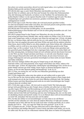 ihm schon von weitem ausweichen, dieweil sie nicht irgend sahen, wie er gefastet, in härenen
Kleidern Buße gewirkt und dem Tempel geopfert hat.
[051,06] Ich aber sage es euch: Derlei Menschen sind ebenfalls ein Greuel vor Gott;
denn ihr Herz ist verhärtet, und so ihr Sinn und Verstand. Sie richten ihre Nebenmenschen
ohne alle Schonung und Nachsicht, sie kehren vor des Nachbars Tür und bemerken den
großen Haufen Unflates vor der eigenen Hausflur nicht. O wahrlich sage Ich euch: Wie diese
Tempelheiligen und -gerechten nun ausmessen, geradeso wird ihnen drüben wieder
zurückgemessen werden!
[051,07] Ich sage es euch: Wer hier richtet, der wird auch jenseits gerichtet werden;
wer aber da niemanden richtet außer sich allein, der wird auch jenseits nicht gerichtet werden
sondern sofort aufgenommen werden in Mein Reich!
[051,08] Ich aber will euch hier ein Bild geben, wie die menschliche
Selbstrechtfertigung in ihrer Reinheit und vor Gott als allein gültig beschaffen sein soll. Und
so höret! (Luk.18,9)
[051,09] Es gingen hinauf in den Tempel zwei Menschen, der eine ein reicher, aber
sonst streng nach dem Gesetz lebender Jude, und der andere ein Zöllner. (Luk.18,10) Als der
Jude in den Tempel kam, stellte er sich ganz zum Altare hin und sagte laut: ,O Gott, ich danke
Dir hier vor Deinem Altare, daß ich nicht also bin wie viele andere! (Luk. 18,11) Denn Du, o
Herr Herr, hast mir gegeben den guten und festen Willen und auch alle die anderen irdischen
Güter hinzu, durch welche Mittel es mir allein möglich ward, Deine Gebote alle vollkommen
zu erfüllen, und wie wohl tut es nun meiner Seele, als vollkommen gerecht an der Neige
meiner Tage vor Dir zu stehen!‘ (Luk.18,12) Als er noch eine Menge seiner gerechten und
also gesetzlich guten Handlungen Gott also vorgetragen hatte, legte er ein reiches Opfer auf
den Altar und ging dann, im höchsten Grade mit sich zufrieden und mit dem besten Gewissen
von der Welt, aus dem Tempel und dann nach Hause, wo sich alle seine Hausleute wegen
seiner strengen Hauszucht eben nicht sehr auf ihn freuten, da sein reines Gewissen, sein
strenger Ordnungssinn und seine gesetzliche Gerechtigkeit an ihnen nichts als lauter Sünden
und Fehler entdeckten.
[051,10] Unser sündiger Zöllner aber ging im Tempel reuig in sich, blieb ganz
rückwärts stehen, sich nicht getrauend, seine Augen aufzurichten zum Altare, indem er bei
sich selbst sagte: ,O Herr, Du allgerechter, allerheiligster und allmächtiger Gott, ich bin ein zu
grober Sünder und also gar nicht würdig, meine Augen zu Deinem Heiligtume empor zu
richten; sei Du mir aber dennoch gnädig und barmherzig!‘ (Luk.18,13)
[051,11] Nun, was meinet ihr, wer von den zwei Menschen gerechtfertigt aus dem
Tempel nach Hause zog?“
[051,12] Die Judgriechen sahen einer den andern an und wußten nicht so ganz recht,
was sie Mir nun für eine Antwort geben sollten; denn gerechter konnte in ihren Augen doch
wohl niemand sein als der das Gesetz bis aufs letzte Häkchen erfüllende Jude. Der sündige
Zöllner konnte nach ihrer Beurteilung doch nicht als ein mehr Gerechtfertigter den Tempel
verlassen denn der erwähnte Jude!
[051,13] Ich aber sagte zu ihnen: „Ihr irret euch in eurem Urteile! Der Jude ging ganz
und gar nicht gerechtfertigt aus dem Tempel; denn er belobte sich selbst laut vor allem Volke,
zog aller Augen, Ohren, Lob und Bewunderung auf sich und belohnte sich somit selbst. Ist
aber solch ein Selbstgefühl nicht auch eine sogar recht böse Art des Hochmutes?! Seine
Früchte sind am Ende Haß und Verachtung und eine stete Verfolgung aller, die von ihm nicht
als ebenbürtig erkannt und beurteilt werden. Ist so ein Mensch dann wohl ein Gerechtfertigter
vor Gott? Oh, mitnichten! Der hat noch sehr weit bis dahin!
[051,14] Aber der Zöllner ist ein Gerechtfertigter vor Gott; denn er ist voll Demut
und hält sich für schlechter um vieles denn die anderen Menschen. Er haßt und verachtet
niemanden und ist froh, daß man ihn nur nicht noch mehr verachtet und flieht, als es schon
ohnehin der Fall ist. – Nun, was saget ihr? Habe Ich recht geurteilt?“ (Luk.18,14)
[051,15] Sagten nun alle: „O Herr, Du ganz allein hast recht in allen Dingen, und wir
alle sind finstere und sündige Menschen! Unsere Urteile sind daher nicht anders, als wie da
wir selbst sind. Oh, das war ein vollkommen wahrstes Bild; denn wir hatten oft Gelegenheit,
 