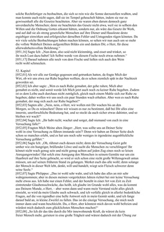 solche Rechtfertiger zu beobachten, die sich so rein wie die Sonne darzustellen wußten, und
man konnte auch nicht sagen, daß sie im Tempel geheuchelt hätten, indem sie nur zu
gewissenhaft alle die Gesetze beachteten. Aber sie waren eben darum dennoch ganz
unverdauliche Menschen; denn sie beachteten das Gesetz nicht etwa, weil sie in selbem den
Willen und die Ordnung Gottes erkannt hätten, sondern nur, als wäre das Gesetz ihr Werk,
und auf daß sie als streng gesetzliche Menschen auf ihre Diener und Hausleute desto
ergiebiger einwirken und erfolgreicher derselben Fehler und Untugenden rügen könnten. Da
wir viele solche Beobachtungen haben machen können, so sehen wir nun auch um so mehr
die vollste Wahrheit Deines aufgestellten Bildes ein und danken Dir, o Herr, für diese
allerwahrheitsvollste Belehrung.“
[051,16] Sagte Ich: „Nun denn, also seid nicht kleinmütig, und esset und trinket, so
ihr noch Lust dazu habet! Ich Selbst werde von diesem Fische noch etwas nehmen.“
[051,17] Darauf nahmen alle noch von dem Fische und ließen sich auch den Wein
recht wohl schmecken.

52. Kapitel
[052,01] Als wir alle zur Genüge gegessen und getrunken hatten, da fragte Mich der
Wirt, ob wir uns etwa zur Ruhe begeben wollten, da es schon ziemlich spät in der Nachtzeit
geworden sei.
[052,02] Ich aber sagte: „Wen es nach Ruhe gemahnt, der gehe ruhen; Mich aber
gemahnt es nicht, und somit werde Ich Mich jetzt auch noch zu keiner Ruhe begeben. Zudem
ist es dem Leibe auch durchaus nicht zuträglich, gleich nach einem Mahle sich zur Ruhe zu
begeben; daher wollen wir uns noch ein paar Stunden wach erhalten. Aber wen es nach Ruhe
gemahnt, der mag sich auch zur Ruhe begeben!“
[052,03] Sagten alle: „Nein, nein, o Herr, wir wollen mit Dir wachen bis an den
Morgen, so Du es wünschest! Denn wir wissen es nur zu bestimmt, daß bei Dir alles eine
innerste, unerforschliche Bedeutung hat, und so steckt da auch sicher etwas dahinter, und so
bleiben wir wach!“
[052,04] Sagte Ich: „Ihr habt recht; wachet und sorget, daß niemand von euch in eine
Versuchung falle!“
[052,05] Fragten Mich Meine alten Jünger: „Herr, was sollte uns an Deiner Seite
wohl in eine Versuchung zu führen imstande sein?! Denn wir haben an Deiner Seite doch
schon so manches erlebt, und es hat uns noch sehr weniges in irgendeine augenblickliche
Versuchung geführt.“
[052,06] Sagte Ich: „Oh, rühmet euch dessen nicht; denn der Versuchung Geist geht
umher wie ein hungriger, brüllender Löwe und sucht die Menschen zu verschlingen! Ihr
könnet nicht wach genug sein und nicht genug achten auf jeden Zug eines noch so leisen
Anregungswindes! Hat solch eine Anregung den Menschen in seinem Gemüte nur um ein
Haarbreit auf ihre Seite gebracht, so wird er sich schon eine recht große Willensgewalt antun
müssen, um auf seinen früheren Stand zu gelangen. Merket euch das alle wohl; denn solange
der Mensch in dieser Welt lebt, denkt, will und handelt, wiegt sein Fleisch schwerer denn
seine Seele.“
[052,07] Sagte Philippus: „Das ist wohl sehr wahr, und ich habe das alles an mir sehr
wahrgenommen; aber in diesen meinen vorgerückten Jahren richtet bei mir keine Versuchung
mehr etwas aus. Ich habe nur einen Fehler, und der besteht in einer Art von Zeit zu Zeit
eintretender Glaubensschwäche, das heißt, ich glaube im Grunde wohl alles, was da kommt
aus Deinem Munde, o Herr, – aber wenn dann und wann mein Verstand nicht alles gleich
einsieht, so wird da mein Glaube auch schwach, und ich verfalle gleich in allerlei bedenkliche
Fragen, auf die von irgendher eine helle Antwort sich in mein Gemüt senkt, und ich fange
darauf bald an, in kleine Zweifel zu fallen. Das ist die einzige Versuchung, die mich noch
immer dann und wann beschleicht. Du, o Herr, aber könntest mich davon wohl befreien und
würdest mich dadurch zum glücklichsten Menschen machen!“
[052,08] „So Ich dir das täte durch die Mir innewohnende Kraft, da wärest du kein
freier Mensch mehr, gerietest in eine große Trägheit und wärest dadurch mit der Übung zur
 