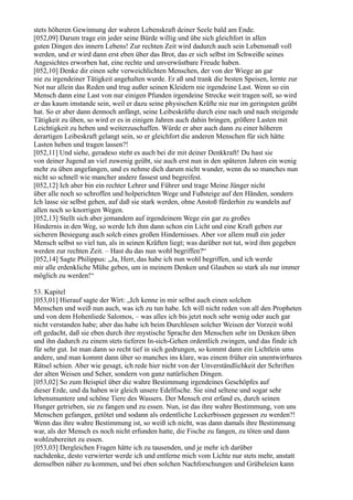 stets höheren Gewinnung der wahren Lebenskraft deiner Seele bald am Ende.
[052,09] Darum trage ein jeder seine Bürde willig und übe sich gleichfort in allen
guten Dingen des innern Lebens! Zur rechten Zeit wird dadurch auch sein Lebensmaß voll
werden, und er wird dann erst eben über das Brot, das er sich selbst im Schweiße seines
Angesichtes erworben hat, eine rechte und unverwüstbare Freude haben.
[052,10] Denke dir einen sehr verweichlichten Menschen, der von der Wiege an gar
nie zu irgendeiner Tätigkeit angehalten wurde. Er aß und trank die besten Speisen, lernte zur
Not nur allein das Reden und trug außer seinen Kleidern nie irgendeine Last. Wenn so ein
Mensch dann eine Last von nur einigen Pfunden irgendeine Strecke weit tragen soll, so wird
er das kaum imstande sein, weil er dazu seine physischen Kräfte nie nur im geringsten geübt
hat. So er aber dann dennoch anfängt, seine Leibeskräfte durch eine nach und nach steigende
Tätigkeit zu üben, so wird er es in einigen Jahren auch dahin bringen, größere Lasten mit
Leichtigkeit zu heben und weiterzuschaffen. Würde er aber auch dann zu einer höheren
derartigen Leibeskraft gelangt sein, so er gleichfort die anderen Menschen für sich hätte
Lasten heben und tragen lassen?!
[052,11] Und siehe, geradeso steht es auch bei dir mit deiner Denkkraft! Du hast sie
von deiner Jugend an viel zuwenig geübt, sie auch erst nun in den späteren Jahren ein wenig
mehr zu üben angefangen, und es nehme dich darum nicht wunder, wenn du so manches nun
nicht so schnell wie mancher andere fassest und begreifest.
[052,12] Ich aber bin ein rechter Lehrer und Führer und trage Meine Jünger nicht
über alle noch so schroffen und holperichten Wege und Fußsteige auf den Händen, sondern
Ich lasse sie selbst gehen, auf daß sie stark werden, ohne Anstoß fürderhin zu wandeln auf
allen noch so knorrigen Wegen.
[052,13] Stellt sich aber jemandem auf irgendeinem Wege ein gar zu großes
Hindernis in den Weg, so werde Ich ihm dann schon ein Licht und eine Kraft geben zur
sicheren Besiegung auch solch eines großen Hindernisses. Aber vor allem muß ein jeder
Mensch selbst so viel tun, als in seinen Kräften liegt; was darüber not tut, wird ihm gegeben
werden zur rechten Zeit. – Hast du das nun wohl begriffen?“
[052,14] Sagte Philippus: „Ja, Herr, das habe ich nun wohl begriffen, und ich werde
mir alle erdenkliche Mühe geben, um in meinem Denken und Glauben so stark als nur immer
möglich zu werden!“

53. Kapitel
[053,01] Hierauf sagte der Wirt: „Ich kenne in mir selbst auch einen solchen
Menschen und weiß nun auch, was ich zu tun habe. Ich will nicht reden von all den Propheten
und von dem Hohenliede Salomos, – was alles ich bis jetzt noch sehr wenig oder auch gar
nicht verstanden habe; aber das habe ich beim Durchlesen solcher Weisen der Vorzeit wohl
oft gedacht, daß sie eben durch ihre mystische Sprache den Menschen sehr im Denken üben
und ihn dadurch zu einem stets tieferen In-sich-Gehen ordentlich zwingen, und das finde ich
für sehr gut. Ist man dann so recht tief in sich gedrungen, so kommt dann ein Lichtlein ums
andere, und man kommt dann über so manches ins klare, was einem früher ein unentwirrbares
Rätsel schien. Aber wie gesagt, ich rede hier nicht von der Unverständlichkeit der Schriften
der alten Weisen und Seher, sondern von ganz natürlichen Dingen.
[053,02] So zum Beispiel über die wahre Bestimmung irgendeines Geschöpfes auf
dieser Erde, und da haben wir gleich unsere Edelfische. Sie sind seltene und sogar sehr
lebensmuntere und schöne Tiere des Wassers. Der Mensch erst erfand es, durch seinen
Hunger getrieben, sie zu fangen und zu essen. Nun, ist das ihre wahre Bestimmung, von uns
Menschen gefangen, getötet und sodann als ordentliche Leckerbissen gegessen zu werden?!
Wenn das ihre wahre Bestimmung ist, so weiß ich nicht, was dann damals ihre Bestimmung
war, als der Mensch es noch nicht erfunden hatte, die Fische zu fangen, zu töten und dann
wohlzubereitet zu essen.
[053,03] Dergleichen Fragen hätte ich zu tausenden, und je mehr ich darüber
nachdenke, desto verwirrter werde ich und entferne mich vom Lichte nur stets mehr, anstatt
demselben näher zu kommen, und bei eben solchen Nachforschungen und Grübeleien kann
 