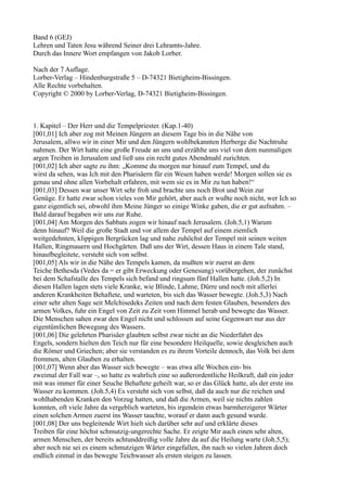 Band 6 (GEJ)
Lehren und Taten Jesu während Seiner drei Lehramts-Jahre.
Durch das Innere Wort empfangen von Jakob Lorber.

Nach der 7 Auflage.
Lorber-Verlag – Hindenburgstraße 5 – D-74321 Bietigheim-Bissingen.
Alle Rechte vorbehalten.
Copyright © 2000 by Lorber-Verlag, D-74321 Bietigheim-Bissingen.



1. Kapitel – Der Herr und die Tempelpriester. (Kap.1-40)
[001,01] Ich aber zog mit Meinen Jüngern an diesem Tage bis in die Nähe von
Jerusalem, allwo wir in einer Mir und den Jüngern wohlbekannten Herberge die Nachtruhe
nahmen. Der Wirt hatte eine große Freude an uns und erzählte uns viel von dem nunmaligen
argen Treiben in Jerusalem und ließ uns ein recht gutes Abendmahl zurichten.
[001,02] Ich aber sagte zu ihm: „Komme du morgen nur hinauf zum Tempel, und du
wirst da sehen, was Ich mit den Pharisäern für ein Wesen haben werde! Morgen sollen sie es
genau und ohne allen Vorbehalt erfahren, mit wem sie es in Mir zu tun haben!“
[001,03] Dessen war unser Wirt sehr froh und brachte uns noch Brot und Wein zur
Genüge. Er hatte zwar schon vieles von Mir gehört, aber auch er wußte noch nicht, wer Ich so
ganz eigentlich sei, obwohl ihm Meine Jünger so einige Winke gaben, die er gut aufnahm. –
Bald darauf begaben wir uns zur Ruhe.
[001,04] Am Morgen des Sabbats zogen wir hinauf nach Jerusalem. (Joh.5,1) Warum
denn hinauf? Weil die große Stadt und vor allem der Tempel auf einem ziemlich
weitgedehnten, klippigen Bergrücken lag und nahe zuhöchst der Tempel mit seinen weiten
Hallen, Ringmauern und Hochgärten. Daß uns der Wirt, dessen Haus in einem Tale stand,
hinaufbegleitete, versteht sich von selbst.
[001,05] Als wir in die Nähe des Tempels kamen, da mußten wir zuerst an dem
Teiche Bethesda (Vedes da = er gibt Erweckung oder Genesung) vorübergehen, der zunächst
bei dem Schafstalle des Tempels sich befand und ringsum fünf Hallen hatte. (Joh.5,2) In
diesen Hallen lagen stets viele Kranke, wie Blinde, Lahme, Dürre und noch mit allerlei
anderen Krankheiten Behaftete, und warteten, bis sich das Wasser bewegte. (Joh.5,3) Nach
einer sehr alten Sage seit Melchisedeks Zeiten und nach dem festen Glauben, besonders des
armen Volkes, fuhr ein Engel von Zeit zu Zeit vom Himmel herab und bewegte das Wasser.
Die Menschen sahen zwar den Engel nicht und schlossen auf seine Gegenwart nur aus der
eigentümlichen Bewegung des Wassers.
[001,06] Die gelehrten Pharisäer glaubten selbst zwar nicht an die Niederfahrt des
Engels, sondern hielten den Teich nur für eine besondere Heilquelle, sowie desgleichen auch
die Römer und Griechen; aber sie verstanden es zu ihrem Vorteile dennoch, das Volk bei dem
frommen, alten Glauben zu erhalten.
[001,07] Wenn aber das Wasser sich bewegte – was etwa alle Wochen ein- bis
zweimal der Fall war –, so hatte es wahrlich eine so außerordentliche Heilkraft, daß ein jeder
mit was immer für einer Seuche Behaftete geheilt war, so er das Glück hatte, als der erste ins
Wasser zu kommen. (Joh.5,4) Es versteht sich von selbst, daß da auch nur die reichen und
wohlhabenden Kranken den Vorzug hatten, und daß die Armen, weil sie nichts zahlen
konnten, oft viele Jahre da vergeblich warteten, bis irgendein etwas barmherzigerer Wärter
einen solchen Armen zuerst ins Wasser tauchte, worauf er dann auch gesund wurde.
[001,08] Der uns begleitende Wirt hielt sich darüber sehr auf und erklärte dieses
Treiben für eine höchst schmutzig-ungerechte Sache. Er zeigte Mir auch einen sehr alten,
armen Menschen, der bereits achtunddreißig volle Jahre da auf die Heilung warte (Joh.5,5);
aber noch nie sei es einem schmutzigen Wärter eingefallen, ihn nach so vielen Jahren doch
endlich einmal in das bewegte Teichwasser als ersten steigen zu lassen.
 