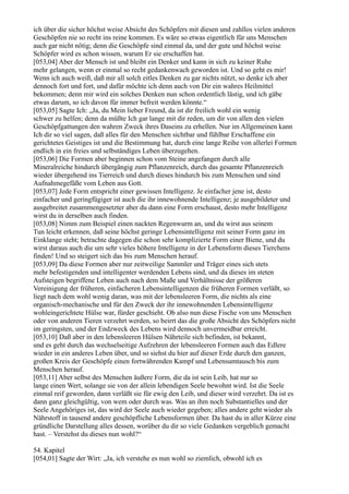 ich über die sicher höchst weise Absicht des Schöpfers mit diesen und zahllos vielen anderen
Geschöpfen nie so recht ins reine kommen. Es wäre so etwas eigentlich für uns Menschen
auch gar nicht nötig; denn die Geschöpfe sind einmal da, und der gute und höchst weise
Schöpfer wird es schon wissen, warum Er sie erschaffen hat.
[053,04] Aber der Mensch ist und bleibt ein Denker und kann in sich zu keiner Ruhe
mehr gelangen, wenn er einmal so recht gedankenwach geworden ist. Und so geht es mir!
Wenn ich auch weiß, daß mir all solch eitles Denken zu gar nichts nützt, so denke ich aber
dennoch fort und fort, und dafür möchte ich denn auch von Dir ein wahres Heilmittel
bekommen; denn mir wird ein solches Denken nun schon ordentlich lästig, und ich gäbe
etwas darum, so ich davon für immer befreit werden könnte.“
[053,05] Sagte Ich: „Ja, du Mein lieber Freund, da ist dir freilich wohl ein wenig
schwer zu helfen; denn da müßte Ich gar lange mit dir reden, um dir von allen den vielen
Geschöpfgattungen den wahren Zweck ihres Daseins zu erhellen. Nur im Allgemeinen kann
Ich dir so viel sagen, daß alles für den Menschen sichtbar und fühlbar Erschaffene ein
gerichtetes Geistiges ist und die Bestimmung hat, durch eine lange Reihe von allerlei Formen
endlich in ein freies und selbständiges Leben überzugehen.
[053,06] Die Formen aber beginnen schon vom Steine angefangen durch alle
Mineralreiche hindurch übergängig zum Pflanzenreich, durch das gesamte Pflanzenreich
wieder übergehend ins Tierreich und durch dieses hindurch bis zum Menschen und sind
Aufnahmegefäße vom Leben aus Gott.
[053,07] Jede Form entspricht einer gewissen Intelligenz. Je einfacher jene ist, desto
einfacher und geringfügiger ist auch die ihr innewohnende Intelligenz; je ausgebildeter und
ausgebreitet zusammengesetzter aber du dann eine Form erschaust, desto mehr Intelligenz
wirst du in derselben auch finden.
[053,08] Nimm zum Beispiel einen nackten Regenwurm an, und du wirst aus seinem
Tun leicht erkennen, daß seine höchst geringe Lebensintelligenz mit seiner Form ganz im
Einklange steht; betrachte dagegen die schon sehr komplizierte Form einer Biene, und du
wirst daraus auch die um sehr vieles höhere Intelligenz in der Lebensform dieses Tierchens
finden! Und so steigert sich das bis zum Menschen herauf.
[053,09] Da diese Formen aber nur zeitweilige Sammler und Träger eines sich stets
mehr befestigenden und intelligenter werdenden Lebens sind, und da dieses im steten
Aufsteigen begriffene Leben auch nach dem Maße und Verhältnisse der größeren
Vereinigung der früheren, einfacheren Lebensintelligenzen die früheren Formen verläßt, so
liegt nach dem wohl wenig daran, was mit der lebensleeren Form, die nichts als eine
organisch-mechanische und für den Zweck der ihr innewohnenden Lebensintelligenz
wohleingerichtete Hülse war, fürder geschieht. Ob also nun diese Fische von uns Menschen
oder von anderen Tieren verzehrt werden, so beirrt das die große Absicht des Schöpfers nicht
im geringsten, und der Endzweck des Lebens wird dennoch unvermeidbar erreicht.
[053,10] Daß aber in den lebensleeren Hülsen Nährteile sich befinden, ist bekannt,
und es geht durch das wechselseitige Aufzehren der lebensleeren Formen auch das Edlere
wieder in ein anderes Leben über, und so siehst du hier auf dieser Erde durch den ganzen,
großen Kreis der Geschöpfe einen fortwährenden Kampf und Lebensumtausch bis zum
Menschen herauf.
[053,11] Aber selbst des Menschen äußere Form, die da ist sein Leib, hat nur so
lange einen Wert, solange sie von der allein lebendigen Seele bewohnt wird. Ist die Seele
einmal reif geworden, dann verläßt sie für ewig den Leib, und dieser wird verzehrt. Da ist es
dann ganz gleichgültig, von wem oder durch was. Was an ihm noch Substantielles und der
Seele Angehöriges ist, das wird der Seele auch wieder gegeben; alles andere geht wieder als
Nährstoff in tausend andere geschöpfliche Lebensformen über. Da hast du in aller Kürze eine
gründliche Darstellung alles dessen, worüber du dir so viele Gedanken vergeblich gemacht
hast. – Verstehst du dieses nun wohl?“

54. Kapitel
[054,01] Sagte der Wirt: „Ja, ich verstehe es nun wohl so ziemlich, obwohl ich es
 