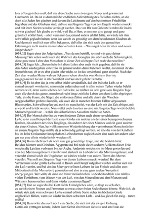 hier offen gestehen muß, daß mir diese Sache nun etwas ganz Neues und gewisserart
Unerhörtes ist. Da ist es dann mit der endlichen Auferstehung des Fleisches nichts, an die
doch alle Juden fest glauben und darum die Leichname auf den bestimmten Friedhöfen
begraben und des Glaubens sind, daß sie am Jüngsten Tage von den Engeln wieder erweckt
und mit ihren Seelen werden vereinigt werden. Das von Dir nun Gelehrte werden die Juden
schwer glauben! Ich glaube es wohl, weil Du, o Herr, es uns nun also gesagt und ganz
gründlich erklärt hast, – aber wenn mir das jemand anders erklärt hätte, so würde ich ihm
schwerlich geglaubt haben; denn das weicht zu gewaltig von dem bestehenden Glauben ab.
Und dennoch muß ich nun offen bekennen, daß alles das sich nach den gemachten
Erfahrungen nicht anders als nur also verhalten kann. – Was saget denn ihr alten und neuen
Jünger dazu?“
[054,02] Sagte einer der Judgriechen: „Was da uns betrifft, so sind wir ganz deiner
Meinung! Wir sehen wohl auch die Wahrheit des Gesagten ein, aber auch die Schwierigkeit,
diese ganz neue Lehre den Menschen in dieser Zeit als begreiflich wahr darzustellen.“
[054,03] Sagte Ich: „Darum habe Ich diese Lehre aber auch nicht gegeben, daß ihr sie
den Juden wiedergeben sollet! So ihr jemand anders damit belehren wollet, da könnet ihr das
immerhin tun; ob er es aber glaubt oder nicht, so ist das vorderhand ganz einerlei. Nach der
Zeit aber werden Meine wahren Bekenner schon ohnehin von Meinem über sie
ausgegossenen Geiste in alle Wahrheit und Weisheit geleitet werden.
[054,04] Es ist aber das ja von selbst leicht verständlich, daß der irdische Leib, so er
einmal entseelt worden ist, nimmerdar auferstehen und in allen seinen Teilen wieder belebt
werden wird; denn wenn solches der Fall wäre, so müßten an dem gewissen Jüngsten Tage
auch alle durch das ganze, manchmal recht lange zeitliche Leben von dem Leibe abgelegten
Teile, als die Haare, die Nägel, die verlorenen Zähne und alle durch das Waschen
weggeschafften groben Hautteile, wie auch die in manchen bitteren Fällen vergossenen
Blutstropfen, Schweißtropfen und noch so mancherlei, was der Leib mit der Zeit ablegte, mit
erweckt und belebt werden. Nun stellet euch daneben so eine am Jüngsten Tage wiederbelebte
Menschengestalt vor, – welch ein lächerlichstes Aussehen müßte sie haben.
[054,05] Der Mensch aber hat zu verschiedenen Zeiten auch einen verschiedenen
Leib; so ist zum Beispiel der Leib eines Kindes ein anderer als der eines herangewachsenen
Knaben, ein anderer der eines Jünglings, ein anderer der eines Mannes und ein ganz anderer
der eines Greises. Nun, bei vollkommener Wiederbelebung der verstorbenen Menschenleiber
an einem Jüngsten Tage müßte da ja notwendig gefragt werden, ob alle die von der Kindheit
bis ins hohe Greisenalter innegehabten Leibesformen zugleich oder eine nach der andern oder
gar nur eine allein wiederbelebt werden soll.
[054,06] Dann erhebt sich da noch eine gar gewichtige Frage, und die besteht darin:
Bei den Römern und Griechen, Ägyptern und bei noch vielen anderen Völkern dieser Erde
werden die Leichen verbrannt bis zur Asche. Anderorts werden sie ins Meer geworfen und
von den Meeresungeheuern verzehrt und dadurch zu Leibesteilen der Meeresungeheuer, und
verendet einmal solch ein Ungeheuer, so wird es wieder von andern Tieren des Meeres
verzehrt. Was soll am Jüngsten Tage von diesen Leibern erweckt werden? Bei dem
Verbrennen ist der größte Leibesteil in Rauch und Dampf aufgelöst worden und hat sich mit
der Luft vereint, und bei den ins Meer geworfenen Leibern ist das Fleisch und alles zum
Mitbestandteil der Meerestiere geworden und also in eine ganz andere Wesenheit
übergegangen. Wer sollte da dann die früher menschlichen Leibesbestandteile von zahllos
vielen Tierleibern, vom Wasser, von der Luft, von den Mineralien und den Pflanzen und
Würmern heraussuchen und dann wieder zusammenfügen?!
[054,07] Und so sogar das bei Gott nichts Unmögliches wäre, so fragt es sich aber,
zu welch einem Nutzen und Frommen so etwas einer freien Seele dienen könnte. Wahrlich, da
würde sich jede vom schweren Leibe einmal erlöste Seele sicher im höchsten Grade
unglücklich fühlen, wenn sie wieder in einen schweren Leib – und das gleich für ewig – treten
müßte!
[054,08] Dazu wäre das auch noch eine Sache, die sich mit der ewigen Ordnung
Gottes nie vertragen könnte, indem Gott Selbst ein reinster Geist ist und am Ende die
 