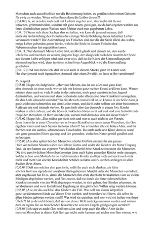 Menschen auch ausschließlich nur die Bestimmung haben, zu gottähnlichen reinen Geistern
für ewig zu werden. Wozu sollen ihnen dann die Leiber dienen?!
[054,09] Ja, sie werden auch dort mit Leibern angetan sein, aber nicht mit diesen
irdischen, grobmateriellen, sondern mit ganz neuen, geistigen, die da hervorgehen werden aus
ihren diesirdischen guten Werken nach Meiner euch nun gegebenen Lehre.
[054,10] Wenn sich diese Sachen also verhalten, wie kann da jemand meinen, daß
unter der Auferstehung des Fleisches die einstige Wiederbelebung dieser irdischen Leiber
verstanden werde?! Die Auferstehung des Fleisches sind nur die der Seele allein das wahre,
ewige Leben gebenden guten Werke, welche die Seele in diesem Fleische den
Nebenmenschen hat angedeihen lassen.
[054,11] Wer demnach Meine Lehre hört, an Mich glaubt und danach tut, den werde
Ich Selbst auferwecken an seinem jüngsten Tage, der alsogleich nach dem Austritt der Seele
aus diesem Leibe erfolgen wird, und zwar also, daß da die Kürze der Umwandlungszeit
niemand merken wird; denn in einem schnellsten Augenblick wird die Umwandlung
geschehen.
[054,12] Und nun meine Ich, daß ihr alle auch in diesem Stücke ganz im klaren seid.
Hat aber jemand noch irgendeinen Anstand oder einen Zweifel, so lasse er ihn vernehmen!“

55. Kapitel
[055,01] Sagte ein Judgrieche: „Herr und Meister, das ist uns allen nun ganz klar;
aber dennoch ist eines noch, wovon ich mir keinen ganz rechten Grund erklären kann. Warum
müssen denn auch so viele Kinder in der zartesten, noch ganz unentwickelten Jugend
dahinsterben, und warum muß dem Leibestode nahe allzeit eine böse Krankheit vorangehen,
die den Leib schwächt und tötet? So ein Mensch einmal reif ist, so könnte er als Seele dann ja
ganz leicht und schmerzlos aus dem Leibe treten, und die Kinder sollten vor einer bestimmten
Reife gar nie und niemals sterben. Es geschieht aber das dennoch in einem fort: Kinder
sterben in allen Jahren, und die bösen Krankheiten hören nicht auf und sind eine fortwährende
Plage der Menschen. O Herr und Meister, warum muß denn das sein auf dieser Erde?“
[055,02] Sagte Ich: „Das müßte gar nicht sein und war es auch nicht in der Vorzeit;
denn liesest du in einer Chronika von schweren Krankheiten unter jenen Menschen, die Gott
ergeben waren und nach Seinen Geboten lebten?! Sie erreichten alle ein hohes Alter, und ihr
Sterben war ein sanftes, schmerzloses Einschlafen. Da starb auch kein Kind; denn es ward
von ganz gesunden Eltern gezeugt und der gesunden, einfachen Natur gemäß genährt und
auferzogen.
[055,03] Als aber später bei den Menschen allerlei Hoffart und mit ihr ein ganzes
Heer von tollsten Sünden wider die Gebote Gottes und wider die Gesetze der Natur Eingang
fand, da erst kamen aus eigenem Verschulden allerlei böse Krankheiten unter die Menschen.
Die also geschwächten Menschen konnten dann auch keine gesunden Kinder mehr erzeugen.
Solche schon vom Mutterleibe an verkümmerten Kinder mußten nach und nach auch stets
mehr und mehr von allerlei Krankheiten befallen werden und zu sterben anfangen in allen
Stadien ihres Alters.
[055,04] Daß nun solches also geschieht, müßt ihr euch nicht denken, als hätte
solches Gott aus irgendeiner unerforschlich-geheimen Absicht unter die Menschen verordnet;
aber zugelassen hat Er es, damit die Menschen fürs erste durch die Krankheiten vom zu vielen
Sündigen abgehalten werden, und fürs zweite, daß sie durch die bitter-schmerzlichen
Krankheiten mehr von der Welt abgezogen werden, in sich gehen, ihre Sünden erkennen, sie
verabscheuen und so in Geduld und Ergebung in den göttlichen Willen selig werden können.
[055,05] Also ist das auch bei den Kindern der Fall. Was soll aus einem körperlich
ganz verkümmerten Kinde auf dieser Erde werden, und besonders bei Eltern, die selbst in
allen Sünden geboren worden sind?! Wer wird sie erziehen, und wer wird sie heilen von ihren
Übeln?! Ist es da nicht besser, daß sie von dieser Welt zurückgenommen werden und sodann
dort im eigens für sie bestehenden Kinderreiche von den Engeln großgezogen werden?!
[055,06] Ich sage es euch: Gott weiß um alles und sorgt auch für alles! Aber da die
meisten Menschen in dieser Zeit Gott gar nicht mehr kennen und nichts von Ihm wissen, wie
 