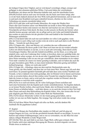 die leidigen Folgen ihrer Trägheit, und sie wird darauf vorsichtiger, klüger, emsiger und
gefügiger in den erkannten göttlichen Willen. Und somit haben die verschiedenen
Krankheiten, mit denen nun die Menschen behaftet sind, auch ihr entschieden Gutes.
[056,09] Freilich sind sie auch eine Art Gericht, das die Seele zum Guten nötigt; aber
es ist der Seele dadurch dennoch der freie Wille nicht gänzlich benommen, und sie kann sich
in und nach einer Krankheit noch ganz ordentlich bessern, obschon sie ihre weitere
Vollendung erst jenseits einzuholen haben wird.
[056,10] Es gibt aber wohl auch kranke Menschen, die wegen der Sünden ihrer
Eltern oder auch Voreltern schon vom Mutterleibe aus krank in diese Welt gekommen sind.
Solcher Kranken Seelen sind zumeist von oben her und machen nur eine zeitweilige
Fleischprobe auf dieser Erde durch; für diese ist aber jenseits im Reiche der Geister schon
ohnehin bestens gesorgt, und jeder, der sie pflegt und sie mit Liebe und Geduld behandelt,
den werden sie auch jenseits mit der gleichen Liebe und Geduld in ihre himmlischen
Wohnungen aufnehmen.
[056,11] Und damit habe Ich euch nun auch darüber ein volles Licht gegeben; wenn
aber der Geist in euch völlig wach werden wird, da wird er euch auch darin in alle Weisheit
führen. – Versteht ihr auch dieses nun?“
[056,12] Sagten alle: „Herr und Meister, wir verstehen das nun vollkommen und
danken Dir abermals für dieses große Licht! Denn weil man nun als ein werden sollender
Lehrer mit allerlei Kranken zu tun hat, so ist es auch sehr notwendig, ihnen durch solche
Vorstellungen Glauben, Mut und alle Geduld einzuflößen, um bei ihnen, so es nötig und
möglich wäre, auch eine Linderung ihrer Leiden zu bewirken; denn wer geduldig leidet, der
leidet offenbar schon weniger, als wer da mit aller Ungeduld leidet. Und darum nennen wir
diese Deine nunmalige Lehre an uns eine gar vortreffliche; denn niemandem ist ein wahrer
Trost mehr vonnöten als einem wie immer gestaltig Leidenden, und wir halten das auch für
ein ganz besonderes gutes Werk, so man einem leidenden Menschen geistig und leiblich
helfend beispringt. – Haben wir recht oder nicht?“
[056,13] Sagte Ich: „Allerdings; denn nur dem muß die Nächstenliebe unter die
Arme greifen, der ihrer bedarf, und diese hat vor Gott einen Wert. Darum sage Ich euch aber
noch hinzu: So jemand irgendein Gastmahl gibt und ladet dazu seine reichen Nachbarn und
Freunde, so hat er dadurch zwar nicht gesündigt, aber im Himmel wird er darum auch keinen
Lohn zu erwarten haben, dieweil ihm solches seine Freunde hier entgelten können. Daher
ladet die Armen zu Gaste, und es wird euch das vergolten werden im Himmel; denn die
Armen können es euch hier nicht vergelten!
[056,14] So ist es auch mit denen, die ihr vieles Geld gegen Zinsen ausleihen und
nach einer bestimmten Zeit das Kapital auch wieder zurückbekommen. Sie begehen dadurch,
so sie keinen Wucher treiben, eben auch keine Sünde; aber im Himmel werden sie darum
keine Zinsen zu beheben haben, – wohl aber darum, so sie auch den Armen in ihrer Not Geld
ohne Zinsen und auch ohne Rückzahlung des Kapitals leihen. Also, den Armen aller Art auf
jede mögliche gute Weise helfen, ist das wahre Werk der Nächstenliebe.
[056,15] Für diesen Abend aber wollen wir des Guten genug getan haben, und so
wollen wir uns nun zur Ruhe begeben. Der morgige Tag wird schon wieder das seinige
geben.“
[056,16] Auf diese Meine Worte begab sich alles zur Ruhe, und alle dankten Mir
nochmals für die gegebenen Lehren.

57. Kapitel
[057,01] Am Morgen des Nachsabbats aber standen wir früh auf, und Ich ging mit
einigen Jüngern ins Freie, wie Ich das gewöhnlich beinahe überall zu tun pflegte. Es war ein
heiterer und schöner Frühlingsmorgen, und es war zu verwundern, wie das Meer bei einer
nahezu völligen Windstille so hohe Wogen trieb.
[057,02] Der Wirt, der auch bald zu uns kam, fragte Mich, selbst ganz erstaunt, über
die Ursache solch einer mächtigen Bewegung des Wassers, da doch nirgends von einem
Winde etwas zu merken sei.
 