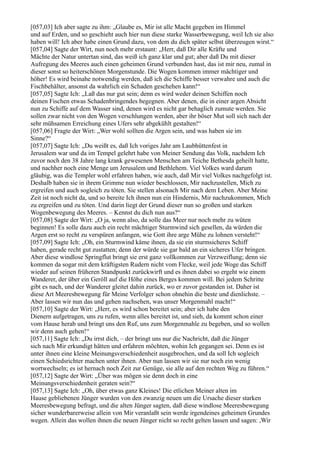 [057,03] Ich aber sagte zu ihm: „Glaube es, Mir ist alle Macht gegeben im Himmel
und auf Erden, und so geschieht auch hier nun diese starke Wasserbewegung, weil Ich sie also
haben will! Ich aber habe einen Grund dazu, von dem du dich später selbst überzeugen wirst.“
[057,04] Sagte der Wirt, nun noch mehr erstaunt: „Herr, daß Dir alle Kräfte und
Mächte der Natur untertan sind, das weiß ich ganz klar und gut; aber daß Du mit dieser
Aufregung des Meeres auch einen geheimen Grund verbunden hast, das ist mir neu, zumal in
dieser sonst so heiterschönen Morgenstunde. Die Wogen kommen immer mächtiger und
höher! Es wird beinahe notwendig werden, daß ich die Schiffe besser verwahre und auch die
Fischbehälter, ansonst da wahrlich ein Schaden geschehen kann!“
[057,05] Sagte Ich: „Laß das nur gut sein; denn es wird weder deinen Schiffen noch
deinen Fischen etwas Schadenbringendes begegnen. Aber denen, die in einer argen Absicht
nun zu Schiffe auf dem Wasser sind, denen wird es nicht gar behaglich zumute werden. Sie
sollen zwar nicht von den Wogen verschlungen werden, aber ihr böser Mut soll sich nach der
sehr mühsamen Erreichung eines Ufers sehr abgekühlt gestalten!“
[057,06] Fragte der Wirt: „Wer wohl sollten die Argen sein, und was haben sie im
Sinne?“
[057,07] Sagte Ich: „Du weißt es, daß Ich voriges Jahr am Laubhüttenfest in
Jerusalem war und da im Tempel gelehrt habe von Meiner Sendung das Volk, nachdem Ich
zuvor noch den 38 Jahre lang krank gewesenen Menschen am Teiche Bethesda geheilt hatte,
und nachher noch eine Menge um Jerusalem und Bethlehem. Viel Volkes ward darum
gläubig, was die Templer wohl erfahren haben, wie auch, daß Mir viel Volkes nachgefolgt ist.
Deshalb haben sie in ihrem Grimme nun wieder beschlossen, Mir nachzustellen, Mich zu
ergreifen und auch sogleich zu töten. Sie stellen alsonach Mir nach dem Leben. Aber Meine
Zeit ist noch nicht da, und so bereite Ich ihnen nun ein Hindernis, Mir nachzukommen, Mich
zu ergreifen und zu töten. Und darin liegt der Grund dieser nun so großen und starken
Wogenbewegung des Meeres. – Kennst du dich nun aus?“
[057,08] Sagte der Wirt: „O ja, wenn also, da solle das Meer nur noch mehr zu wüten
beginnen! Es solle dazu auch ein recht mächtiger Sturmwind sich gesellen, da würden die
Argen erst so recht zu verspüren anfangen, wie Gott ihre arge Mühe zu lohnen versteht!“
[057,09] Sagte Ich: „Oh, ein Sturmwind käme ihnen, da sie ein sturmsicheres Schiff
haben, gerade recht gut zustatten; denn der würde sie gar bald an ein sicheres Ufer bringen.
Aber diese windlose Springflut bringt sie erst ganz vollkommen zur Verzweiflung; denn sie
kommen da sogar mit dem kräftigsten Rudern nicht vom Flecke, weil jede Woge das Schiff
wieder auf seinen früheren Standpunkt zurückwirft und es ihnen dabei so ergeht wie einem
Wanderer, der über ein Geröll auf die Höhe eines Berges kommen will. Bei jedem Schritte
gibt es nach, und der Wanderer gleitet dahin zurück, wo er zuvor gestanden ist. Daher ist
diese Art Meeresbewegung für Meine Verfolger schon ohnehin die beste und dienlichste. –
Aber lassen wir nun das und gehen nachsehen, was unser Morgenmahl macht!“
[057,10] Sagte der Wirt: „Herr, es wird schon bereitet sein; aber ich habe den
Dienern aufgetragen, uns zu rufen, wenn alles bereitet ist, und sieh, da kommt schon einer
vom Hause herab und bringt uns den Ruf, uns zum Morgenmahle zu begeben, und so wollen
wir denn auch gehen!“
[057,11] Sagte Ich: „Du irrst dich, – der bringt uns nur die Nachricht, daß die Jünger
sich nach Mir erkundigt hätten und erfahren möchten, wohin Ich gegangen sei. Denn es ist
unter ihnen eine kleine Meinungsverschiedenheit ausgebrochen, und da soll Ich sogleich
einen Schiedsrichter machen unter ihnen. Aber nun lassen wir sie nur noch ein wenig
wortwechseln; es ist hernach noch Zeit zur Genüge, sie alle auf den rechten Weg zu führen.“
[057,12] Sagte der Wirt: „Über was mögen sie denn doch in eine
Meinungsverschiedenheit geraten sein?“
[057,13] Sagte Ich: „Oh, über etwas ganz Kleines! Die etlichen Meiner alten im
Hause gebliebenen Jünger wurden von den zwanzig neuen um die Ursache dieser starken
Meeresbewegung befragt, und die alten Jünger sagten, daß diese windlose Meeresbewegung
sicher wunderbarerweise allein von Mir veranlaßt sein werde irgendeines geheimen Grundes
wegen. Allein das wollen ihnen die neuen Jünger nicht so recht gelten lassen und sagen: ,Wir
 